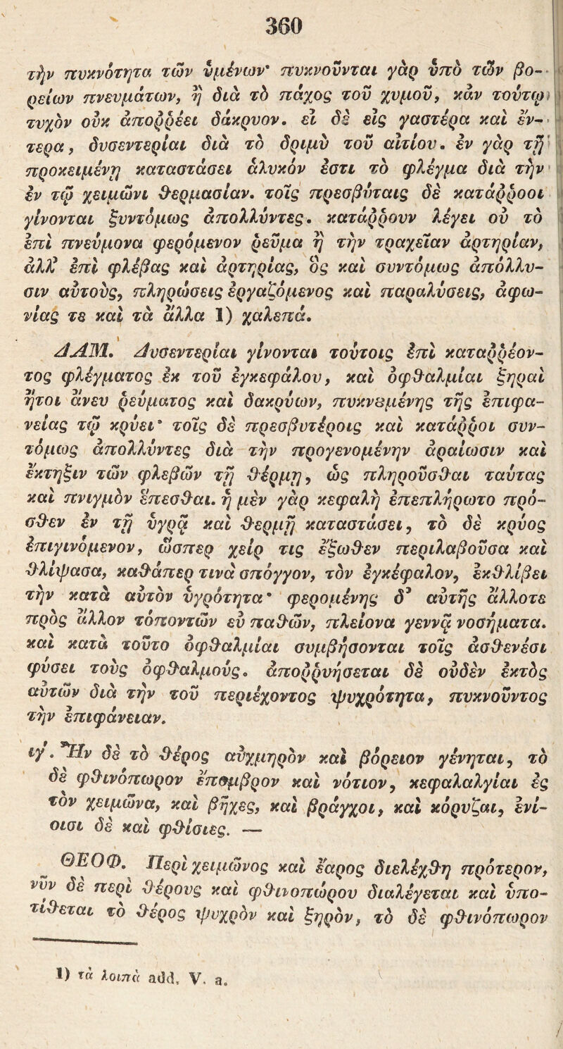 τίιν πυανοτητα των νμένων' πνκνοϋνται γάρ υπό τών > ρείων πνευμάτων, η διά τό πάχος του χυμόν, καν τουτψ ι τυχόν ουκ απορρέει όάκρνον. ει δε είς γαστέρα καί εν-·’ ^ τέρα, δυσεντερίαν διά τό δριμυ του αίτιον, εν γάρ προκειμένη καταστάσει άΐυκον εστι τό φ7^έγμα διά εν τψ χειμώνι ^ερμασίαν. τοις πρεσβνταις δε κατάρροοι γίνονται ξυντόμως άπολλύντες. κατάρρονν λέγει ου τό i έπι πνεύμονα φερόμενον ρεύμα η την τραχεΐαν αρτηρίαν, ' άλΐ^ έπι φλέβας και αρτηρίας, ος καί συντόμως άπόλλν- ' σιν αυτους, πληρώσεις εργαζόμενος και παραλύσεις, άφω^ νιας τε και τά αλλα 1) χαλεπά. ^ΛΜ. /ίνσεντερίαι γίνονται τοντοις έπι καταρρέον^ τος φλέγματος έκ του έγκεφάλου, και οφΒ^αλμίαι ζηραί ήτοι άνευ ρεύματος και δακρύων, πυκνωμένης της επιφά- νειας τψ κρύει* τοΐς δέ πρεσβυτέροις και κατάρροι συν- τόμως άπολλύντες διά την προγενομένην άραίωσιν και εκτηξιν των φλεβών τγι -θ^έρμη^ ώς πληρονσΌ'αι ταύτας καΐ πνιγμόν έπεσ&αι. η μέν γάρ κεφαλή έπεπλήρωτο πρό- αϋ'εν έν ττ^ ύγρ^ και ^ερμί] καταστάσει-, τό δέ κρύος έπιγινομενον, ώσπερ χειρ τις εξωΟ^εν περιλαβούσα και ^^λιψασα, καϋ'άπερ τινά σπόγγον, τον έγκέφαλον, εκ^^λίβει την κατά αυτόν υγρότητα' φερομένης δ^ αυτής άλλοτε προς άλλον τοποντών ευ παΟ-ών, πλείονα γέννα νοσήματα, και κατά τούτο οφΟ^αλμίαι συμβήσονται τοϊς άσΟ'ενέσι φύσει τους όφΟ^αλμούς. άπορρυήσεται δέ ουδέν έκτός αυτών Οια την του περιεχοντος χβυχροτητα, πυκνούντος την επιφάνειαν. ιγ. ^ν δε τό ·&έρος αύχμηρόν καί βόρειον γένηται -, τό δε^ φΟινοπωρον επσμβρον και νότιον, κεφαλαλγίαι ές τον χειμώνα, και βήχες, και βράγχοι, και κόρυζαι, ένί- οισι δέ καί φδ'ίσιες. — ΘΕΟΦ,^ Περιχειμώνος καί εαρος διελέχΟ-η πρότερον, νυν δε περί Όέρους και φθ^ιιοπώρου διαλέγεται και υπο- τίθεται το θέρος ψυχρόν καί ξηρόν, τό δέ φθινόπωρον 1) τά Αοιττά add, V. a.