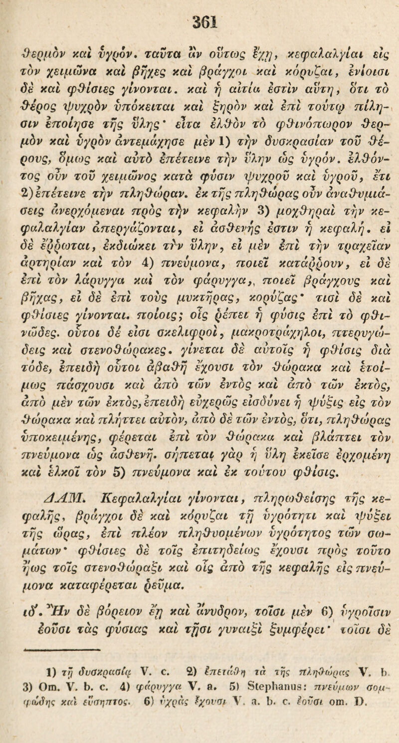 'ί}€ρμ6ν y.al νγρον» ταντα αν όντως κεφαλαλγίαν εις τον χειμώνα χαΐ βηχες και βράγχοι και κόρυζαι, ενίοισι όέ καί φ^^ίσιες γίνονται, καί η αιτία ^τίν αντη, οτι το ^ερος ιρνχρόν νποκειται καΐ ξηρόν και επί τοντφ πίλη-^ αιν ειτοίησε τής νλης * είτα έλίλόν το φ&ινόπωρον -θ^ερ- μόν και νγρον άντεμάχησε μεν 1) την δυσκρασίαν του ρους, όμως και αυτδ εηέτεινε τήν ύλην ώς υγρόν, ελθόν- τος ουν τον χειμώνος κατά φΰσιν ψυχρόν καί νγρον, ετι 2) επέτεινε τήν πληθώραν, εκ τής πληβ^ώρας ονν άναΟ^νμιά- σεις άνερχόμεναι ηρός τήν κεφαλήν 3) μοχ^ηραι τήν κε- φαλαλγίαν απεργάζονται, ει ασθενής εστιν ή κεφαλή, εΐ όέ ερρωται, εκδιώκει ττν νλην, εΐ μέν εττι τήν τραχείαν αρτηρίαν καί τον 4) πνεύμονα, ποιεί κατάρρονν, εΐ δε επί τον λάρυγγα και τον φάρυγγα,, ποιεί βράγχονς και βήχ^9> δέ επι τονς μυκτήρας, κορνζας* τισι δε και φΟ^ίσιες γίνονται, ποίοις; οΊς ρέπει ή φνσις έπι το φΘ^ι- νώδες. ουτοι δέ είσι σκελιφροί, μακροτράχηλοι, πτερνγώ- δεις και οτενο^ώρακες, γίνεται δέ αύτοίς ή φ^λίσις διά τόδε, επειδή ουτοι άβαΌ'ή εχονσι τδν Όώρακα και έτοί- μως πάσχονσι καί άπδ των εντός και από των εκτός, από μέν των έκτος, επειδή ενχερώς είσδννει ή φυξις εις τον θώρακα και πλήττει αυτόν, από δέ των εντός, οτι, πλη3'ώρας νποκειμένης, φέρεται έπι τον θώρακα και βλάπτει τον πνεύμονα ώς άσίλενή. σήπεται γάρ ή ϋλη έκείσε έρχομένη καί ελκοί τον 5) πνεύμονα και έκ τούτου φΟίσις. /ΙΛΜ., Κεφαλαλγίαι γίνονται, π?.ηρω0^είσης τής κε- φαλής, βράγχοι δέ και κόρυζαι τή ύγρότητι και ψύξει τής ώρας, έπι πλέον πληϋ^υομένων ύγρότητος των σω- μάτων* φΟ ίσιες δέ τοίς έπιτηδείως έ'χουσι προς τούτο ή ως τοίς στενο^ώραξι και οΊς από τής κεφαλής είς πνεύ- μονα καταφέρεται ρεύμα. ιδί, ^^Ην δέ βόρειον εη καί ανυδρον, τοίσΐ μέν 6) ύγροΊσιν έούσι τάς φύσιας και τήσι γυναιξί ξνμφέρει* τοίσι δέ 1) τΤ] δυοκρααία V. C. 2) Ιηβτάϋη τα της τΐληΟ-ωρας V. b. 3) Om. V. b. c. 4) ψάρνγγα V. a. 5) Stephaniis: ηνενμων σομ~ (1(ίδης y.aX ίνσηπτος. 6) νχρδς ϊχηναι \, a. b. c. ^ναι om. D.