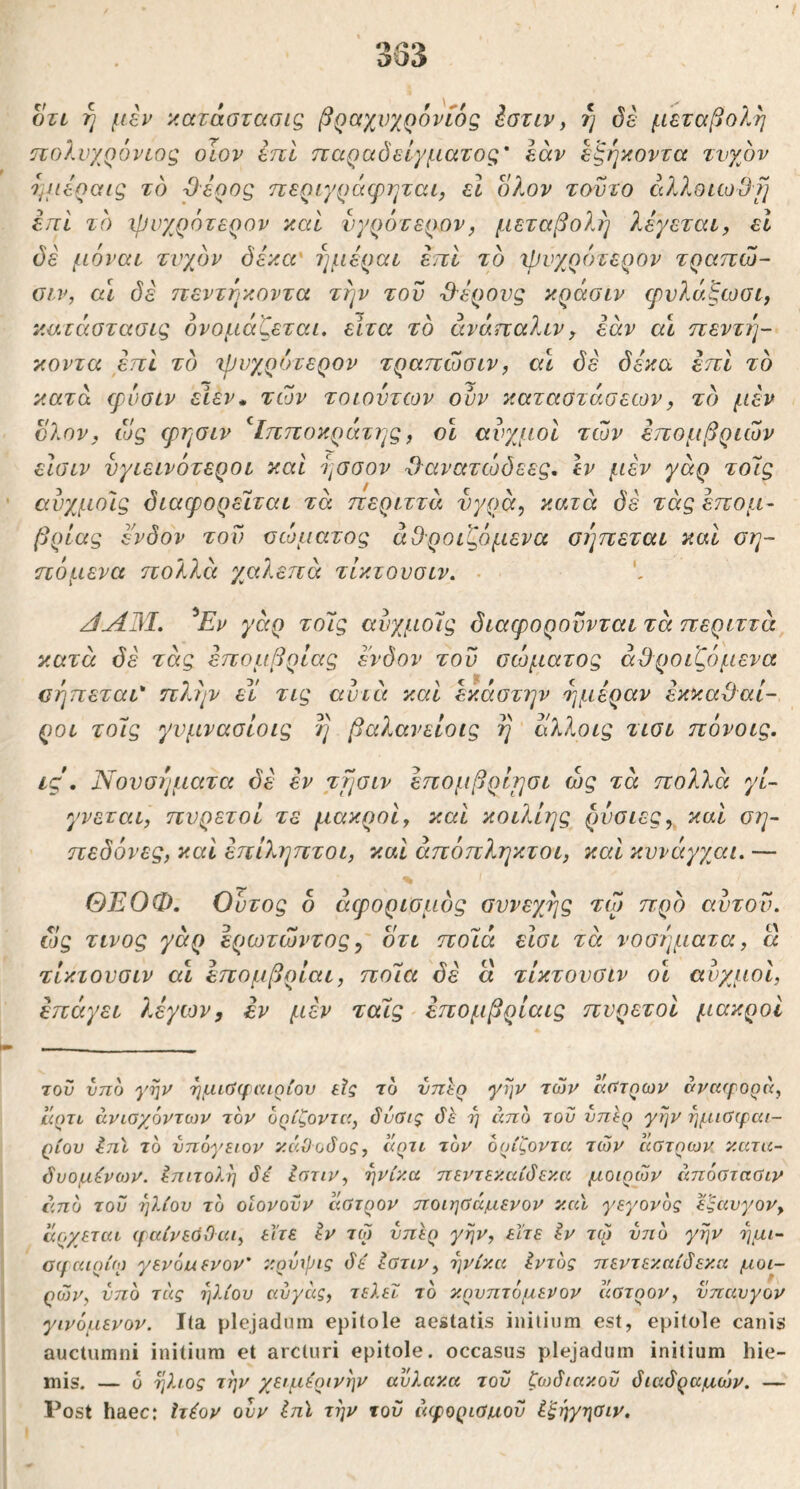 333 OTL ή με^ κατάστασις βραχνχρόνίός έστιν, ή όέ μεταβολή πολυχρόνιος οϊον επί παραδείγματος' εάν εξη'/.οντα τυχόν τμιεραις τό Όερος ηεριγράφηται, εΐ ολον τούτο άλλοιωθμ έπΙ τό -ψυχρότερον καί νγρότερον, μεταβολή λέγεται, εΐ όέ μόναι τυχόν δέκα' ημέραι επι τό χΡυχρότερον τραπώ- οιν, α\ όέ πεντέκοντα την του Όέρονς κράσιν φνλάξωσι, καιάστασις ονομάζεται, είτα τό άνάπαλιν, εάν αι ηεντί]- κοντα έπΙ τό χρυχρότερον τραπώσιν, α\ όέ δέκα επί τό κατά φυσιν είεν* των το ιόντων οϋν καταστάσεων, τό μέν ολον, ως ψησιν ^Ιπποκράτης, οί αυχμοί των έπομβριών είσιν υγιεινότεροι και ησσον Ό'ανατώδεες, Ιν μέν γάρ το7ς αύχμοίς όιαφορείται τά περιττά υγρά, κατά δέ τάς έπομ- βρίας ένδον τον σώματος αθροιζόμενα σέ]πεται και ση- πόμενα πολλέι χαλεπά τίκτουσιν. ■ ^Εν γάρ το7ς αύχμο7ς όιαφορουνται τά περιττά, κατά όέ τάς έπομβρίας ένδον του σώματος αθροιζόμενα σήπεται* π?,ην εϊ τις avicc και έκάστην τμιέραν έκκαθαί- ροι το7ς γνμνασίοις η βαλανείοις η Ιχλλοις τισι πόνοις. ις , Νουσιμιατα όέ έν τησιν επομβρίρσι ώς τά πολλά γί- γνεται, πυρετοί τε μακροι, και κοιλίης ρνσιες, καί ση- πεδόνες, καί έπίληπτοι, καί άπόπληκτοι, καΐ κυνάγχαι. — ΘΕΟΦ, Ουτος δ άφορισμός συνεχής τω πρό αυτόν, σίς τίνος γάρ έρωτώντος ^ δτι πο7ά είσι τά νοσήματα, ά τίκτουσιν αι επομβρίαι, πο7α όέ α τίκτουσιν ο\ ανχμοι, έπάγει λέγων, έν μέν ταίς επομβρίαις πυρετοί μακροί του νπο γην ημιϋ(γαιαίου εις το νπεο γην των άστρων σνα(γορ7<, άρτι άνίαχ6ντο)ν τον ορίζοντα, δΰύις η απο του υπέρ γην ημιϋχραι- ρίου Ιηϊ το υπόγειον κάθοδος, άρτι τον ορίζοντα των άστρων κ.ατα- δυομίνων. επιτολή δέ Ιστιν, ηνίκ.α ηεντεκ.αίδεν.α μοιρών άπόαταϋιν ί'.πό του ηλίου το οΐονοϋν άατρον ττοιηύάμενον κ.αϊ γεγονός εςαυγον, άοχεται (ραίνεόΟαι, είτε έν τω υπέρ γην, είτε έν τω υτιό γην ημι- 0(fC(ιρίω γενόνενον' κ.ρυιρις δέ έατιν, ηνίκ.α έντός πεντεκ.αίδεκ.α μοι~ ρών, υπό τιις ηλίου αύγάς, τελεί τό κ.ρυπτόμενον άατρον, υπαυγον γινόμενον. Ita plejadnm epitole aestatis initium est, epitole canis auctumni initium et arcturi epitole. occasus plejadum initium hie- mis. — 0 ήλιος την χειμέρινην αυλακ.α του ζθ)διακοϋ διαδραμών. — Post haec: Ιτέον ουν έπϊ την του άφοριαμοϋ ί'ξηγηοιν.