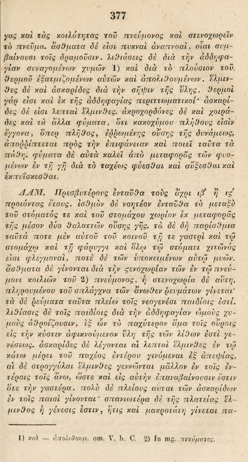 yag καί τάς κοιλότητας τον πνεύμονας καί στενοχωρειν το πνεύμα, ασθ^ματα όέ εΐαι πνκναΙ άναπνοαΐ, οίαι σνμ- βαίνονοι τόις όραμοΰσιν, λιθιάσεις όέ διά την αδόηφα- γίαν συναγόμενων χυμών 1) καΐ διά τδ πλούσιον τoυ^ V εξατμιζόμενων αυτών και άπολιθθυμένων, ελμιν- Ό^ες δέ καί άσκ-αρίδες διά την σηψιν της ύλης, θερμοί γόρ εισι και εκ της αδδηφαγίας περιττωματικοί* άσκαρί- δες δέ εισι λεπταί ελμινθες. άκρογ^ορδόνες δέ και χοιρά- δες και τά άλλα φύματα, οτι κακοχύ)μου πλήθους εισίν εγγονα, οπερ π?^ηθ^ος^ έρρωμένης ονσης της δυνάμεως, απορρίπτεται προς την επιφάνειαν και ποιεί ταύτα τά πά.θη, φύματα δέ αυτά καλεϊ από μεταφοράς τών φυο- μένιον εν τη yfi διά τδ ταχέως φύεσθαι και αυξεσθ^αι και έκπυισκεσθαι. Πρεσβυτέρους ένταύθλα τους άγ^ρι ιβ* η ις προιόντας έτους, Ισθμδν δέ νοητεον έντανθ^α τδ μεταξύ του στόματός τε και τον στομάχου χωρίον εκ μεταφοράς της μέσον δύο -θαλαττών ονσης γης, τά δέ δ ή παρίσθ-μια ταντά ποτέ μέν αντον τον κοινού τη τε γαστρι και τφ στομάγω και τη φάρυγγι και οΑλ; τώ στόματι χιτώνός είσι φλεγμοναΙ, ποτέ δέ τών υποκειμένων αύτώ μνών. άσθματα δέ γίνονται διά τι\ν ζενογωρίαν τών εν τψ πνεύ- μονι κοιλιών τον 2) πνεύμονος. η στενογμορία δέ αυτή, πληρονμένου τον σπλάγχνα τών άνωθ-εν ρευμάτων γίνεται' τά δέ ρεύματα ταύτα πλείίο τοΊς νεογενέσι παιδίοις έστί, λιθίασις δέ τόις παιδίοις διά t/jv άδδηφαγίαν ώμους χυ- μούς άθροίζουσιν, εξ ών τδ παχύτερον άμα τοΊς ούροις εις την κύστιν άφικνούμενον νλη της τών λίθων εστι γε- νέσεως, άσκαρίδες δέ λέγονται αι λεπταί ελμινθες εν τώ κάτω μέρει τον παχέος εντέρου γινόμεναι εξ απεψίας, α\ δέ στρογγύλαι ελμινθλες γεννώνται μάλλον έν τούς έν~ τέροις τοΊς άνω, όυστε καί εις αυτήν έπαναβαίνουσιν έ'στιν οτε την γαστέρα, ττολύ δέ πλείους αύται τών άσκαρίδιον έν τοίις παισί γίνονται * σπανιωτέρα δέ τής πλατείας ελ- μινθ^ος ή γένεσις έστιν ^ ητις καί μακροτάτη γίνεται πα- 1) }{c<l — απολιΟονμ. om. V. b. G. 2) In mg. πνεύματος.