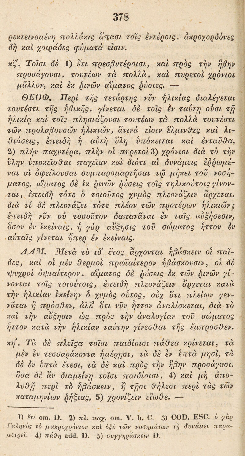 ρεκτεινομένη ηολλάπίς ατζασι τοΊς εντεροις» άκροχορόόνβς όή καί χοιράόες φύματά εϊσιν. κζ, Τοίύΰ δέ 1) ετι πρεσβυτέροισι^ καΐ ηροζ την ηβην προσάγουαί, τουτέων τά πολλά, καί πυρετοί χρόνιοι μάλλον, και εκ ρινών α^Ιματος ρύοιες, — ΘΕΟΦ, Περί της τέταρτης νυν ηλικίας διαλέγεται τουτέστι της ηβικης, γίνεται δε τόϊς εν ταύτη ούσι τη ηλικία και τοίίς πληοιάζουσι τουτέίον τά πολλά τουτέοτι των προλαβουσών ηλικιών, άτινά είσιν ελμινΟ^ες και λι- 3^ιάσεις, έπειδι) η αυτή ϋλη υπόκειται και ένταυ^α, 2) πλην παχύτερα, πλην οϊ πυρετοί 3) χρόνιοι διά το την ύλην υποκέΐσϋ^αι παχείαν και διότι αΐ δυνάμεις έζ»ρωμέ- ναι αϊ όφείλουσαι συμπαρομαρτησαι τψ μήκει του νοσή- ματος. οΛματος δέ Ικ ρινών ρύσεις τοΤ,ς τηλικούτοις γίνον- ται, επειδή τότε ο τοιουτος χυμός πλεονάζειν άργβται, διά τί δέ πλεονάζει τότε πλέον τών προτέρων ηλικιών; επειδή νυν ου τοσοϋτον δαπανάται εν ταΐς ανξήσεσιν, οσον έν Ικείναις, ή γάρ αυξησις τού σώματος ήττον εν αυταΐς γίνεται ήπερ εν έκείναις, Π^3Ι. 3Ιετά το ιδύ έτος άρχονται ήβάσκειν ο\ πάΐ- δες, και οι μέν 3^ερμοι πρωΐαίτερον ήβάσκουσιν, οι δέ 'ψυχροί οψιαίτερον, αίματος δέ ρύσεις εκ τών ρινών γί- νονται τοις τοιούτοις, επειδή πλεονάζειν άργβται κατά την ηλικίαν εκείνην δ χυμός ουτος, ονχ οτι πλείων γεν- νάται ή πρόσΟ^εν, άλλ^ δτι νυν ήττον αναλίσκεται, διά το και την αύξησιν ώς προς την αναλογίαν τού σώματος ήττον κατά τήν ηλικίαν ταύτην γίνεσΒ'αι τής έμπροσθεν, κη, Ύά δέ πλεΧζα τοίσι παιδίοισι πάθ^εα κρίνεται, τά μέν έν τεσσαράκοντα ήμέρησι, τά δέ έν επτά μησι, τά δέ εν επτά ετεσι, τά δέ και προς τήν ήβην προσάγΒσι. δσα δέ άν διαμείνη τοίσι παιδίοισι, 4) καί μή άπο- λυΟή περί το ήβάσκειν, ή τήσι 3ήλεσι περί τάς τών καταμηνίων ρήζιας, 5) χρονίζειν ειωθε. — 1) hi om. D. 2) τιλ. παχ. om. V. b. C. 3) COD. ESC. 6 yaq / cihjVoQ το μακροχρόνιον καϊ οζν τών νοΟημάτιον Τ}/ βυναιίΕΐ τταρα-