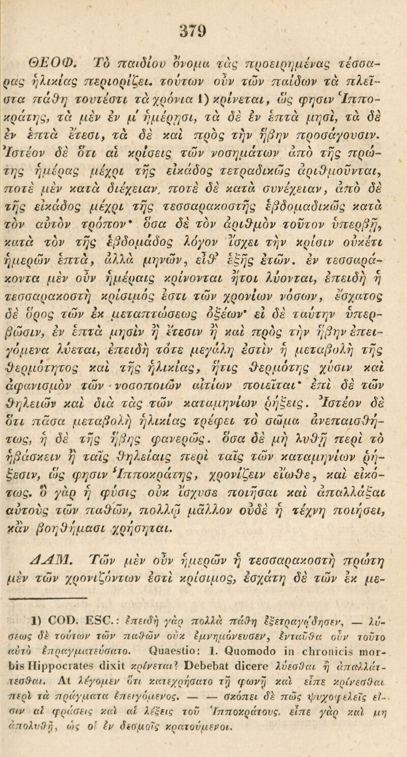 ΘΕΟΦ, Το ηαιδίου ονομα τάς προειρημένας τέοοα- ρας ηλικίαζ περιορίζει, τούτων ονν των ηαιδων τα πλεΐ- οτα πάθη τουτέστι τά χρόνια i) κρίνεται, ως φησιν^Ιππο- κράτης, τα μέν iv μ ημέρηοι, τά δέ έν επτά μηοΐ, τά δε εν επτά ετεσι, τά δε καί προς την ηβην προσάγουσιν. Τστέον δέ οτι αι κρίσεις των νοσημάτων άπδ της πρώ- της ημέρας μέχρι της εΙκάδος τετραδικώς άριΒ^μοϋνται^ ποτέ μέν κατά διέχειαν, ποτέ δέ κατά συνέχειαν, άπδ δέ της εΙκάδος μέχρι της τεσσαρακοστής έβδομαδικώς κατά τον αυτόν τρόπον* οσα δέ τον άρι&μον τούτον υπερβη^ κατά τον τής εβδομάδας λόγον Υσχει τήν κρίσιν ονκέτι ημερών επτά, αλλά μηνών^ εΐ^^ εξής ετών, εν τεσσαρά- κοντα μέν ονν ήμέραις κρίνονται ήτοι λύονται, επειδή ή τεσσαρακοστή κρίσιμός έστι τών χρονιών νόσων, έσχατος δέ ορος τών εκ μεταπτώσεως οξέων* εΐ δέ ταυτην υπέρ- βώσιν, εν επτά μησιν ή Ιτεσιν ή και προς τήν ήβην έπει- γόμενα λύεται, επειδή τότε μεγάλη έστίν ή μεταβολή τής ϋερμότητος και τής ηλικίας, ήτις 3^ερμότης χνσιν καί άφανισμόν τών ' νοσοποιών αίτιων ποιείται* επί δέ τών Ο^ηλειών καί διά τάς τών καταμηνίων ρήξεις. ^Ιστέον δέ ότι πάσα μεταβολή ηλικίας τρέερει το σώμα άνεπαισΰ^ή- τως, ή δέ τής ήβης φανερώς. όσα δέ μή περί το ήβάσκειν ή ταίς 3^ηλείαις περί ταίς τών καταμηνίων ρή- ξεσιν, ώς ψησιν ^Ιπποκράτης, χ^ρονίζειν εΙωΘ^ε, και εΙκό- τως. ό γάρ ή φνσις ουκ ίσχυσε ποιήσαι και άπαλλάξαι αντονς τών παΟ-ών, πολλώ μάλλον ουδέ ή τέχνη ποιτ^σει, καν βοηόήμασι χρήσηται. ^u431. Τών μέν ούν ημερών ή τεσσαρακοστή πρώτη μέν τών χρονιζόντων εστι κρίσιμος, έσχάτη δέ τών εκ με~ 1) COD. ESC.: ^ηειδη γαο πολλά πάχ9·η έξετραγηδησεν^ — λυ~ σεως δε τούτων των παϋών ονκ εμνημόνευσεν, ένταυθ^α ούν τούτο αύτο Ιπηαγματεύαατο. Quaestio; 1. Quomodo in chronicis mor- bis Hippocrates dixit ν.ρίνεται^ Debebat dicere λύεαΟτα ή άπα>λλάτ- τεαΟ^κι. At λεγομεν οτι. κκτεχρησατο rjj φωνιι καΐ είπε κρίνεοΟ^αι περϊ τά πράγματα ^πειγόμενος. — — ΰκόπει δλ πώς ^JJυχoφελεΐς £?-- ηιν αΐ (ρράαεις καϊ at λύξεις τον Ιπποκράτονς. είπε γάρ καϊ μη άπολνΟη^ ο)ς οΐ Ιν δεομο'^ς κρατούμενοι.