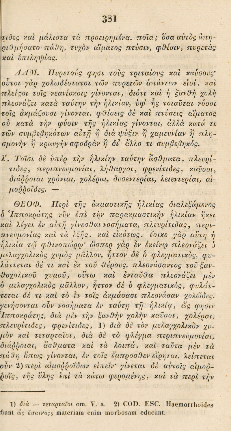 y.cd μάλιστα τά προειρημένα, πο7α; οσα αυτός άπη- 'ριΟμήσατο πάΟη^ τυχόν αίματος πτναιν, φΟ'ίοιν, πνρετβς καί επιληιρίας. 1 I Πυρετούς φησο τούς τριταίονς καΐ καύσονς* ουτοί γάρ χολίοδεστατοι των πυρετών απάντων εισί. καί πλεΐζοι τοίς νεανίσκοις γίνονται, διότι και η ξαν&η γολη πλεονάζει κατά ταύτην την ηλικίαν, νφ ης τοιαύται νόσοι τοίς άκμάζονσι γίνονται, φίλίσεις δε και πτύσεις αίματος ον κατά την φνσιν της ηλικίας γίνονται, αλλά κατά τι των σνμβεβηκότων αντγι η ιβύζιν η χαμεννίαν η πλη- σμονήν η κραυγήν οφοδράν η δι άλ?,ο τι ϋνμβεβηκός. λ\ Τοίσι δέ υπέρ την ηλικίην ταύτην ασΒ'ματα, πλευρί- τιδες^ περιπνευμονίαι, 7^ήθ'αργοι^ ερρενίτιδες, καύσοι^ διάρροιαι χρόνιαι, γ^ολέραι, δυσεντερίαι, λειεντερίαι, α\- μορροίδες. — ΘΕΟΦ, Περί της άκμαστικης ηλικίας διαλεξάμενος δ ^Ιπποκράτι^ς νυν επί την παρακμαστικην ηλικίαν ηκει και λέγει εν αύτΊ] γίνεσΰαι νοού]ματα, πλευρίτιδας^ περι- πνευμονίας καί τά έξης, και εΙκότως, έ'οικε γάρ αυτή ή ηλικία το) ίρΟτνοπώρο)' ίοσπερ γάρ εν εκείνω πλεονάζει δ μελαγχολικός χυμός μάλλον, ηττον δε δ φλεγματικός, φυ- λάττεται δέ τι και έκ τού Όέρονς, πλεονάσαντος τον ξαν- Ό-οχολικού χυμού, ούτω και ενταύθα πλεονάζει μέν δ μελαγχολικός μάλλον, ηττον δέ δ φλεγματικός, φυλάτ- τεται δέ τι και τό εν τοίς άκμάσασι πλεονάσαν γβλώδες. γενησονται ούν νοσύ]ματα εν ταύτη τη ηλικία, ώς φησιν ^Ιπποκράτης, διά μέν την ξανθήν χολήν καύσοι, γ^ολέραι^ πλευρίτιδες, φρενίτιδες, 1) διά δέ τόν μελαγχολικόν χυ- μόν και τεταρταίοι, διά δέ τό φλέγμα περιπνευμονίαι, διάρροιαι, άσθματα καί τά λοιπά, καί ταύτα μέν τέι πάθη δπως γίνονται, έν τοίς έμπροσθεν εΐ'ρηται, λείπεται ούν 2) περί αιμορροΐδων είπείν* γίνεται δέ αύτοίς αιμορ- ροίς, τής νλης Ιπί τά κάτω φερομένης, καί τά περί τήν 1) δια — τεταρταίοι om. V. a. 2) COD. ESC. Flaemorrhoides fiunt ο)ς έπαινος', materiam enim morbosam educunt.