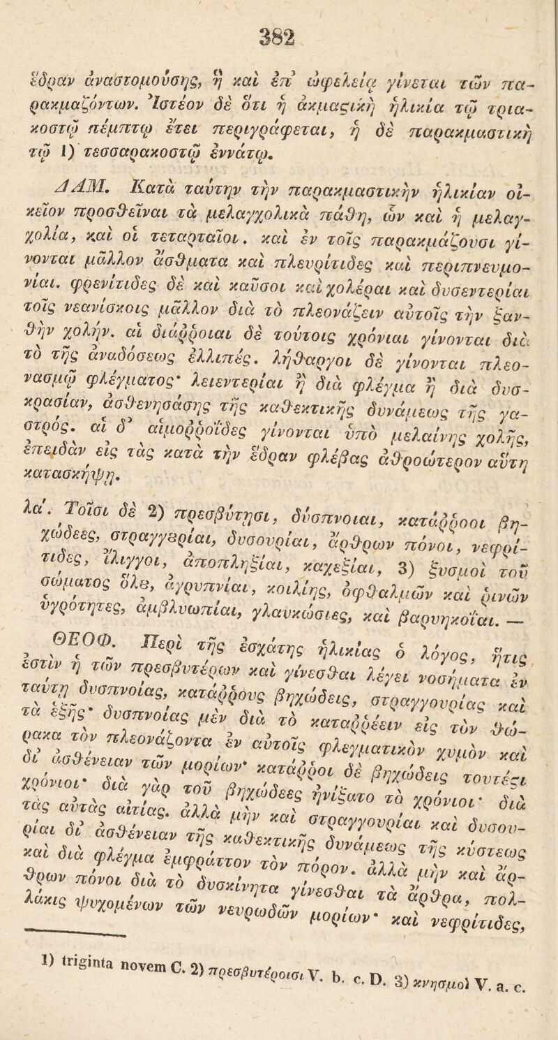 βόραν άναύΐομούσηξ, η mi en ώίρελεία γίνεται των ηα- ρακμαζόντων. ^Ιστέον όέ οτι η άκμαςική ηλικία τω τρία-- κοστφ ηεμπτφ ετει περιγράφεται, η όε ηαρακμαοτικη τω 1) τεσσαρακοστψ έννάτφ, JAM, Ιίατα ταντην την παρακμαστικην ηλικίαν οΐ- κειον ηροσΒ^έϊναι τα μελαγχολικα πά&η, ών και η μελαγ- χολία, yMi οί τεταρταίοι,, και εν το7ς παρακμάζονσι γί- νονται μάλλον (Ισώματα και πλευρίτιδες και περιπνευμο- νίαν φρεν^ιδες δε και καΰσοι και χολεραι καί δνσεντερίαι τοις νεανωκοις μάλλον δια το πλ,εονάζειν αντοΊς την ξαν- 9ψ χολήν, αι διάζ,ήοιαι δε τοντοις χρόνιαι γίνονται δια τ'ο τής άναδόσειος Ιλλιπίς. λήθαργοι δ^ γίνονται πλεο- νααμψ φλέγματος· λειεντερίαι ί} διδ φλέγμα ή διά δυσ- κρασίαν, άσίλενψάαης τής κα»εκτικής δυνάμεως τής γα- στρος αι^ δ αίμοή,ήοΐδες γίνονται ήπδ μελαίνης χολής, επειδαν^ εις τας κατά την έδραν φλέβας ά&ροώτερον αυτή κατασκηιρη, * λα. Τοΐσι δέ 2) πρεσβντησι, δνσπνοιαι, κατάΜ,οοι βη- χιο^ες, στραγγβριαι, δυαονρίαι, άρ&ρων πόνοι, νεφρί- τιδες, Ιλιγγοι,^ αποπληξίαι, καχεξίαι, 3) ξνσμοί τον σώματος ολβ, αγρυπνίαι, κοιλίης, όφΟαλμών καί δινών υγρότητες, αμβλνωπιαι, γλανκώσιες, και βαρυηκοΐαι. — ΘΕΟ®. Περί της έαχάτης ήλικίας ό λόγος, ήτις εστιν η τών πρεσβυτέρων καί γ.'νεσ»αι λέγει νο^ίατί ίΐ ταυτη δύσπνοιας κατάζ,^ονς βηχώδεις, στραγγουοίας καί τα εςης- δύσπνοιας μέν διά τδ καταζιήέειν εις τΐ ρακα τον ηλεοναζοντα ev avzoic rf)}s.'A/i ' ,ν> 3 = ciutoig φλεγματικόν Υνιών κη) οι ασ»ενειαν τών μορίων κατάζ,ήοι δέ βυχώδεί 7ο χρόνιοι- δια γάρ τοϋ βηγώδεεΙΖ/ε ■ τουτεςι τάς αίπάς «hic ^23 ' ' > ’ Xpowor διά Qiai δέ άσϋένειάν τής κ«7εκ7ίήΓΓ^’'''^''“' διά φλέγμα Ψφί>όττον τόν ΊίόρΙΖΖλλ' όιά τό δυσκίνητα yiv!o&ai 7‘ f 'C ί-ακις φνχομένων τών νευ1,Α~^ 7 ^ολ- •υ il· V των νευρωδών μορίων καί νεωη/..Α.„ ^ 'Λ ^ J \J #ν* νευρωδών μορίων καί νεφρίτιδες, i