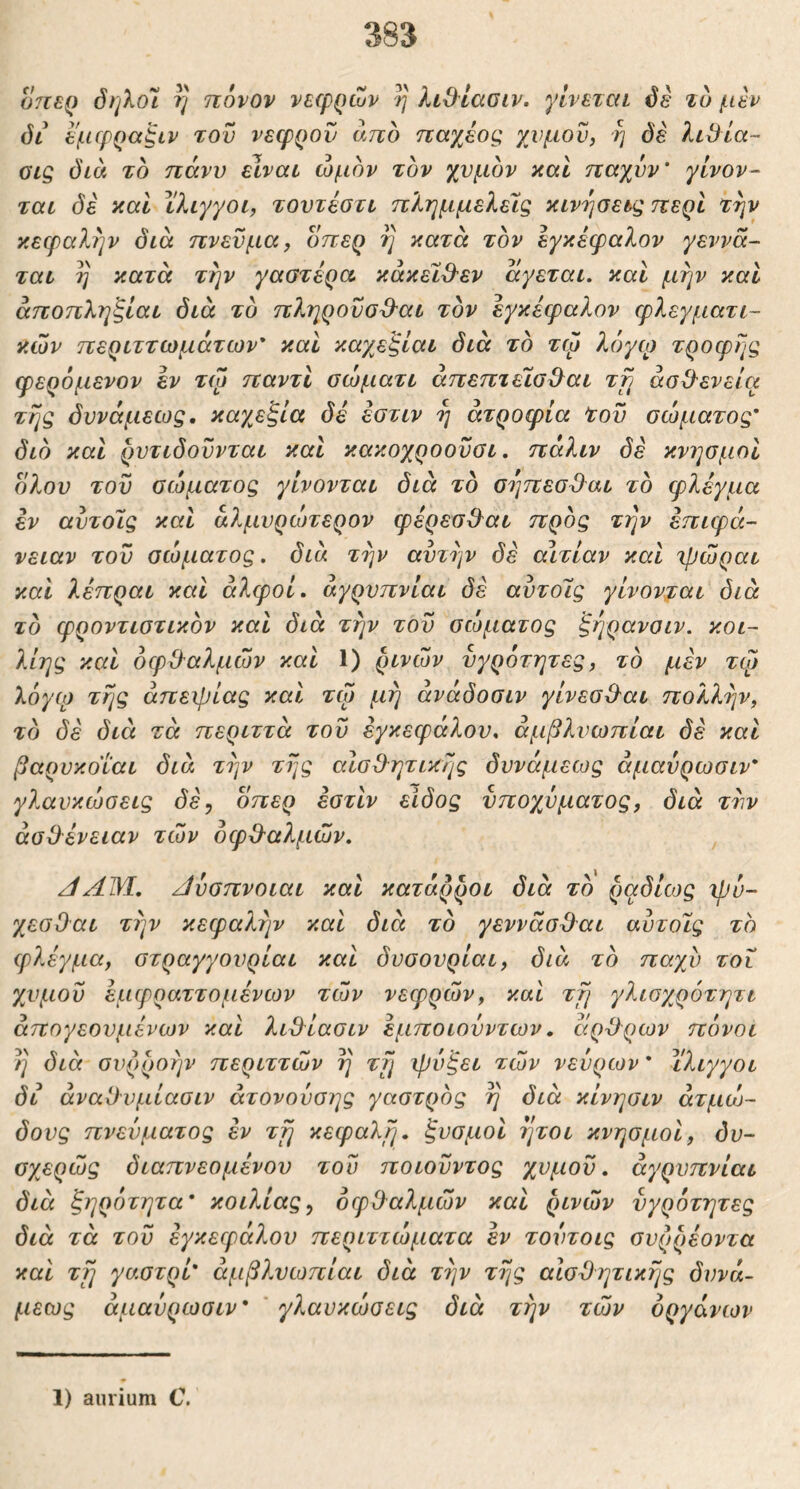 07ΐερ όηλοΊ η πόνον νεερρών η λίθ^ίασιν. γίνεται όέ τυ μεν όι^ εμίρραξιν του νεφρού από παχέος χυμόν, η όέ λιβία- Gig δια το πάνυ είναι ώμον τον χυμόν και ηαχυν' γίνον- ται δε και ίλιγγοι, τουτέστι πλημμελείς κινήσεις περί την κεφαλήν διά πνεύμα, οπερ η κατά τον εγκέφαλον γεννά- ται η κατά την γαστέρα, κάκεΐθ'εν άγεται, καί μην καί άποπληξίαι διά τό πληρουσ^-αι τον εγκέφαλον φλεγματι- κών περιττωμάτων* καί καγβξίαι διά το τψ λόγο) τροφής φερόμενον εν τώ παντί σώματι άπεπτείσ^αι τη άσΟ'ενεία τής δυνάμεως. καχεξία δέ έοτιν ή ατροφία tov σώματος’ διό καί ρυτιδοΰνται καί κακοχροουσι. πάλιν δέ κνησμοί όλου του σώματος γίνονται διά τό σήπεσΌ^αι τό φλέγμα εν αυτοίς καί άλμυρώπερον φέρεσΟ^αι πρός την επιφά- νειαν του σώματος, διά την αυτήν δέ αιτίαν καί ιρώραι καί λέπραι καί άλφοί. άγρυπνίαι δέ αυτοίς γίνονται διά τό φροντιστικόν καί διά την του σώματος ξήρανοιν. κοι- λίης καί όφΟ’αλμών καί 1) ρινών υγρότητες, τό μέν τφ λόγο) τής απειρίας καί τώ μη άνάδοσιν γίνεσΟ-αι πολλήν, τό δέ διά τά περιττά του εγκεφάλου, άμβλνωπίαι δέ καί βαρυκοΐαι διά την τής αΙσΟ^ητικής δυνάμεως άμανρωσιν* γλανκώσεις δέ^ όπερ έστίν είδος υποχυματος, διά τυν άσίλένειαν τών όφΟ^αλμών. /ίΑΜ. Αυσπνοιαι καί κατάρροι διά τό ραδίως ipo- χεσΟαι τήν κεφαλήν καί διά τό γεννάσϋαι αυτοίς το φλέγμα, στραγγουρίαι καί δυσουρίαι, διά τό παχύ τοί χυμοΰ έμφραττομένων τών νεφρών, καί τή γλισχρότητι άπογεουμένων καί λιϋ^ίασιν εμποιουντων, άρ-Ορων πόνοι ή διά συρροήν περιττών ή τή χρόξει τών νεύρων * ίλιγγοι δι άναΟυμίαοιν άτονούσης γαστρός ή διά κίνησιν άτμώ- δους πνεύματος εν τη κεφαλή, ξυσμοί ήτοι κνησμοί, όν- σχερώς διαπνεομένου του ποιούντος χυμου. άγρυπνίαι διά ξηρότητα* κοιλίας^ οφθαλμών καί ρινών υγρότητες διά τά του εγκεφάλου περιττώματα εν τούτοις συρρέοντα καί τη γαστρί* άμβλυωπίαι διά τήν τής αισθητικής δυνά- μεως άμαύρωσιν* γλαυκώσεις διά τήν τών οργάνων 1) aurium C.