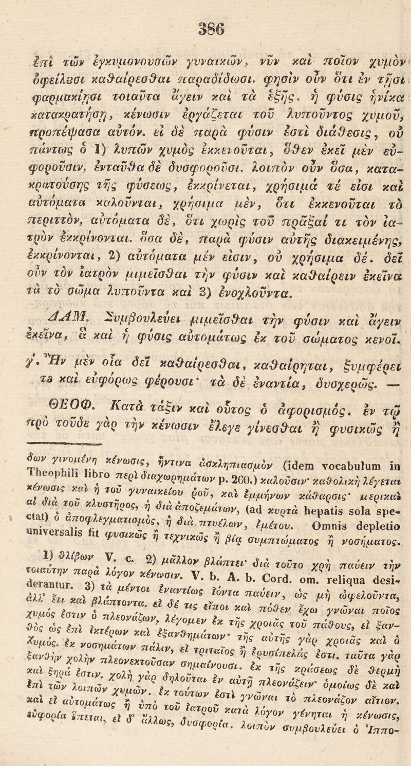 ifcl ttov Ιγκνμονουοων γυναικών^ νυν καΐ ηοΊον χνμον δφείλΰΰΐ κα&αίρεο^αι ηαραόίόωσι. φ7]σΙν ονν δτι εν %fiai ψαρμοίκίΐιύΐ τοιαντα αγειν καί τα εξής, ή φνοις ήνίκα κατακρατήσί] f κένωσιν εργάζεται τον λνπονντος χνμον, ηροπεψααα αυτόν, εΐ όε 7ΐαρά φνοιν εστί διάθ^εσις^ ου πάντως ο 1) λυπών χυμός εκκειονται, od^ev εκεί μεν εν- ψορονοιν, ενταύθα δε δνοφορουοι. λοιπόν ονν οοα, κατα- κρατονοης τής φνσεως, εκκρίνεται, χρήσιμα τέ είσι και αυτόματα καλούνται, χρήσιμα usv, δτι εκκενονται το περιττόν, αυτόματα δε, δτι χωρίς του πράξαί τι τον Ια- τρόν εκκρίνονται, οοα δε, παρά φνσιν αυτής διακειμένης, όκκρινονται, 2) αυτόματα μεν είοιν, ου χρήσιμα δέ. δει ονν τον ιατρόν μιμεισ^αι τήν ψνσιν καί καί^αίρειν εκε7να τα το σώμα λνπονντα και 3) ενοχλονντα. ^νμβονλενει μιμεισ^αι τήν ψνσιν και αγειν εκείνα, α και φνοις αυτομάτως εκ τον σώματος κενοί. γΗν μεν^οια δει κα^αιρεσθ^ατ, κα^αίρτ^ται, ξνμφερει και ενφορως ψερουσι* τά δέ εναντία, δνσχερώς. — ΘΕΟΦ. Κατα ταξιν καί ουτος δ άψοριομός. εν τφ προ τοϋδε γαρ την κενωσιν ελεγε γίνεοΒ^αι ή φυοικώς ή χένωσις, ηντινα άακληπ(ααμυν (idem vocabulum i: eophih hbro περί (ίιαχωρημάτων p. 260.) καλοϋαιν' καϋολικη λέγδΤύ « ^ ^ yvvaixttov ρον, καϊ Εμμήνων κάο^αροις’ υερικα etat^ η άια κποζεμάτων, (ad κυρτά hepatis sola spe Omnis depleti. φναικως η τεχνικως Ονμτιτώματος ή νοσήματοί ntairm · Τ’ ? Ι^ΰΙίαν βλάπτιι' διά τούτο χ(>ή παύτιν τή ΓΓ„Γγ. '· '>·. ‘’· ^-<1· ο- -liqua desi χνμός loTiy 6 ηλ,ο,ιάζων, ΙίΖάΤτ·'Τ' άς ίηΐ hTiimy χώ 'i>=ZT' ^ του παβ ονς, d ξαμ ^υμόζ. ix χοσημάτωυ πάΤ τΤτΤΤ' χολί,ν nUovTXTovaay οηυαίΖΤ r». »αΙ ξηρά Ιατιν χοΐύ ί ι -χζααίως δί ϋίρμ Μ χών lonZrylL· ^ ί ^ °ΧΧ^(ονάζτιν· όμοίως δί χα *“■· d αύτομάτΤ ύ iT'' '“Γ”** αϊτιοτ «i ί ,αΑωί, δυαψορίιι. loinoy αυμβονίΖ ό ‘Inno