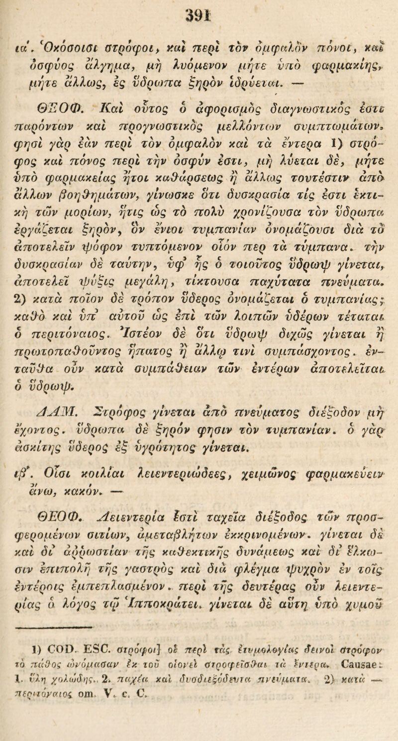 ια , ^OxoGOLOc GTQoxpoiy χαΐ πε(>1 τον ομφηΐον πόνοι, xm όσφνος αλγημα, μη λυόμβνον μήτε νηό φαρμακίηξ, μήτε άλλως, ες νδρωπα ξηQΌv ιδρύεται. — ΘΈΟΦ. Καί οντος δ αφορισμδς διαγνωστικός έστυ παρόντων καί προγνωστικός μελλόντων συμπτωμάτων, ψησί γάρ εάν περί τον ομφαλόν και τά εντερα 1) στρό- φος και πόνος περί τήν οσφνν εστι, μή λύεται δε, μήτε νπο φαρμακείας ήτοι καβ^άρσεως η αλλω,ς τουτέστιν από άλλων βοΊΐ&ημάτων, γίνωσκε δτι δυσκρασία τις εστι εκτι- κή των μορίων, ητις ώς το πολύ χρονίζουσα τον υδρωπα εργάζεται ζηρόν, ον ενιοτ τυμπανίαν όνομάζουσι διά τδ άποτελείν χρόφον τυπτόμενοι οιόν περ τά τύμπανατήν δυσκρασίαν δε ταύτην, ύφ ής δ τοιοντος υδρωχρ γίνεται, αποτελεί χρόζις μεγάλη, τίκτουσα παχύτατα πνεύματα. 2) κατά ποϊον δέ τρόπον νδερος ονομάζεται δ τυμπανίας;. καϋ^ό και υπ αυτού ώς επί των λοιπών ύδερων τέταται δ περιτόναιος. *Ιστέον δέ δτι ϋδρωψ διχώς γίνεται ίή πρωτοπαΌ^ούντος ηπατος η άλλφ τινι συμπάσχοντος. εν- ταύθα ούν κατά αυμπά^^ειαν των εντέρων άποτελειτατ δ ύδρωψ. /ίΑ3Ι. Στρόφος γίνεται από πνεύματος διέξοδον μη εχοντος. νδρωπα δέ ξηρόν φησιν τον τυμπανίαν, δ γάρ- άοκίτης ύδερος εξ υγρότητας γίνεται. ιβ\ Οίσι κοιλιαι λειεντεριώδεες, χειμώνος ψαρμακεύειν άνω, κακόν, — ΘΕΟΦ, Λειεντερία \στι ταχεία διέξοδος των προσ- φερομένων σιτίων, αμεταβλήτων εκκρινομένων, γίνεται δέ και δι αρρώστιαν τής καίλεκτικής δυνάμεως και δι δ?.κω- αιν έπιπολή τής γαστρος καί διά φλέγμα χρυχρόν έν τοϊς έντέροις έμπεπλασμένον,. περί τής δευτέρας ονν λειεντε- ρίας δ λόγος τψ Ιπποκράτει, γίνεται δέ αυτή υπό χυμού 1) COD.- ESC. στρόφοι] ol· περί τόίς Ιτιψολογίας (fiivol στρόφον το rccii}og ώνόμασαν Ικ του οιονύ στροφεΤοΟ-αι τκ Ανίερα. Causaet 1. Ι'λη χολωδης., 2. τταχ^ί και δνοόιε^όόηιτα ηνενμκηχ, 2) κκτκ — περηόνα.ιος om. \. c. C.