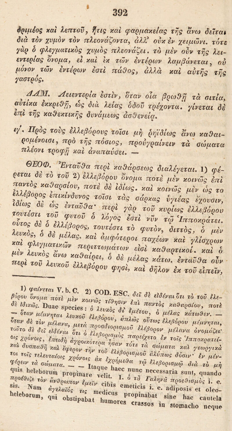 392 έριμ^ος xctl λεπτού^ fjug y.al φαρμακεΐας της ανω όεΊταί διά τόν χυμόν τον πλεονάζοντας άλλ^ ονκ εν χειμώνα τότε γαρ δ φλεγματικός χυμός πλεονάζει, τό μεν ονν της λει- εντερίας ονομα, εΐ καί Ικ των εντέρων λαμβάνεται ς ου μόνον των έντερων έοτί πάθος, άλλα καί αυτής της γαστρός* J έοτίν, όταν οΊα βρωθ^μ τά αιτία, αντίκα έκκρι&η, ώς διά λείας οδού τρέχοντα! γίνεται δε ετ^Ι της κα^εκτικης δυνάμεως άσδενεία. ιγ. Προς τους ελλεβορους τοΊσι μη ρη'ίδίως ανω χα&αι- ρομένοιαι, προ τής πόσιος, προνγραΐνειν τά'αώματα πλερνι τροφή καί αναπαύσει. — ΟΕΟΦ τνταν»α περί χα^άρσεως διαλέγεται. 1) φέ- ρεται^ δε το τοϋ 2) ελλεβόρου ονομα ποτέ μέν κοινώς επί ηαντος καθαρσίου, ποτέ δέ Ιδίως, καΐ κοινώς μέν ώς το επικίνδυνος τοΊσι τάς σάρκας {,γιέας έγονοιν, οΐτος δέ ‘Ι^ηοκράτει. IL. ^μψοτεροι παχέων και γλίσγοων βόζου ‘όνομα ποτέ κΜνΰΖ'Ζ^ i «ίί Duae apecies: ί Uv^δι' ΙμίνοΤΤ “''‘ί'?''’’ W«.tr,‘ϊ “-«Γ· ~ si; L 6 ^f2 ^^^βορον μαανα όνομάζι Ο'ί WoVo,f, «?£ Ίηποκραζε, κκΐ δυαπαβ;^ ν,αΐ ϊφ^„ον αώματκ καϊ γαοργιχ ror, riUvzatoJT-vZiv l δδαιν'Ιν μ,, <t%iv τ« θάματα. τ,-^’ το> 1).εβοριαμω δ,ά τό μ Ί«* heleboru™ propinare Ιπ, Γ <l»and ^βΟ^ϋιζΒ τ6ρ άν&ρολγιον iue-i^ οίκ* τΐζλΟξ^ωμός i. , •‘^'eborum, ,„i humorer^crair · r rassos m stomacho neqi