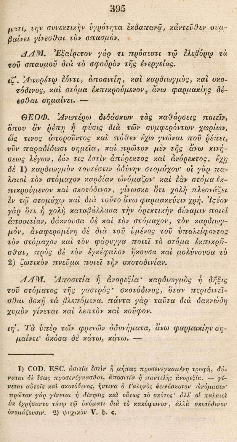 μΎΖι, την συνεκτικήν νγ^)6τητα εκδαηανξ, κάντενΟεν συμ- βαίνει γίνεσΟ-αι τον σπασμόν. /lAWl. ^Εξαίρετον γάρ τι προσεστι τψ ελεβόρφ τα του σπασμού διά το σφοδρόν της ενεργείας, ΐζ. Απνρέτφ εόντι, άποσιτΙη, καΐ καρδιωγμός, καί σκο~ τόδινος, καί στόμα εκπικρονμενον ^ ανω φαρμακίης δε- εσΟαι σημαίνει» — ΘΕΟΦ. Ανωτέρω διδάσκων τάς καθάρσεις ποιεΧν^ οπού άν ρέπη ή φνσις διά των συμφερόντων χωρίων, ώς τίνος άποροΰντος καί πόθεν εχω γνώναι που ρέπει, νυν παραδίδωσι σημεία, καί πρώτον μεν της άνω κινη- σεως λέγων, εάν τις έστίν άπυρεκτος καί άνόρεκτος, εχ^ δέ 1) καρδιωγμόν τουτέστιν οδύνην στομάχου' οι γάρ πα- λαιοί τον στόμαχον καρδίαν ώνόμαζον’ καί εάν στόμα έκ- πικρούμενον καί σκοτόδινον, γίνωσκε ότι χολή πλεονάζει εν τω στομάχφ καί διά τούτο άνω φαρμακεύειν χρή, ^Ιςέον γάρ ότι η χολή καταβάλλιίσα την ορεκτικήν δυναμιν ποιεί άποσιτίαν, δόκνουσα δε καί τον στόμαχον, τον καρδιωγ- μόν, άναφερομένη δέ διά του νμένος του υπαλείφοντος τον στόμαχον καί τον φάρυγγα ποιεί τό στόμα έκπικρ5- σθαι, προς δέ τον εγκέφαλον ηκουσα καί μολυνουσα τό 2) ζωτικόν πνεύμα ποιεί την σκοτοδινίαν. ΑΛΜ. Αποσιτία ή ανορεξία' καρδιωγμός ή δήξις του στόματος τής γαστρός' σκοτόδινος, όταν περιδινεί- σθαι δοκ^ τά βλεπόμενα. πάντα γάρ ταΰτα διά δακνώδη χυμόν γίνεται καί λεπτόν καί κονφον» ιη*, Τά υπέρ των φρένων οδυνήματα, άνω φαρμακίην ση- μαίνει' όκόσα δέ κάτω, κάτω. — I) COD. ESC. ά,ΰιτία Ιΰύν ή μήπ^ς προΰ^νεγκαμένη 7ρο(ρη, ΰύ- ναται 6h ϊαως προύενέγκασ&αι, απούιτία η παντελής ανορεξία, — γί^ νεται αύτοΤς καϊ σκοτόί^νος, ήντινα ό Γαληνός όειρόσκοτον ώνόμααεν' πρώτον γάρ γίνεται η άίνηϋις καϊ όντως τό ϋκότος' άλΧ οΐ παλαιοί έικ ^χρησαντο τέτω τω ονόματι δια το κακόφωνου, αλλά ϋκοτόδινον όνομάζουαιν. 2) τρνχικόν V. b. C.