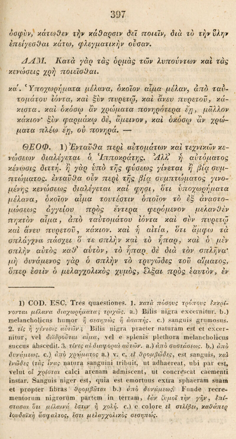 οοφνν, ‘χάτω^εν χ^ν κάΟαρσιν όε7 TcoielVf διά το τηννλην επείγεσΟαι ^coitio, (ρλεγματίκην οΐισαν, /ίΛΜ. Κατά γά^ τάς δρμάς των λνπουντων καΐ τάς κενώσεις χρή ποιεϊσ^αι. κα\ ^ Υποχωρηματα μέλανα, δκόΐον αίμα· μέλαν^ άττδ ταυ·· τομάτου Ιόντα, και ξυν ηυρετψ, και άνεν πυρετόν, κά- κιστα. καί οκόσφ άν χρώματα πονηρότερα εη, μάλλον κάκιον' ξυν φαρμάκφ δε, άμεινον, καί οκόσφ αν χρώ- ματα πλίω ειη, ου πονηρά, — ΘΕΟΦ, 1)^ΕνταυΌ^α περί αυτομάτων κάΙ τεχνικών κε- νώσεων διαλέγεται 6 ^Ιπποκράτης, ^Αλλέ η αυτόματος κένωσις διττή, η γάρ υπό της φύσεως γίνεται η βία συμ- πτώματος. ένταϋίλα οϋν περί της βία συμπτώματος γινό- μενης κενώσεως διαλέγεται καί φησι, οτι νποχωρηματα μέλανα, δκοϊον αίμα τουτέστιν δποΓιον το έξ άναστο- μώσεως αγγείου ττρος έντερα φερόμενον μελανί) έν πηκτόν αίμα, άπδ ταυτομάτου Ιόντα καί συν πυρετψ καί άνει^ πυρετόν, κάκιον. καΐ η αίτια, οτι άμφω τά σπλάγχνα πάσχει ο τε σπλήν και το ήπαρ, και δ μέν σπλην αυτός κα3^ αυτόν, το ήπαρ δε διά τον σπλήνα* μή δυνάμενος γάρ δ σπλην το τρυγώδες του αίματος, οπερ έστίν δ μελαγγ^ολικός χυμός, ελξαι προς εαυτόν, έν 1) COD. ESC. Tres quaestiones. ]. κατά πόΰονς τρόπους Ικκοί- νοϊ'ται μέλανα όιαχωρηματα j τριχώς. a.) Bilis ni^^ra excernitur, b.) melancholicus humor 7) σεαηπώς η άσαηης. c.) sanguis grumosus. 2. τίς η γένεσις αυτών·. Bilis nigra praeter naturam est et excer- nitur, vel άέίόροΰται αίμα, vel e splenis plethora melancholicus succus abscedit. 3. τίνες at διαφοραϊ αυτών, a.) από συστάσεως. b.) από δυνάμεως. c.) από χρώματος a.) ν. c. εΐ ϋρομβώδες, est sanguis, καΐ ϊνώδες {τάς ϊνας natura sanguini tribuit, ut adhaereat, ubi par est^ velut ot χρίοται calci arenam admiscent, ut concrdscat caementi instar. Sanguis niger est, quia est emortuus extra sphaeram suam et propter libras ϋ-ρομβάται b.) από δυνάμεως): Funde recre- mentorum nigrorum partem in terram, ia.v ζυμοΐ την γην, έπί- αταπαί ότι μέλαινά iaiLV η χολή, c.) ο colore εΐ οτλίβει, καϋαπερ Ιουδαϊκή άσφαλτος, εατι μελαγχολικός σεοηπώς.