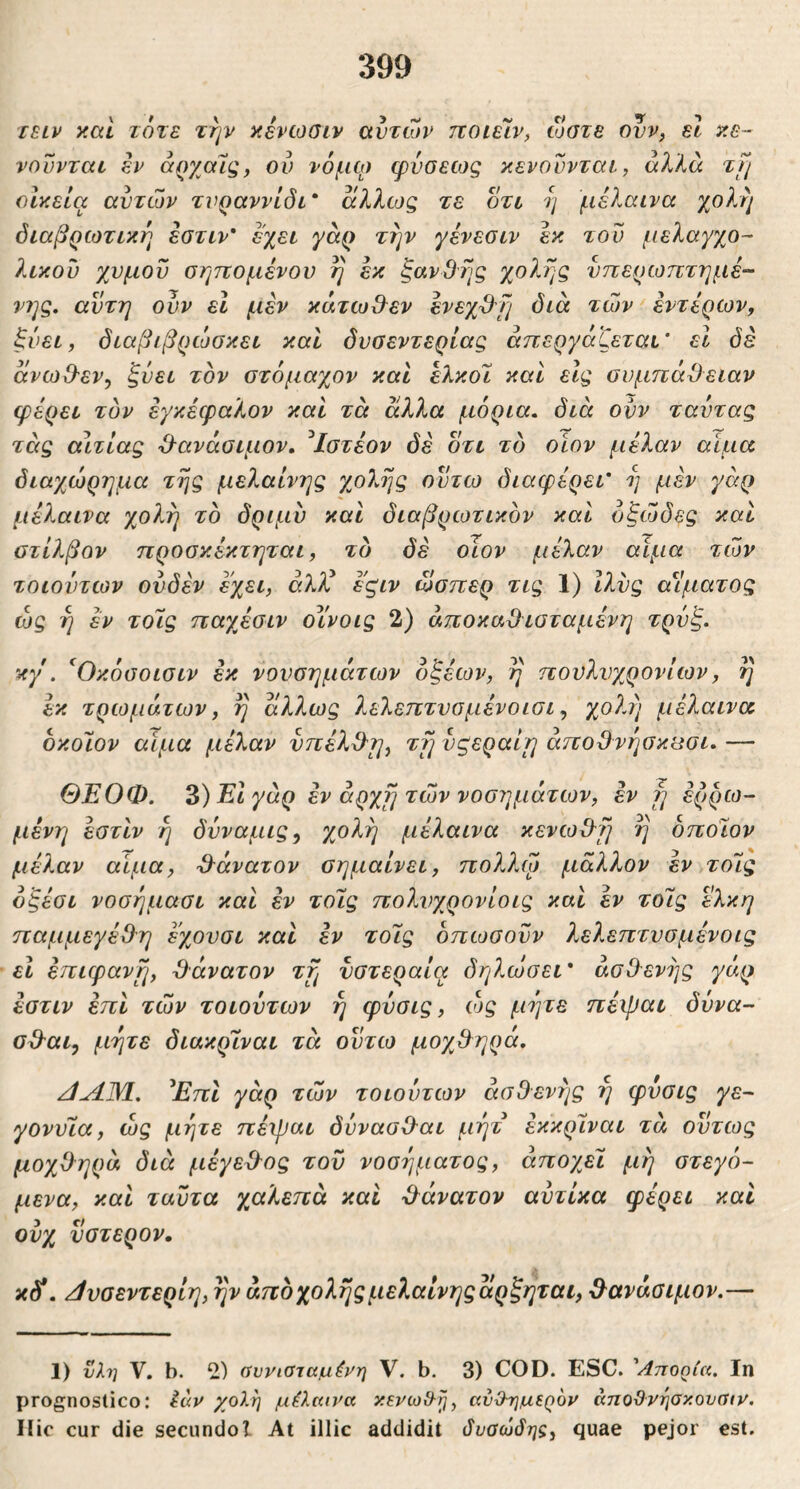 lELv καί τότε την κενωσιν αυτών ποιείν, ώστε ονν^ εΐ κε- νουνται εν αργ^αίς, ου νόμφ (pvoecog κενοννται, αλλά τι/ οικεία αυτών τνραννίδι' άλλως τε οτι η μέλαινα χολ?/ όιαβρωτική εστιν' εχει γάρ την γένεσιν εκ του μελαγχο- λικού χυμοϋ σηττομένου η εκ ξανθής χολής υπερωπτημέ- νης. αυτή ουν εΐ μεν κάτωθ^εν ενεχχλή όιά τών < εντέρων, ξυει, όιαβιβρώσκει καί δυσεντερίας απεργάζεται’ εΐ δέ άνω&εν^ ξυει τον στόμαχον καΐ έλκοΐ καί εις συμπάθειαν φέρει τον εγκέφαλον καί τά άλλα μόρια, διά ουν ταντας τέις αιτίας θανάσιμον. ^Ιστέον δέ οτι τδ οΐον μέλαν αιμα διαχώρημα τής μελαίνης χο7^ής οντω διαφέρει' ή μέν γάρ μέλαινα χολή το δριμύ και διαβρωτικον καί όξώδες και ατίλβον προσκέκτηται, τδ δέ οΊον μέλαν αιμα τών τοιοντων ουδέν έχει, άλλέ έ'ςιν ώσπερ τις 1) Ιλνς αΐ’ματος ώς ή έν τοίς παχβσιν οΥνοις 2) άποκαθισταμένη τρνξ. κγ'. ^Οκόσοισιν εκ νονσημάτων οξέων, ή πονλνχρονίων, ή έκ τρωμάτων, ή άλλως λελεπτνομένοισι ^ χολή μέλαινα οκοίον αίμα μέλαν νπέλθι/, τή νςεραίι/ άποθνί/σκασι. — ΘΕΟΦ. 3)Εΐγάρ εν αρχή τώννοσημάτων, έν ή έρρω- μένη εστίν ή δυναμις^ χολή μέλαινα κενωθή ή οποίον μέλαν αίμα, θάνατον σημαίνει, πολλψ μάλλον έν τοίς όξέσι νοσήμασι και έν τοίς πολνχρονίοις καί έν τοίς έλκη παμμεγέθη εχονσι και έν τοίς δπωσοΰν λελεπτνσμένοις ει έπιφανή, θάνατον τή υστεραία δη?.ώσεΐ' ασθενής γάρ έστιν έπι τών τοιουτων ή φυσις, ώς μήτε πέψαι δόνα- σθαι, μήτε διακρίναι τά ουτω μοχθηρά. /ΙΛΜ. ^ΕπΙ γάρ τών τοιουτων ασθενής ή φυσις γε- γονυία, ώς μήτε πέχβαι δύνασθαι μήτ έκκρίναι τά ούτως μοχθηρά διά μέγεθος του νοσήματος, άποχβί μή στεγό- μένα, καί ταυτα χαλεπά και θάνατον αυτίκα φέρει καί ονχ ύστερον, κ^. //υσεντερίη, ήν άπδχολήςμελαίνηςάρξηται, θανάσιμον.— 1) ϋλ7] V, b. 2) (ίυνιαταμένη V. b. 3) COD. ESC. 'Αποοία, Ιη prognostico: luv χολή μέλαινα κενωίλ^, avO-ημεQ6v άηοϋνησκουσιν. Ilie cur die secundol At illic addidit δναώόης, quae pejor est.