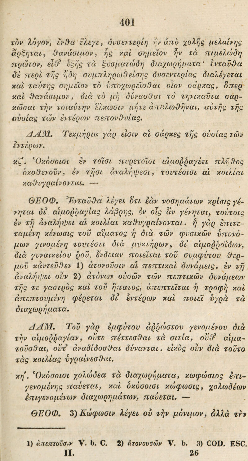 40! τον XbyoVi Ιν^α'ϊλξ,^Ε^ όνοεντερΙη ην άτιο χολής μελαινης αρξηται^ -Ο-ανάσιμον, ης καί οημεΊον ην τά πιμελώόη πρώτον, εΙιΨ έξης τά ξυσματώδη διαχωρηματα * Ινταυ^^α δε περί της ηδη ουμπληρωβ^είσης δυοεντερίας διαλέγεται και ταυτης σημέΙον το νποχωρελσβαι οίον σάρκας, οπερ καί ·&ανάσιμον, διά το μη δννασίλαι τό τηνικαϋτα σαρ- κώσαι την τοιαύτην ελκωσιν μήτε ans?.cod^rjvai, αυτής τής ουσίας των εντέρων πεπονΟυίας, Τεκμήρια γάρ είαιν αί σάρκες τής ουσίας των εντέρων. 4 κζ, ^Οκόσοισι εν τοίσι πυρετοΊσι αίμορραγέει πλήθ-ος οκο^ενουν, εν τήσι άναλήχρεσι, τουτέοισι α,Ι κοιλίαι καΟ^υγραίνονται. — ΘΕΟΦ, ^ΕνταϋΌ'α λέγει οτι εάν νοσημάτων κρίσιςγέ^ νηται δι αιμορραγίας λάβρης, εν οΐς άν γένηται^ τουτοις έν τή άναλήι!)ει αί κοιλίαι καΟ'υγραίνονται. ή γάρ επιτε- ταμένη κένωσις τον αΐίματος ή διά των φυσικών υπονό- μων γινομένη τοντέστι διά μυκτήρων^ δι αΙμορροιδων, διά γυναικείου ρου^ ένδειαν ποιείται του συμφυτου 'θερ- μού κάντεϋ(λεν 1) ατονονσιν αί πεπτικαί δυνάμεις» έν τη άναλήψει ουν 2) άτονων ούσών τών πεπτικών δυνάμεων τής τε γαστρος και του ήπατος, άπεπτειται ή τροφή και άπεπτουμένη φέρεται δι εντέρων καί ποιεί υγρά τά διαχωρήματα» /ίΛΜ.» Του γάρ εμφύτου αρρώστου γενομένον διά την αιμορραγίαν, ούτε πέττεσ^αι τά σιτία, ου^έ αίμα^ τουσΟ'αι, ουτ άναδίδοσ&αι δύνανται» είκδς ούν διά τούτο τάς κοιλίας ύγραίνεσβ^αι. κη, ^Οκόσοισι χολώδεα τά διαχωρήματα, κωφώσιος έπι· γενομένης παύεται, καί οκόσοισι κώφωσις, χολωδέων έπιγενομένων διαχωρημάτων, παύεται, — ΘΕΟΦ. 3)Κώφωσιν λέγει ον τήν μόνιμον, αλλά τνν 1) άπεπτοϋο^ν V. b, C. 2) άτονουΰών V. b. 3) COD. ESC.