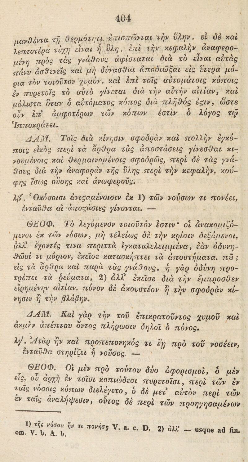 μαν^εντα tf) ^£{)μ6τητε imomovicit τψ νλψ. el όδ καί λεπτότερα ίνχη κεφαλήν^άναφερο- μένη ιτροζ τάς γνάΟ^ονς άφίσταται διά το είναι αντας ηάνυ άσΒενεϊς καί μή δύνασ^αι άποδιώξαι είς ^ερα μό- ρια τον τοιοντον χυμόν, καί επί τοΊς αυτομάτοις κόποις εν πνρετοίς το αυτό γίνεται διά την αυτήν αιτίαν, και μάλιστα όταν 6 αυτόματος κόπος διά πλήβ'ός εςιν, ώστε ουν επ άμφοτέρων των κόπων έοτίν 6 λόγος τψ ^Ιπτιοκράτει. JAM. Τοις διά κίνησιν σφοδράν και πολλήν εγκό- ηοις είκος περί τά αρ^^ρα τάς αποστάσεις γίνεσίλαι κι- νουμένοις καί &ερμαινομένοις σφοδρώς, περί δέ τάς γνά- Ο^ους διά τήν αναφοράν τής ύλης περί τήν κεφαλήν, κου- φής ίσως ουσης καί ανωφερούς. λβ\ ^ Οκόσοισι άνιςαμένοισιν εκ 1) των νούαων τι πονεει, ενταϋ^'α αι ιάποςάαιες γίνονται, ■— ΘΕΟΦ. Το λεγόμενον τοιουτόν εστιν' οΐ άνακομιζό- ' μενοι έκ των νόσων, μή τελείως δε τήν κρίοιν δεζάμενοι, αλί! εγοντές τινα περιττά Ιγκαταλελειμμένα, εάν όδυνη- ^ώοί τι μοριον, εκέϊσε κατασκήπτει τά αποστήματα. πΒ; είς τά αρΘ^ρα και παρα τάς γνά^Όυς, ή γάρ οδύνη προ- τρέπει τα ρεύματα, 2) αλλύ εκεϊσε διά τήν εμπροσ^^εν ειρημενην αιτίαν, πονον δε ακονστέον η τήν οφοδοάν κί- νησίν η την βλάβην. /ίΑΜ. Και γαρ την τον επικρατονντος χνμοΰ καί άκμτν άπεπτου οντος πλήρωσιν δηλοϊ δ πόνος. λγ. Αταρ ην και πρρπεπονηκος τι ε^ προ του νοσέειν, ενταν3'α στηρίζει ή νονσος. — ' ^ ΘΕΟΦ.^ Οι μεν προ τούτον δύο άφορισμοί, δ μεν ^ις, ού αρχή εν τόΙσι κοπιώδεσι πνρετοωι, περί των εν τα-ις νόσοις κόπων διελέγετο, δ δέ μετ^ αύτδν περί των ταις αναληψεσιν, <οντος δε περί των προηγηοαμένων 1) ττις νόύου ην η ηονήα, V. a. c. D. 2) άλΧ - usque ad fin.