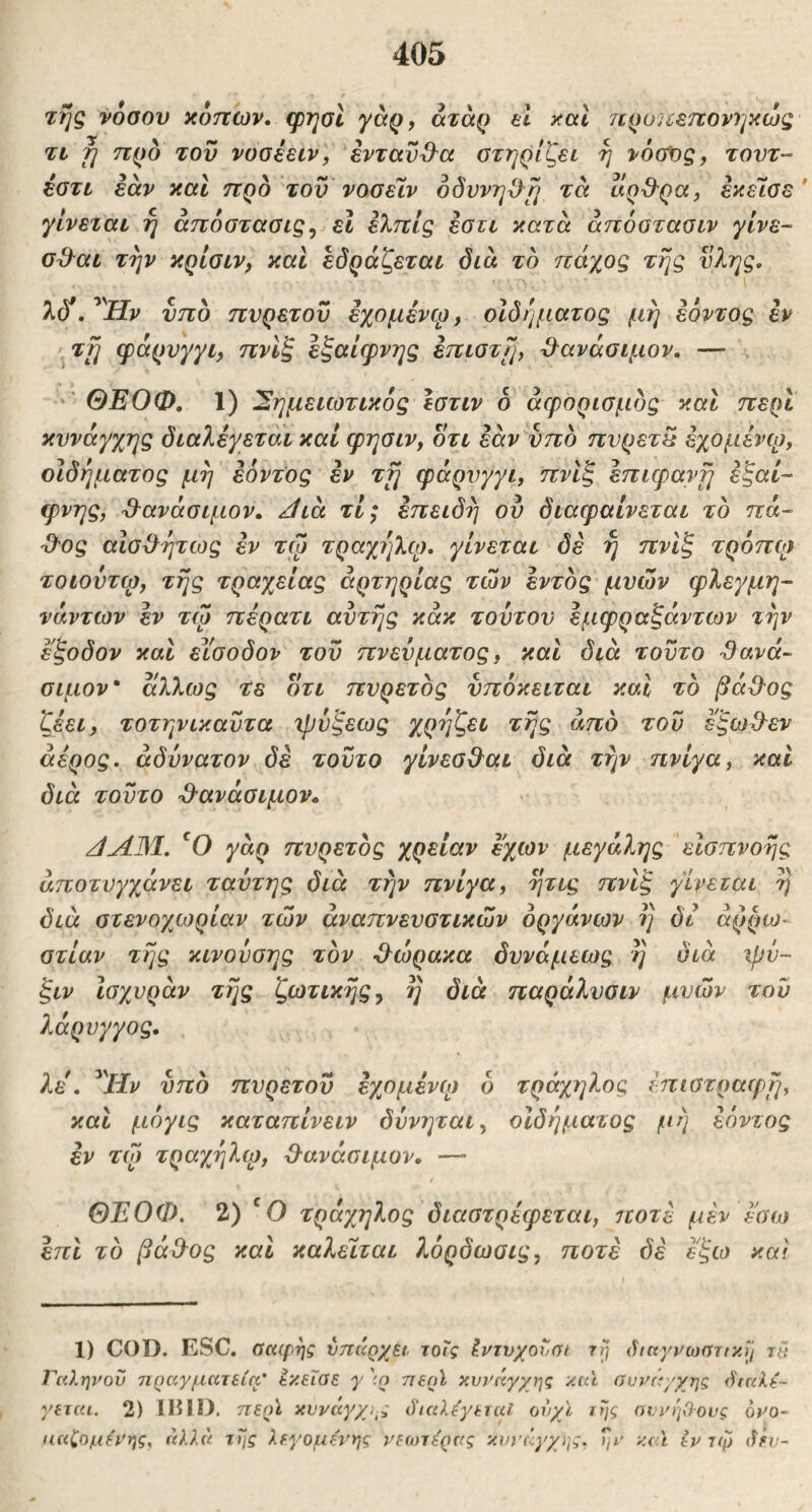 τής νόσου κόπων, φησί γσρ, άτάρ ei καΐ τιροπεπονηκώς τι fj προ του νοσέειν, ενταύθα στηρίζει ή νόοΐίς, τοντ~ έστι εάν καΐ προ του νασεϊν όδννηΟ^^ή τά αρ^^ρα, εκεΊσε' γίνεται ή άπόστασις^ εΐ ελπίς εστι κατά άηόοτασιν γίνε- σ^αι την κρίσιν, και εδράζεται διά το πάχος τής ν?^ης. λ(Τ. Ήν υπό πνρετου εχομένφ, οίδήματος μή εόντος εν .τη φάρυγγι, πνίξ εζαίφνης επιστϊμ Ό^ανάσιμον. — ΘΕΟΦ. 1) Σημειωτικός εστιν 6 άφορισμός και περί κυνάγχης διαλέγεται καί φησιν, οτι εάν υπό πυρετέ εχομένφ, οιδήματος μή εόντος εν τη φάρνγγι, πνίξ επιφανή έζαί- φνης, '&ανάσιμον. /ίιά τι; επειδή ου διαφαίνεται τό πά- ■Οος αιοχλήτως εν τφ τραχέ^λφ. γίνεται δέ ή πνίξ τρόπφ τοίούτφ, τής τραχείας αρτηρίας των εντός μυών φλεγμη- νάντων εν τω πέρατι αυτής κάκ τούτον έμφραζάντων τήν εξοδον και είσοδον του πνεύματος, και διά τούτο Sava~ σιμόν άλλως τε οτι πυρετός νπόκειται και τό βάΟ-ος ζέει, τοτηνικαύτα ιρύξεως χρήζει τής από του εξωΟ^εν άέρος. αδύνατον δε τούτο γίνεσβ^αι διά τήν ηνίγα, και διά τούτο -θ-ανάσιμον. /ίΑΜ. 'Ο γάρ πυρετός χρείαν εχων μεγάλης εισπνοής αποτυγχάνει ταύτης διά τήν πνίγα, ήτις πνίξ γίνεται ή διά στενογ^ωρίαν των αναπνευστικών οργάνων ή δι αρρώ- στιαν τής κινούσης τον ϋ^ώρακα δννάμεως ή διά ψν- ξιν Ισχυράν τής ζωτικής^ η διά παράλνσιν μυών τού λάρνγγος. λε\ ^^Ην υπό πυρετού εχομένφ δ τράχηλος έπιστραφή, και μόγις καταπίνειν δύνηται, οίδήματος μή εόντος εν τφ τραχήλφ, ϋ^ανάσιμον, — ΘΕΟΦ. 2) τράχηλος διαστρέφεται, ιτοτέ μέν Ι'σω επί τό βάΟυς και καλείται λόρδωσις, ποτέ δέ εξω καί 1) COD. ESC. σαφής υπάρχει τοΐς Ιντνχουύί τή άιαγνωστ/κίΙ τά Γαληνού πραγματεία' εκεΐαε γ ':ρ περϊ κυνάγχης και συνά/χης ό'ιαλε- γεχαι. 2) ΙΒΙΟ. περϊ κυνάγχης όΊαλάγεταΙ ονχϊ τής αννήχΊ-ονς 6νο~ ηαζομάνης, άλλα τής λεγάμενης νεωτέρας κυνάγχης, ήν καΐ iv τφ (ΐέυ-