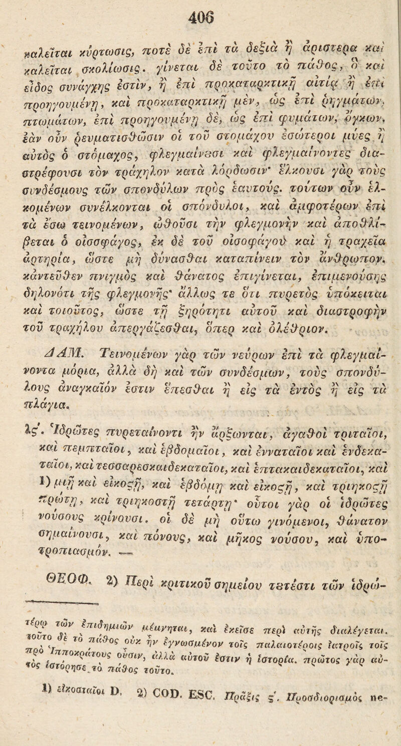 ηαΐΰται χνρτωαις, ποτέ όε επί τα δεξιά η άριστερα κω καλείται ακοΙίωσίζ. γίνεται δέ τούτο το πόϋος, ο καί είδος awayxr/g εατίν, η επι προκαταρκτική αϊτί^ επί fiQOTjyOVl^livYj, nat TlQOTiif^TCiQytTl^Jl f-ttVf WQ CTi TtTcofKATcov^ kui nQOTiyov^svTi όε^ cog εττι cpvf^iccTcoVy Oyxwv, εάν oh ρενματισϋ-ώοίν ol τον στομάχου εσο^εροι μνες η αυτός δ στόμαχος, φλεγμαίν^σι καΙ φλεγμαινοντες δια- στρεφονσί τον τράχηλον κατά λ,ορόωσιν* Ώ^κονϋί γάρ τους σννδέσμονς τάδν στιονδόλεαν ττρος εαντονς. τούτων ονν ελ-^ κομενων συνελκονται ο\ σττόνδνλοι, και αμφοτερων εττι τά εσω τεινομένων^ ωΒ^ονσι την φλεγμονή άποΟλί^ βεται δ οίσσφάγος, εκ δε τον οίσοφάγού και η τραχεία αρτηρία, ώστε μη δυνασ&αι καταπίνειν τον αν3^ρωπον^ κάντεν3εν πνιγμός καί ^'άνατος επιγίνεται, επιμενονσης δηλονότι της φλεγμονής' άλλως τε οτι πυρετός νπόκειται καί τοιουτος, ώστε τη ζηρότητι αυτόν καί διαστροφήν του τράχηλου άπεργάζεσ^αι, οπερ καί ολέ^λριον, Τεινομενων γάρ των νεύρων επί τά φλεγμαί- νοντα μόρια, άλλα δη καί των συνδέσμων, τους σπονδύ- λους αναγκαΐον εστιν επεσΒ^αι η είς τά εντός η εις τά πλάγια^ ^5*. Ιδρωτες πυρεταίνοντι ην αρξωνται, άγαΟυί τριτάΐοι, και πεμπταιοι, καί εβδομαίοι, καί ενναταΊοι καί ενδεκα- ταίοι, καιτεσσαρεσκαιδεκαταϊοι, καί επτακαιδεκαταΊοι, και μιη και εικοςη, και εβδόμη και είκοςη, καί τριηκοςη ^ πρώτη, και τριηκοστη τέταρτη' ουτοι γάρ οι Ιδρώτες νουσους κρινονσι. οι δε μη οντω γινόμενοι, θάνατον σημαινονσι, καί πονονς, καί μήκος νονοον, και νπο^ τροπιασμόν. — ΟΈΟΦ^ Ζ) IJsQi, κριτικού σημείου τ^τεστι των ιδρο^ ^ αέανηται, χαΐ ^κεΐαε ττερί αυτής διαλ^γετεα. » 1-. ^ τταΙΙος ουκ ην εγνωύμ,ένον τοΐς τταλαιοτέοοις ϊκτροΐς τοΐς #nr 'λ ουαιν, ί(λλα αυτόν Ιατιν η Ιστορία, ττρώτος γάρ αν- ^ος ιστόρησε^το πάθος τούτο. ^ V 5. / ^ « ίί*0ΒΓ«,Ό. D, ϊ) COD. ESC, ΙΙροαδ,οφαμί,, «e-