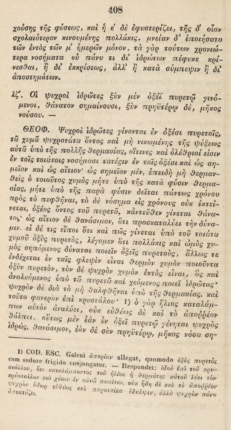 χούσης της φνσεως^ καΐ η ε όέ εφυστερίζει, της οϊορ σχολαιότερον κινούμενης πολλάκις. μνείαν εποιησατο των εντός των μ' ημερών μόνον, τα γάρ tovtojv χρονιώ- τερα νοσήματα ου ηανν τι δι ιδρώτων ηέφυκε κρί~ νεσβ^αι, η δι έκκρίοεως, άλ)^ η κατα αύμπειριν η δι αποστημάτων» λζ» οι %ρυροΙ ιδρώτες ξυν μεν όξεϊ ηυρετψ yivo- μενοι, ^^άνατον σημαίνονσι, ξυν πρηυτέρφ δέ, μήκος νούσον· — ^ ΘΕΟΦ. Ψνχροί Ιδρώτες γίνονται εν οξεσι πνρετόΐς, οντος και μη νικωμένης της ψύξεως avTs νπο της πολλής &ερμασΐας, οΐτινες καί ολε&ριοί είσιν εντοις τοιύτοιςνοσήμααι τατεςιν εν τοϊς οξέσι καί ώς ση- μειον καί ώς αίτιον ώς οημειον μεν, επειδή μή ϋ-ερμαν- <εεις ο τοιοϋτος χυμός μήτε νπο τής κατά ψύσιν -ίλερμα- οιας, μήτε ύπό τής παρά ψύσιν δεΐται πάντως χρόνου προς το πεψύλήναι, τ'ο δε νόσημα είς χρόνους ούκ Εκτεί- νεται,^ οξέος οντος τοϋ πυρετδ, κάντεϋ&εν γίνεται &άνα~ ΙΟ!,· ως αίτιον δε ύλανάσιμον, οτι προσκαταλύει τήνδύνα- μιν. ει δε^ τις είποι 8τι καί πώς γίνεται ύπ'ο τοϋ τοιάτα miov Οξύς πυρετός, λύγομεν άτι πολλάκις καί ώμός rt,- οξύν πνοΓτ' Ψ eivai ϋ-ερμόν χυμόν ποιοϋντα ΖνΖόν δΛ Χεόμενος ποιεί ιδρώτας- ΙΙ ΙαίΖ -- τής&ερμασίας. καί ΙΤΧΓΙΤ' ϋάλπει. οϋτωΖμΖ’12! ύλανάσιμοί, ύΖΙύ ■ -^ί^{^ηντερύ), μήκος voos οη- 1) COD κΓ* 1 cum sudore frigido conJungMur”*^ quomodo dlij πυριτός ^•νύταλλομ iccci y{,Q,^ atn - αντοΰ ?,v€i toj^ «/rooTKifi. €0ixlipty, άλλά ί^νχαον πάνα