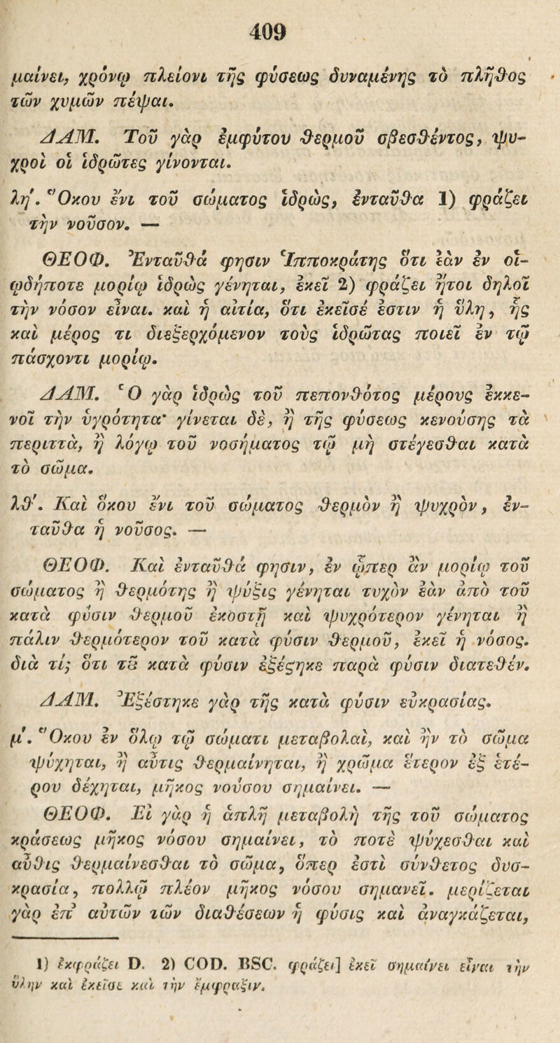 I μαίνει, ΧΟονφ πλεΐονι της φυοεως όνναμένης το ττλή^^ος των χυμών nixpcti· JAM. Του yaQ εμφύτου Ό^ερμοΰ σβεα^^έντος, ψυ- χροί οΐ ίδρωτες γίνονται. 1η. ^'Οκου ενι του σώματος Ιδρώς, ΙνταύΒ^α 1) φραζεν την νούοον, — ΘΕΟΦ. ^Ενταυ^^ά φηΰιν ^Ιττττοκράτης οτι \αν εν οΐ- φδήποτε μορίφ ίδρώς γενηται, εκεί 2) φράζει ήτοι δηλοΐ την νόσον είναι, και η αιτία, οτι εκεΊσέ εστιν η νλη, ής και μέρος τι διεξερχόμενον τούς ιδρώτας ηοιεϊ εν τψ ηάσχοντι μορίφ. ΑΑΜ. γάρ ίδρώς του ηετίον^^ότος μέρους Ικκε- νοΊ. την υγρότητα' γίνεται δέ, ί] της φύσεως κενούσης τά περιττά, η λόγω του νοσήματος τψ μη στέγεσΒ^αι κατά το σώμα. λϋ^. Και οκού ενι του σώματος ϋ^ερμον η χβυχρον, εν- ταϋίλα ή νοϋσος. — ΘΕΟΦ. Και ένταύϋά φησιν, εν ώπερ αν μορίω τού σώματος η Ό^ερμότης η \ρύ'ξις γένηται τυχόν εάν άπο τού κατά φυσιν Όέρμου έκοστΐ] και 'ΐΙ)υχρότερον γένηται η πάλιν ϋ-ερμότερον τού κατά φυσιν -θερμού, εκεί η νόσος, διά τί; οτι τπ κατά φυσιν έξέζηκε παρά φυσιν διατεθέν, JAM. ^Εζέστηκε γάρ της κατά φύσιν ευκρασίας. μ. ^'Οκου έν ολω τώ σώματι μεταβολαΐ, και ην το σώμα τρύχηται, η αύτις θερμαίνηται, η χρώμα ετερον έζ ετέ- ρου δέχηται, μήκος νούσου σημαίνει. — ΘΕΟΦ. Εΐ γάρ η απλή μεταβολή τής τού σώματος κράσεως μήκος νόσου σημαίνει, το ποτέ ΐρύχεσΟαι και αυΟις Όερμαίνεσθαι το σώμα, οπερ έστι σύνθετος δυσ- κρασία, πολλώ πλέον μήκος νόσου σημανεΐ. μερίζεται γάρ έτι αυτών τών διαθέσεων ή φύσις καί αναγκάζεται, 1) ^x(f o(<C£i D. 2) COD. I?SG. ffQάζe^] ixec σημω'νίΐ είναι ν).ψ χαΐ ixtiOL και ιην ϊμψραξιν.