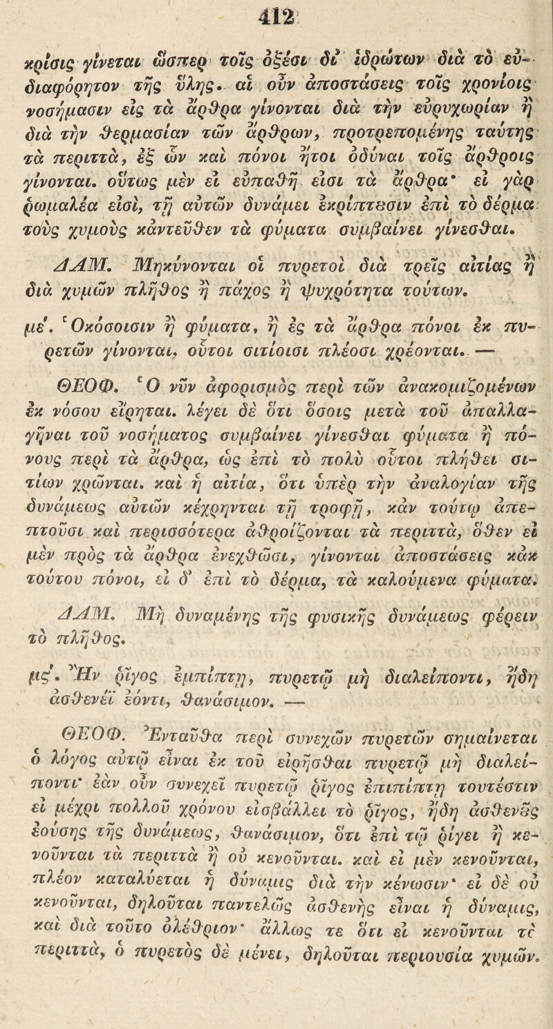 412: itqtaig ylvBmv ωβπερ τόΐς οξέαt δί Ιδρώτων δια τοΐ ευ· διαφόρητον της ύλης,, αϊ ονν άτΐοσταοεις τόις χρονίοις νοαήμαοιν εις τα αρ&ρα γίνονται δια την ευρυχωρίαν η διά την ^^ερμαοίαν των αρΌ'ρων, προτρεπομένης ταυτης τά περιττά, εξ ών καί πόνοι ήτοι οδυναι τοΊς άρβ^ροις γίνονται, ούτως μεν εν ευπαϋη ειοι τά αρ^^ρα' εΐ γάρ ρωμαλέα είσι, τη αυτών δυνάμει έκρίπτβσιν επι το δέρμα τούς χυμούς κάντεύ&εν τά φύματα συμβαίνει γίνεοΒ^αι, /dAM, Μηκύνονται οΐ πυρετοί διά τρεις αίτιας η' δια χυμών πληϋος η πάχος η ^ψυχρότητα τούτων, με, ^Οκόοοιαιν η φύματα, η ές τά αρθρα πόνοι εκ πυ- ρετών γίνονται, ούτοι οιτίοιοι ηλέοοι χρέονται, — ΘΕΟΦ, 'Ο νυν άφορισμός περί τών άνακομιζομένων εκ νόθου ε^ίρηται, λέγει δέ οτι δσοις μετά τού άπαλλα- γηναι τού νοσήματος συμβαίνει γίνεο^αι φύματα η πό- νους περί τά άρ&ρα, ώς έπΙ το πολύ οντοι πλήδ^ει αι- τίων χρώνται, καί ή αίτια, οτι υπέρ την αναλογίαν τής δυνάμεως αυτών κέχρηνται τή τροφή, καν τούτω άπε- ητούσι και περισσότερα ά&ροίζονται τά περιττά, οΌ^εν εΐ μέν προς τά άρΒ^ρα ένεχ&ώσι, γίνονται αποστάσεις κάκ τούτου πόνοι, εΐ (5’ έπι το δέρμα, τά καλούμενα φύματα, /JAM, Μή δυναμένης τής φυσικής δυνάμεως φέρειν το πλήθος, μς. ^div ρίγος έμπίπτη, πυρετώ μή διαλείποντι, ήδη άσδενέϊ εόντι, -δανάσιμον, — ΘΕΟΦ. ^Ενταύ&α περί συνεχών πυρετών σημαίνεται ο λογος αυτφ είναι έκ τού εΙρήσβ'αι πυρετώ μή διαλεί- ηοντι' εαν ουν σννεχεϊ πυρετφ ρίγος έπιπίπτη τουτέστιν ει μέχρι πολλού χρονου είσβάλλει το ρίγος, ήδη άσδ^εν^ς εουσης τής δυνάμεως, -δανάσιμον, δτι επί τώ ριγεί ή κε- νούνται τα περιττά η ου κενούνται. καΐ εΐ μέν κενούνται, πλέον καταλυεται η δυναμις διά τήν κένωσιν' εΐ δέ ου κενούνται, δι^λούται παντελώς άσΟ^ενής είναι ή δύναμις, και δια τούτο ολεχλριον’ άλλως τε διι ει κενούνται τέ περιττά, ο πυρετός δε μένει, δηλούται περιουσία χυμών.