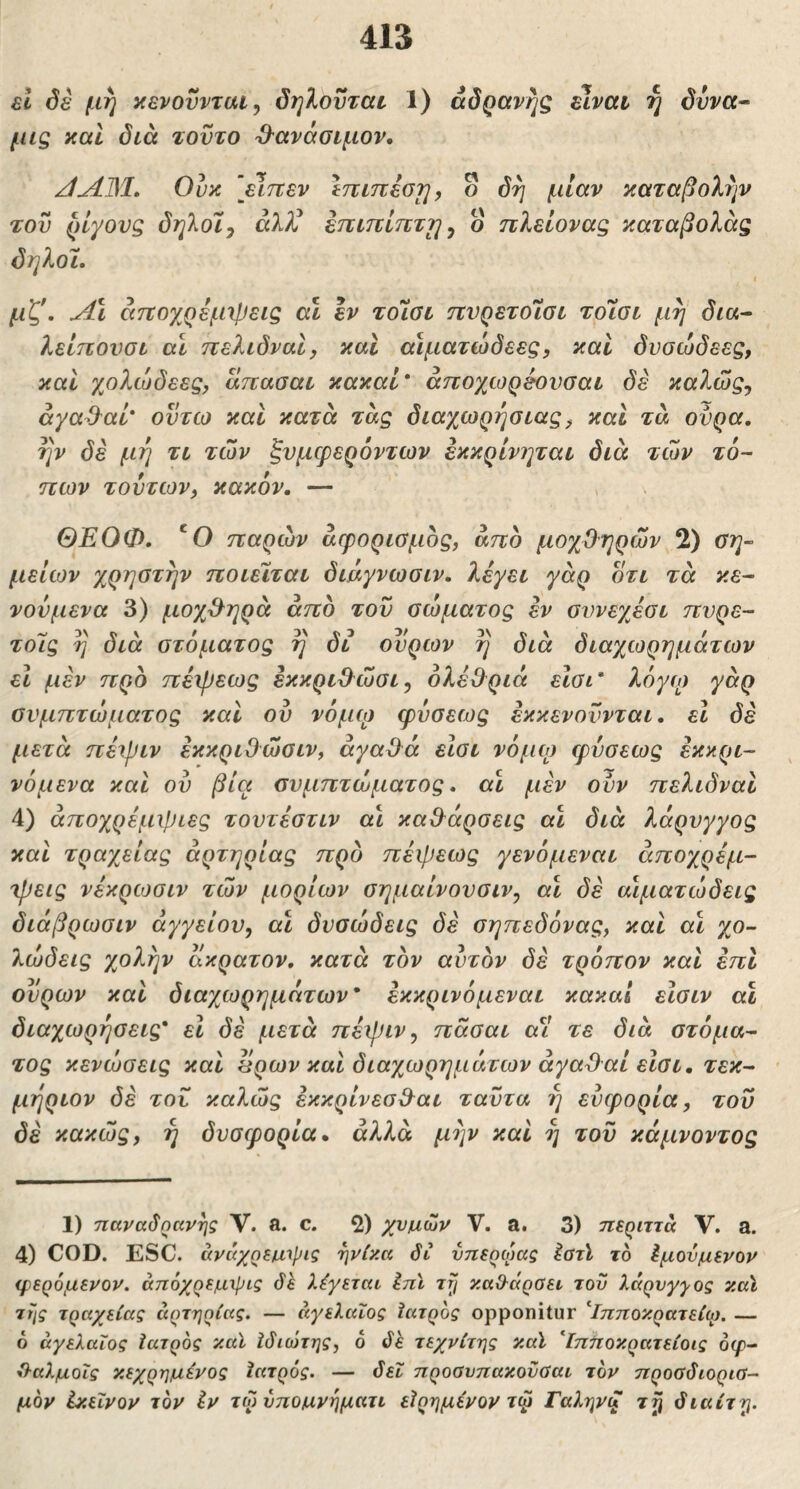 61 όέ μη κενοϋνται, δηλοϋταί 1) adQavrjg είναι η δυνα· μις καί διά τούτο ^'ανάοιμον, /1^31, Ουκ [εΊττεν inmiorj, ο δη μίαν καταβολήν τού ρίγους δηλοϊ^ άλ?^ επιττίτττη y ο πλείονας καταβολάς δηλοί. I μζ'. άτΐοχρεμιρεις αΐ εν τοΊοι ηνρετοΐαι τοίοι μη δια^ λείπονσι αΐ τιελιδναΙ, καί αίματώόεες, καί δυοώδεες, καί χολώδεες, Ιίπασαι κακαί* άποχωρεονσαι δε καλώς, ayad^al· οντω καί κατά τάς διαχωρήσιας^ και τά ούρα, ην δέ μη τι των ξυμφερόντων εκκρινηται διά των τό- πων τούτων, κακόν, — ΘΕΟΦ, 'Ο παρών άφοριομος, άπο μοχθηρών 2) θη~ μείων χρηστην ποιείται διάγνωσιν. λέγει γάρ οτι τά κε- νονμενα 3) μοχ&ηρά άπο τού σώματος εν συνεγ^έαι πνρε- τοΊς η διά στόματος η δι ουρών η διά διαχωρημάτων εΐ μεν προ πέψεως εκκριύλώσι, όλέθ^ριά είσι' λόγιο γάρ συμπτώματος και ού νόμω φύσεως έκκενούνται, εΐ δέ μετά πέψιν έκκριΟώσιν, άγαύλά εισι νόμω ιρύσεως έκκρι- νόμενα και ού βία συμπτώματος, α\ μεν ούν πελιδναΙ 4) άποχρέμψιες τουτέστιν αί καθάρσεις αι διά λόρυγγος και τραχείας αρτηρίας προ πέψεως γενόμεναι αποχρέμ- ψεις νέκριοσιν τών μορίων σημαίνουσιν, αι δέ αίματώδεις διάβρωσιν αγγείου, αι δυσώδεις δέ σηπεδόνας, και αι χο- λώδεις χολήν άκρατον, κατά τον αυτόν δέ τρόπον και έπΙ ούρων καί διαχωρημάτων* έκκρινόμεναι κακαί είσιν αϊ διαχωρήσεις* εΐ δέ μετά πέψιν, πάσαι α^ί τε διά στόμα- τος κενώσεις και άρων και διαχωρημάτων άγα^αί εισι, τεκ- μήριον δέ τού καλώς έκκρίνεσΰ^αι ταύτα ή ευφορία, τού δέ κακώς, η δυσφορία, άλλα μήν καί η τού κάμνοντος 1) παναδηανής V. a. c. 2) χνμ,ων V. a. 3) περιττά V. a. 4) COD. ESC. άνάχοεμ,ιριζ ηνίκα δί νπεοωας ^τϊ το ^μονμενον φερόμενον. άπόχρεμιρις δΐ. λέγεται ΙπΙ ττ] καίλάραει του λάρυγγας καϊ της τραχείας αρτηρίας. — αγελαίος ϊατρος opponitur ^Ιπποκρατείφ. — 6 αγελαίος ίατρος καϊ Ιδιώτης, 6 δέ τεχνίτης καϊ ^ΐπποκρατείοις 6φ- ίλαλμοΐς κεχρημένος Ιατρός. — δει προαυπακοϋΰαι τον προαδιορια- μόν ίκεΐνον τον iv τωύπομνηματι εϊρημένον τφ Γαληνζ ty διαίτη.