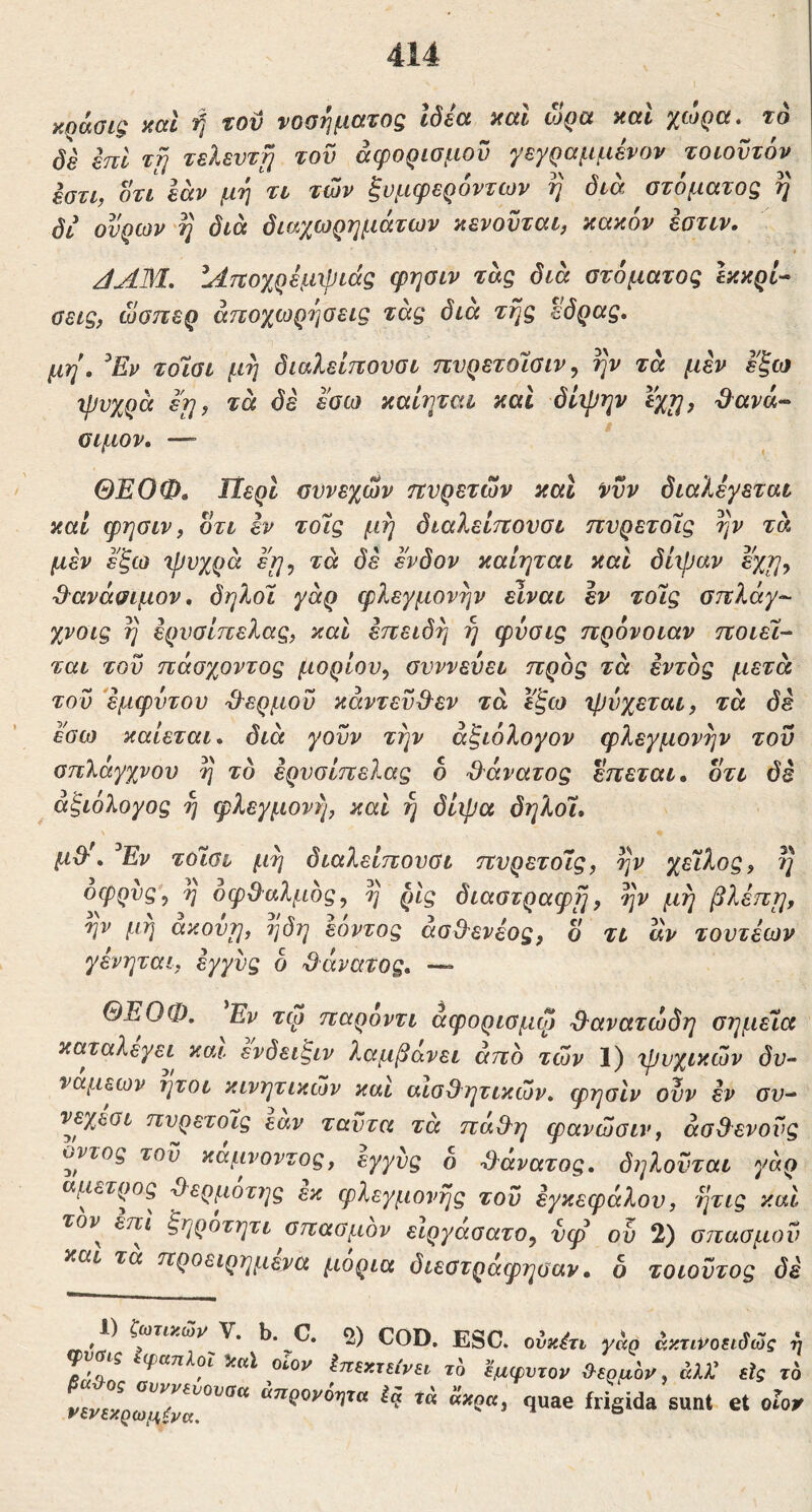 KQOiGiQ acci ‘ή tov νοοτιβίΧ'εοζ ιδέα acti ojQd ycti '^loQctt το de eni Trj τελευτή του άφορισμου γεγραμμένον τοωϋτόν εστι, οτι εαν μη τι των ξυμφερόντων η διά στόματος η δι ουρών'η διά διαχωρημάτων αενοϋται, κακόν εοτιν. i /IAM, ΐΑτίοχρέμχριάς φησιν τάς διά στόματος Ικκρί^ σεις, ώσπερ αποχωρήσεις τάς διά της έδρας, μη, ^Εν τοισι μη διαλείπονσι πνρετοίσιν, ην τά μεν εξω ψυχρά εη, τά δέ εσω καιηται καΐ δίψην ϊχτ^, d^ava^ σιμόν, — ΘΕΟΦ, ΙΐερΙ συνεχών πυρετών και νυν διαλέγεται καί φησιν f οτι εν τοίς μη διαλείπουσι πυρετοίς ην τά μεν εξω ψυχρά τά δε ένδον καιηται και δίψαν εχη^ ^^ανάσιμον, δηλοϊ γάρ φλεγμονήν είναι εν τοίς σπλάγ^ χνοις η ερυσίπελας, και επειδή η φύσις πρόνοιαν ποιεί- ται του πάσχοντος μορίου^ συννεύει προς τά εντός μετά του εμφύτου '&ερμοΰ κάντεϋΟ^εν τά εξω ψύχεται, τά δε εσω καίεται, διά γοϋν την άξιόλογον φλεγμονήν του σπλάγχνου η το ερυσίπελας δ ·3^άνατος επεται, οτι δε αξιόλογος η φλεγμονή, καί η δίψα δηλοί, μΒ'', ^Εν τοίσι μη διαλείπουσι πυρετοίς, ην χείλος, η οφρυς', η οφΒαλμός, η ρίς διαστραφη, ην μη βλέπη, ην μη άκούη, ηδη εόντος άσΒενέος, δ τι αν τουτέων γένηται, εγγύς δ Βάνατος, —» ΘΕΟΦ, Εν τφ παροντι άφορισμψ Βανατώδη σημεία καταλέγει και ενδειξιν λαμβάνει άπο των 1) ψυχικών δυ- νάμεων ήτοι κινητικών και αΙσΒητικών, φησιν ούν εν συ- νεχεσι πυρετοίς εαν ταύτα τά παΒη φανώσιν, άσΒενούς ϋντος του καμνοντος, εγγύς δ Βάνατος, δηλούται γάρ άμετρος Βερμοτης εκ φλεγμονής του εγκεφάλου, ητις και τον^ επι ξηροτητι σπασμόν ειργασατο, νφ ού 2) σπασμού και τα προειρημένα μόρια διεστράφησαν · δ τοιούτος δέ ^ V^ COD. ESC. ονκέτι γάρ άκτινοειβώς η Επεκτείνει το Εμφυτον θερμόν, άλλ^ εϊς το νενεκρ^μίνα^^^^ Ec^ t« άκρα, quae frigida sunt et οΓο>