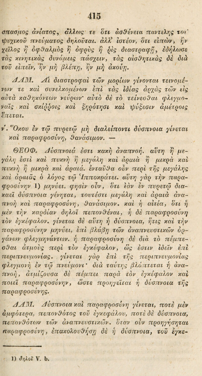 ϋτϊασμος ανίατος^ άλλως re ott άσ^ενεια παντελής τοι' ψνχικοΰ πνεύματος όηλονται. άλ)^ Ιοτέον, οτν εΙπών, τ]ν χείλος η οφθαλμός η όφρνς η ρίς διαοτραφη ^ εδηλωοε τας κινητικάς δυνάμεις πάσχειν, τάς αϊσθητικάς δε διά του εΙπεΙν, ην μη βλέπ^, ην μη axovrj, /ίΛΒΙ, Λι διαστροφαί των μορίων γίνονται τείνομε- νων τε καΐ ουνελκομένων επί τάς Ιδίας άρχάς των εις αυτά καθηκόντων νεύρων’ αυτό δε τό τείνεσθαι φλεγμο- ναΐς καΐ οκίρροις καί ξηρότησι καί ιρύξεοιν άμέτροις επεται. V . '^Όκου εν τψ πνρετώ μη διαλείποντι δύαπνοια γίνεται και παραφροσύνη, θ^ανάσιμον, — \ ΘΈΟΦ, /ίύσπνοιά ^τι κακή αναπνοή» αυτή η με- γάλη εστί και πυκνή η μεγάλη και αραιά η μικρά καί πυκνή η μικρά και αραιά, ενταύθα οϋν περί της μεγάλης και άραιάς 6 λόγος τω ^Ιπποκράτει. αύτη γάρ την παρα- φροσύνην 1) μηνύει, φησιν ουν, οτι εάν εν πυρέτιο δια- καεί δύσπνοια γένηται, τουτέστι μεγάλη και αραιά ανα- πνοή καί παραφροσύνη, θ'ανάσιμον. καί η αίτια, οτι η μεν την καρδίαν δηλοι πεπονθεναι, η δε παραφροσύνη τόν εγκέφαλον, γίνεται δε αυτή η δύσπνοια, ητις και την παραφροσύνην μηνύει, επί βλάβη των αναπνευστικών ορ- γάνων φλεγμηνάντων. η παραφροσύνη δε διά τό πέμπε- σθαι ατμούς περί τόν εγκέφαλον, ώς έστιν Ιδείν επί περιπνευμονίας, γίνεται γάρ επί της περιπνευμονίας φλεγμονή εν τψ πνεύμονι * διά ταύτης βλάπτεται η ανα- πνοή, άτμίζουσα δε πέμπει παρά τόν εγκέφαλον καί ποιεί παραφροσύνην, ώστε προηγείται η δύσπνοια της παραφροσύνης. /ΙΛΒ1. δύσπνοια καί παραφροσύνη γίνεται, ποτέ μέν άμφότερα, πεπονθότος του εγκεφάλου, ποτέ δύσπνοια, πεπονθότων των αναπνευστικών. όταν ουν 7τροηγησηται παραφροσύνη, επακολουθήση δέ η δύσπνοια, τον εγκε- ' 1) ΰ^ΧοΙ V. b. S