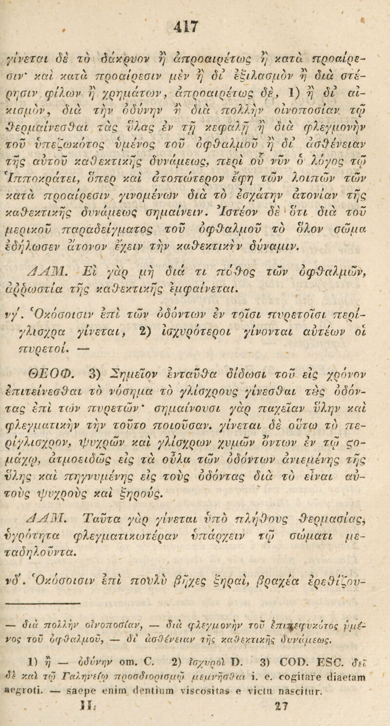 0 * γίνεται δε τυ δάκρυον rj άηροαιρετως // κατα ηροαίρε- αιν' καί κατα προαίρεσιν μεν η δι εξιλασμόν ^ διά οτέ- ρτ^σιν φίλων η χρημάτιον, άπρηαιρέτως δε, 1) η δι αΐ- κισμό)ν, διά την οδύνην ^ 0icc πολλην οινοποσίαν τφ ϋερμαίνεσβαι τάς νλας εν τμι κεφαλμ η διά φλεγμονήν του νπεζωκύτος νμενος του οφ&αλμού η δι άσϋ^ένειαν της αυτού καΟεκτικής δννάμεως, περί ου νυν ό' λόγος τω ^Ιπποκράτει, οπερ καΐ άτοηώτερον εφη των λοιπών των κατά προαίρεσιν γινομένων διά το έσγ^άτην ατονίαν τής κα&εκτικής δυνάμεως σημαίνειν, ^Ιστέον δέ^οτι διά τον μερικού παραδείγματος τού οφθαλμού τό ολον σώμα ίδήλωσεν άτονον έχειν τήν καθεκτικτν δνναμιν. /ίΛ31. Εΐ γάρ μή διά τι πόθΌς τών δφθ^αλμών, άρροοστία τής καθεκτικής Ιμφαίνεται, νγ. ^Οκόσοισιν επί τών όδόντων έν τοίσι πνρετοίσι περί- γλισχρα γίνεται, 2) Ισχνρόιτεροι γίνονται αύτέων οι πυρετοί. — ΘΕΟΦ. 3) ΕημεΊον ενταύθα δίδωσι τού εις χρόνον επιτείνεσθαι τό νόσημα τό γλίσχρονς γίνεσθαι τάς έ>δόν- τας έπΙ τών πυρετών' σημαίνονσι γάρ παχβίαν νλην και φλεγματικήν τήν τούτο ποιούσαν, γίνεται δέ ούτω τό πε- ρίγλισχρον, ιρνχρών και γλίσχρων χυμών οντων εν τώ ςο- μάγ/ρ, άτμοειδώς εις τά ούλα τών όδόντων άνιεμένης τής νλης και πηγννμένης εις τους όδόντας διά τυ είναι αυ- τούς Ίρυχρούς καί ξηρούς. /]Λ1Μ. Ταύτα γάρ γίνεται υπό π?.ήθ·ονς θ'ερμασίας, νγρέηητα φλεγματικωτέραν νπάρχειν τψ σώματι με- ταδηλούντα. νδ\ Όκόσοισιν επί πονλύ βήχες ξηραι, βραχέα ερεθίζον- — όιό πολλην οινοποσίαν, — (Τ/« γλεγμονην τον ^πι^ειρυκότος ί<μέ- νος του ο(ΐΟαλμοϋ, — ό'ι ασθένειαν της καθεκτικηζ όυνάμεως. 1) ή — οδύνην om. C. 2) ϊσχυηοΐ D. 3) COD. ESC. δίΖ δΐ vmI τφ Γαληνείω πηοσδιορισμφ μεμνησΟαι i, c. cogitare diaetam aegroti. — saepe enirn dentium viscositas e victu nascitur. ih 11