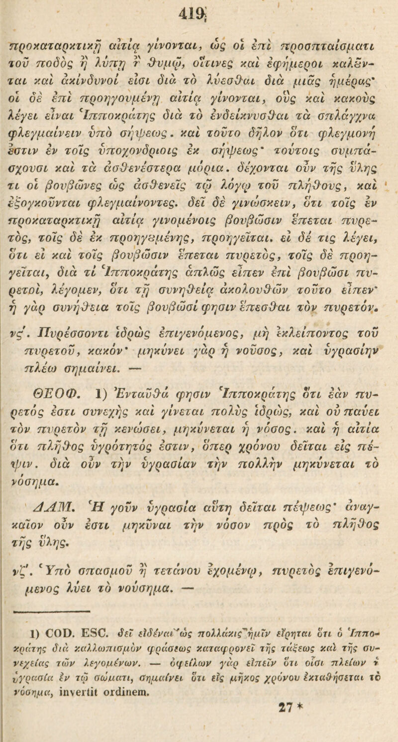 ηροχαταρκτιΗ?] αίτια γίνονται, ως οι tni ηροοηταιοματι του τΐοδος η λντττ] τ '&νμώ, οΐτινες καί εφήμεροι καλ5ν^ ται καί ακίνδυνοι είσι δια τδ λνεσΟ^αι δια μιας ημέρας' οΐ δέ επι προηγούμενη αιτία γίνονται, ονς και κακούς λέγει είναι ^Ιπποκράτης διά τδ ένδείκννο3αι τά σπλάγχνα φλεγμαίνειν νπδ σέ^ψεως. καί τούτο δηλον οτι φλεγμονή εστιν έν τοίς νπογ^ονδριοις εκ σήψεως' τοντοις σνμπά- σχονσι και τά ασθενέστερα μόρια, δέχονται ονν της νλης τι οι βουβώνες ώς ασθενείς τψ λόγφ του πληθ^ους, και ‘ εξογκουνται φλεγμαίνοντες, δει δέ γινώσκειν, οτι τοίς εν προκαταρκτική αιτία γινομένοις βονβώσιν επεται πυρε- τδς, τοίς δέ εκ προηγεσμένης, προηγείται, ει δέ τις λέγει, οτι ει και τοίς βουβώσιν επεται πυρετδς, τοίς δέ προη- γείται, διά τί ^Ιπποκράτης απλώς είπεν επι βουβώσι πυ- ρετοί, λέγομεν, οτι τι] συνήθεια ακολουθών τούτο είπεν' ή γάρ συνηθ^εια τοίς βουβώσι φησιν επεσθαι τον πυρετόη» νς. Πυρέσσοντι Ιδρώς έπιγενόμενος, μη Ικλείποντος του πυρετοΰ, κακόν* μηκύνει γάρ η νουσος, και νγρασίην πλέω σημαίνει. — ΘΈΟΦ. 1) ^Ενταύθα φησιν ^Ιπποκράτης οτι εάν πυ- ρετός εστι συνεχής και γίνεται πολύς ιδρώς, και ού παύει τδν πυρετόν τΤ] κενώσει, μηκύνεται ή νόσος, και ή αιτία οτι πλήθος ύγρότητός εστιν, οπερ χρόνου δείται εις πέ- ψιν. διά ούν την υγρασίαν την ηολλήν μηκύνεται τδ νόσημα. ' /1ΛΜ. γοϋν υγρασία αυτή δείται πέψείος* άναγ- κάΐον ούν έστι μηκύναι την νόσον προς τδ πλήθος τής ύλης. vt*, ^Υπδ σπασμού ή τετάνου εχομένφ, πυρετδς επιγενό- μένος λύει τδ νούσημα. — 1) COD. ESC. δει είδένεα^ώς ποΧλάκις^ήμΐν εϊρητιχι οτι 6 ^Ιππο- κράτης διά κ,αλλωπιομυν φράσεως κΜταφρονεΐ της τά$εως χιά της συ- νεχείας των λεγομένων. — οφειλών γάρ εϊπεΐν οτι οίσι πλείων » ύγρασία έν τω σώυατι, σημαίνει οτι εϊς μήκος χρόνον έκτα&ησεται το νόσημα, invertit ordinem.