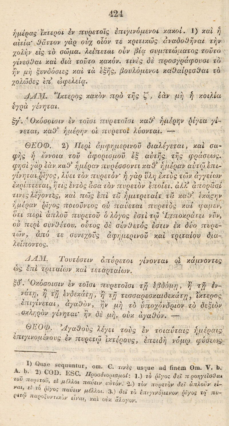 ημέρας ϊκτεροί έν πνρετοΊς έπιγινόμενοί κακοί, 1) καί ή ahia' ^'άττον γάρ ουχ οϊόν τε κριτικώς άναδο^}ψαι την γβλην εϊς το σώμα, λείπεταί ονν βία ονμπτώματος τούτο γίνεσϋαί καί διά τούτο κακόν, τινές δε προσγράψοναι το ην μη ξυνδόοιες καί τα έξης, βουλόμενοι καΟ^αίρεσΟ^αι το χολώδες Ιττ ωφελεί(^, ^'Ικτερος κακόν προ της ζμ εαν μη ή κοιλία νγρα γένηται. ξγ , ^ Okooolglv εν τοϊσι πνρετοΊσι καΟλ ημέρην ^ίγεα γί- νεται, καϋ^ 7]μέρην οί πυρετοί λύονται, — \ ΘΕΟΦ. 2) Περί άμφημερινοΰ διαλέγεται, καΐ οα· φης η έννοια τον αφορισμοΰ έξ αυτής της φράσεως, φηοι γαρ εάν καΟ^ ημέραν πνρέοοοντι καίΕ ημέραν αντφ έπι- γίνηται,ρϊγος, 7^ει τον πυρετόν' η γάρ υλη έκτος των αγγείων έκρίπτεται^ ητις εντός άσα τον πυρετόν έποίει, aiJi άποράσΙ τινες λέγοντας, και πώς επί τ§ ?]μιτριταίτ τ5 καΟ^ έκάζην ημέραν ρίγος ποιουντος ου παύεται πυρετός καί φαμεν, οτι περί απλόν πυρετόν ό λόγος έστί τφ ^Ιπποκράτει νυν, ου περί ουνίλέτον. ούτος δέ σύνθετός έοτιν εκ δύο πυρε- τών, απο τε συνεχοϋς άφημερινοϋ καί τριταίου δ,ια- λείποντος. Τουτέστιν απύρετοι γίνονται οΐ κάμνοντες^ ως επί τριταίων και τετάηταίων. • , S , έδ’. Οκοαοισιν εν τοίαι πνρετοίσι τη εβδό'μη, η τη έν- νατη,^ η τη ενδέκατη, η τη τεσσαρεσκαιδεκάτηy ίκτερος επιγινεται, αγαθόν, ην μη τό υποχόνδριον το δεξιόν σκληρόν γένηται' ην δε μη, ούκ άγαθ'όν, — ^ ΘΕΟψ. Αγαθούς λέγει τους έν τοιαύταις ημέραις επιγινομενους εν πυρετιμ Ικτερους, επειδή νόμφ φύσεωφ. Α usque ad finem Om. V. 1 - ^ αροοδιοοιαμοί: l.) τό λίγος ΰεϊ πηοηγεΐσϋι nvj^nrov εί j^aXot ηαύειν αυτ6ν. 2.) τον ηνοετον λεί απλοϋν ε, ηίτίΊ ηΐίυ&ιν μ^ΙΙοι. 3.) Jj-;· tjifyiyocuyoy οϊνο$
