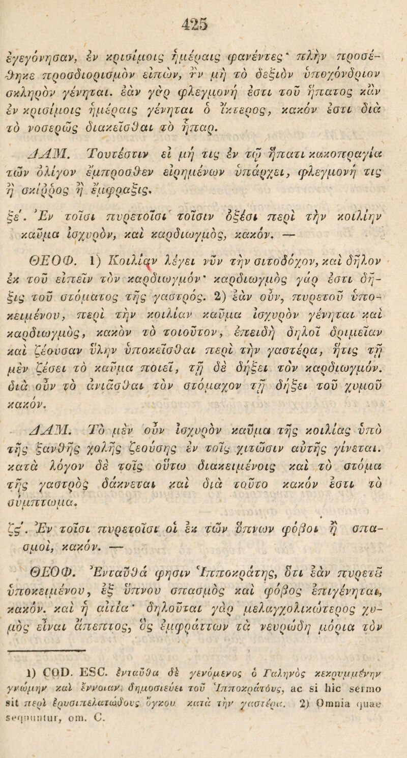 εγεγό^'ησαν, κρίοίμοις ημέραις ιρανέντεζ' πλην ηροοέ- Ό-ηκε τεροοδίοροσμόν εΙπών, τι^ μή το δεξιόν νποχονδρεον οκ?ιηρον γένηται. εάν φλεγμονή τον ηπατος καν εν κρισίμοις ημέραις γένηται δ Υκεερος, κακόν εοτι διά το νοσερωξ δεακεΊοΟαε το ήπαρ. Τουτέστιν εΐ μή τα^ Ιν τφ ήηατι κακοπραγία των ολίγον έμπροσθεν εΙρημένων υπάρχει, φλεγμονι] τις 3\ η σκίρρος η εμφραξις. ’ξε. ^Εν τοίΰΐ πνρετοίοι τοίοιν όζέοι περί τλ^ν κοιλίην καύμα ισχυρόν, και καρδιωγμός, κακόν. ΘΕΟΦ. 1) Κοιλιε^ν λέγει νυν τήν σιτοδόχον, και δήλον · εκ του είπείν τον καρδιωγμόν καρδιωγμός γάρ έοτι δή~ ξις του στόματος τής γαστρός. 2) εάν ουν, πυρετόν υπο- κειμένου, περί τήν κοιλίαν καύμα Ισχυρόν γένηται και καρδιωγμός, κακόν τό τοιουτον, έπειδή δηλοϊ δριμεϊαν και δέουσαν ύλην υποκεισΦαι περί τήν γαστέρα, ήτις τή μέν ζέσει τό καύμα ποιεί, ττ^ δε δήξει τον καρδιωγμόν. διά ουν τό άνιάαϋαι τον στόμαχον τ[] δήξει του χυμού κακόν. Τό μέν ουν Ισχυρόν καύμα τής κοιλίας υπό τής ξανΦής χ,ολής ζεουσης έν τοίς χιτωσιν αυτής γίνεται, κατά λόγον δε τοίς ούτω διακειμένοις και τό στόμα τής γαστρός δάκνεται καί διά τούτο κακόν εστι τό σύμπτωμα. 4 ζς. ^Εν τοίσι πυρετοίσι οι εκ των ύπνων φόβοι ή σπα- σμοί, κακόν. — ΘΕΟΦ. ^Ενταΰϋά φησιν '^Ιπποκράτης, οτι εάν πυρετυ υποκειμένου, έξ ύπνου σπασμός καί φόβος έπιγένηται, κακόν, καί ή αίτια * δηλούται γάρ μελαγχολικώτερος χυ- μός είναι άπεπτος, ος εμφράττων τά νευρώδη μόρια τόν 1) COD. ESC. ΙνταυΟα όί γενόμινος 6 Γαληνός χεκηνμμί^νην γνώμην καϊ άνοιαν, (δημοσιεύει του 'Ιπποκράτόνς, ac si hic seinio sit 7ΐε(ρϊ Γρυθΐ7ΐελατ(ιχβοΐ'ς ογκον κατά την γαοιερα. 2) Omuia (juat* S*'iliJtnitUl, 0511. C.