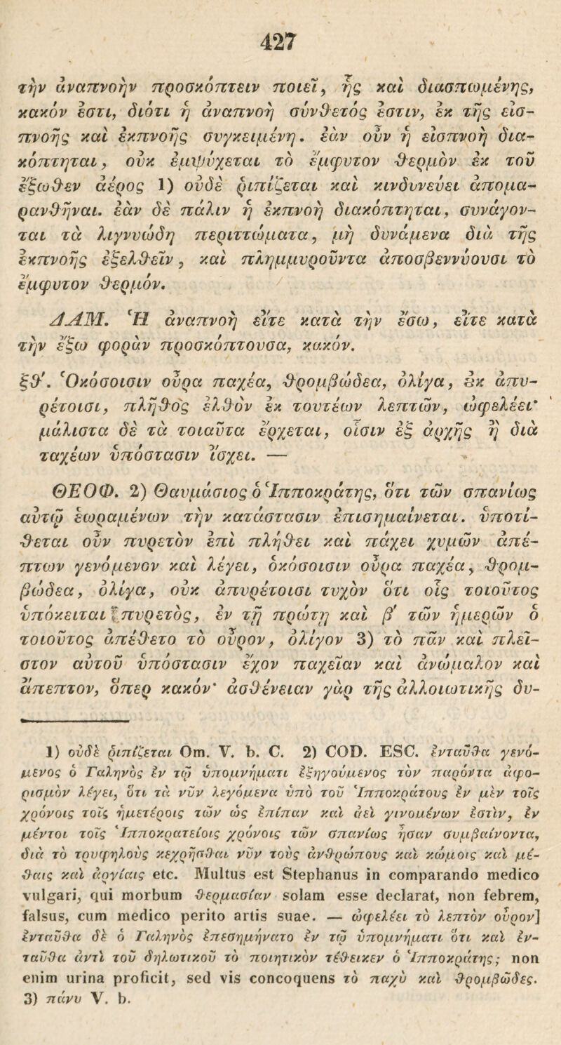 τψ αναπνοήν ττροσαότττειν ποιείς ης και όιασηωμένης, κακόν εστι, διότι η αναπνοή ουνΟ'ετός εοτιν, εκ της εΐο- πνοής και εκπνοης συγκείμενη, εάν ονν η είσπνοή δια~ κόπτηται, ονκ εμχρνχεται το έμφυτον -θ^ερμον εκ του εξω&εν άέρος 1) ουδέ ριπίζεται και κινδυνεύει άπομα- ρανΒ^ηναι. εάν δέ πάλιν η έκπνοη διακόητηται, συνάγον- ται τά λιγνυώδη περιττώματα, μη δυνάμενα διά της εκπνοης έξελ^'ε'ΐv, καί πλημμυροϋντα άποσβενννουσι το έμφυτον θερμόν, αναπνοή είτε κατά την εσω, είτε κατά την έ'ξω φοράν προσκόπτουοα^ κακόν. ξ&'. ^Οκόσοισιν ουρά παχέα^ -ΰ^ρομβώδεα, ολίγα, ^κ άπυ- ρέτοισι, πλη^^ο'ς έλ3όν εκ τουτέων λεπτών, ώφελέει* μάλιστα δέ τά τοιαυτα έρχεται, οισιν έξ αρχής η διά ταχέων υπόστασιν ίσχει. — ΘΕΟΦ. 1) Θαυμάσιος Ιπποκράτης, οτι των σπανίως αυτψ εωραμένων την κατάστασιν έπισημαίνεται. υποτί- θεται ουν πυρετόν επί πληθει και πάχει χυμών άπε- πτων γενόμενον και λέγει, όκόσοισιν ουρά παγβα^ θρομ- βώδεα, ολίγα, ουκ άπυρέτοισι τυχόν οτι οις τοιουτος νπόκειται^πυρετός, έν τη πρώτη και β* τών ημερών δ τοιουτος άπέΟετο τό ουρον, ολίγον 3) τό παν καί πλε'ι- στον αυτού υπόστασιν εχον παχεΊαν καί ανώμαλον καί άπεπτον, δπερ κακόν* ασθένειαν γάρ της άλλοιωτικίις δυ- 1) ovSh ριπίζεται Om. V. b. C. 2) COD. ESC. εντανθ-α γεν6~ μ,ενος 6 Γαληνός ίν τω νπομνηματι Ιξηγου/Λ,ενος τον παρόντα aifo- ριομον λέγει, ότι τα νυν λεγάμενα νπό του ^Ιπποκράτους εν μεν τοΐς χρόνοις τοΐς ημ,ετέροις τών ώς Ιπίπαν και αεϊ γινοαένων ίστϊν, ίν μέντοι τοΐς 'ϊπποκρατείοις χρόνοις τών ϋπανίως ηΰαν ϋυμβαίνοντα, όιά τό τρυφηλους κεχρηαί)αι νυν τους άνί)ρώπους καϊ κώμοις και μέ- ίλαις καϊ άργίαις etc. Multus est Stephanus in comparando medico vulgari^ qui morbum Όερμασίαν solam esse declarat, non febrem, falsus, cum medico perito artis suae. — ώφελέει τό λεπτόν ουρον'Ι ενταΰίλα (ΐέ 6 Γαληνός έπεοημηνατο εν τώ νπομνηματι οτι καϊ Ιν~ ταυϋα άντϊ του δηλωτικού τό ποιητικόν τέβ-εικεν ό Ιπποκηάτης; ηοη enim urina proficit, sed vis concoquens τό ηα/υ καϊ d-ρομβώδες. 3) πάνυ V. b.
