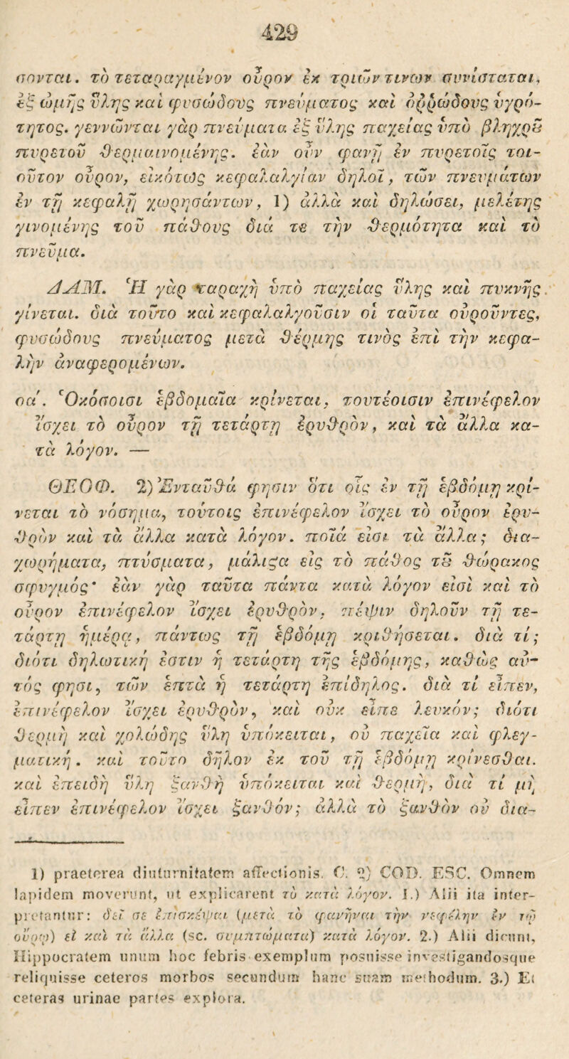αηνται. το Tezctoayfibvov ουράν tx τριών zivojv αννιαταται^ Ιξ ίομΤ^ςνΙης y.ai (pvocodoDg πνεύματος καΐ ορρώδονς νγρό- τητος. γεννώνται γάρ πνεύματα εξ νλ?]ς παχείας νπο βληχρ5 πυρετοί) Όερμαινομενης. εαν ονν cpavfj iv πνρετοΊς τοι- οντον ονρον, είκοτίός κεφαλα?^γίαν δηλοϊ, των πνευμάτων εν τμ κεφαλμ γμορησάντων, 1) άλλα καί δηλώσει, μελέτης γινόμενης τον πά&ονς διά τε τΐ]ν 'Ο^ερμότητα καί τδ πνεύμα. ‘/J γάρ χαραχη νπο παγβίας νλης και πνκνης, γίνεται, διά τούτο καί κετραλαλγουσιν οι ταντα ονρονντες^ ερυσώδηνς πνεύματος μετά ϋέρμης τίνος επί την κεφα- λήν άναφερομένων. οα . ^Οκοσοισι εβδομαία κρίνεται, τοντέοισιν έπινέφελον ΐσχει τδ ονρον zfj τετάρττη έροϋ-ρον, και τά άλλα κα- τά λογον. — ΘΈΟΦ. 2)^Ξνταν&ά ερησιν οτι οίς έν τμ εβδόμτ] κρί- νεται το νί)σημα, τοντοις έπινέφελον Ι'οχει τδ ονρον έρν- ■Ορδν και τά άλλα κατά λόγον, ποϊά ειοι τά άλλα; δια- χωρήματα, πτνσματα, μάλιςα εις τδ πάδος τά ’&ώρακος σφυγμός' εάν γάρ ταντα πάντα κατά λόγον είσΐ και τδ ονρον έπινέφελον Ισχει έρνϋρδν, 7Γέφιν δηλονν τΐ] τε- τάρτρι τμιέρα, πάντιος zfj έβδόμτ] κριββσεται. διά τι; διότι δηλωτική έστιν η τέταρτη της εβδόμης, καθώς av“ τός φησι, των επτά η τέταρτη έπίδηλος. διά τί είπεν, έπινέφελον Ι'σχει έρυθ-ρον^ καί ονκ είπε λευκόν; διότι θέρμη καί χολίοδης νλη ίστόκειται, ου παχεΊα καί φλεγ- ματική. καί τούτο δηλον έκ τον τμ εβδόμιη κοίνεσΟαι. καί επειδή νλη ξανθή νπόκειται καί θερινή, διά τί //?] ειπεν έπινέφελον Υσχει ξανθόν; αλλά τδ ξανθόν ου δια- 1) praeterea diiiinrnitatcn aiTeciionis. ’ΐί] COD. ESC. Omnem lapidem moverent, nt explicarent τυ κατά λόγον. 1.) Alii ita inter- prefantnr: όίϊ at Lnov^peu {ματά το (γανλμ'οι την νι·φ^λην tv τγ ουο(ο) εΐ καϊ τά άλλα (sc. ϋυμητώματα) κατά λόγον. 2.) ΛΙϋ dinun, Hippocratem «num hoc febris exemplum posuisse investigandosqiie reliquisse ceteros morbos secundum hanc suam meihoduin. 3.) E( ceteras urinae partes exploia.