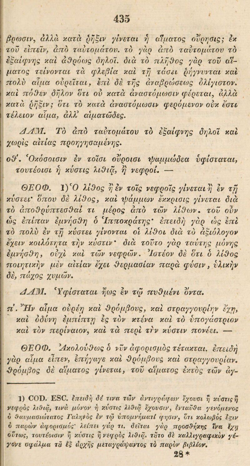 βρωσιν, αλλα κατα ρήξιν γίνεται η αίματος ονρηύΐς; εκ του είπείν, άπο ταυτομάτου. το γαρ άπο ταντομάτου το εξαίφνης καί άϋ-ρόως δηλοΊ. διά τδ πληϋος γαρ τον αί- ματος τείνονται τα φλεβία καί τμ τάσ^ι ρηγνννται καΐ πολί) αίμα ονρεϊται, επί δέ της άναβρώσεως ολίγιστονί και πόΟ'εν δηλον δτι ον κατα άναστόμίοοιν φέρεται, α%7Λ κατα ρηξιν; οτι το κατα άναοτόμωσιν φερόμενον ονκ εοτυ τέλειον αίμα, άλλί αιματώδες. Το άπο ταντομάτου το έζαίφνης δηλοι καΐ χωρίς αίτιας προηγησαμένης. οϋ'\ ^Οκόοοισιν έν τοϊοι ουροιοι χραμμώδεα υφίοταται, τουτέοισι η κύστις lid^iq, η νεφροί, — ΘΕΟΦ. 1)*^0 λί3^ος η εν τοίς νεφροΊς γίνεται η εν τγι κνστει' οπού δέ λί^ος, καί χράμμων εκκρισις γίνεται διά το άποΒ^ρυπτεσΟ^αί τι μέρος άπο των λίθων» του ουν ώς έπίπαν εμνήσΟη δ ^Ιπποκράτης* επειδή γάρ ώς επί τδ πολύ έν τη κυστει γίνονται οι λίθ^οι διά τδ άξιδλογον εχειν κοιλότητα την κύστιν* διά τοντο γάρ ταυτης μόνης έμνησθ-η, ονχί καί των νεφρών, ^Ιοτέον δέ δτι δ λί^ος ποιητικήν μέν αιτίαν έχει θ-ερμασίαν παρά φνοιν, υλικήν δέ, πάγιος χυμών, JAM, ^Υφίοταται ηως έν τψ πν&μένι δντα, π', ^Ην αίμα ονρέη καί -θρόμβους, καί οτραγγονρίην έ'χη, καί οδύνη έμπίπτη ές τδν κτένα καί τδ νπογάοτριον καί τδν περίναιον, καί τά περί τνν κυοτιν πονέει, — ΘΕΟΦ, Ακολούθως δ νυν άφοριομδς τέτακται, επειδή γάρ αίμα ετπεν, έπήγαγε καί θρόμβους καί οτραγγονρίαν, θρόμβος δέ αίματος γίνεται, τον αίματος έκτδς τών άγ- 1) COD. ESC. Ιπειδη δέ τινα τών άντιγρέ(^,ων εχουαι η κυΰτιςη νεφρος λιϋ^ια, τινα μόνον η κύστις λίΟ-ια εχονσιν, ένταϋϋα γενόμενος υ Οανμασιώτατος Γα?.ηί>ός έν τω ύπομνηματί ψηοιν, οτι κολωβός έςιν ό τιαρών αφοριύμός’ λείπει γάρ τι, δεΐται γάρ προσθήκης ΐνα ούτως, τοντέοισιν η κύστις ^νεψρος λι&ια, τετο δέ καλλιγραφικόν γέ- γο'νε σφάλμα τε έξ άρχης μεταγράφαντος τό παρόν βιβλίον, 28*