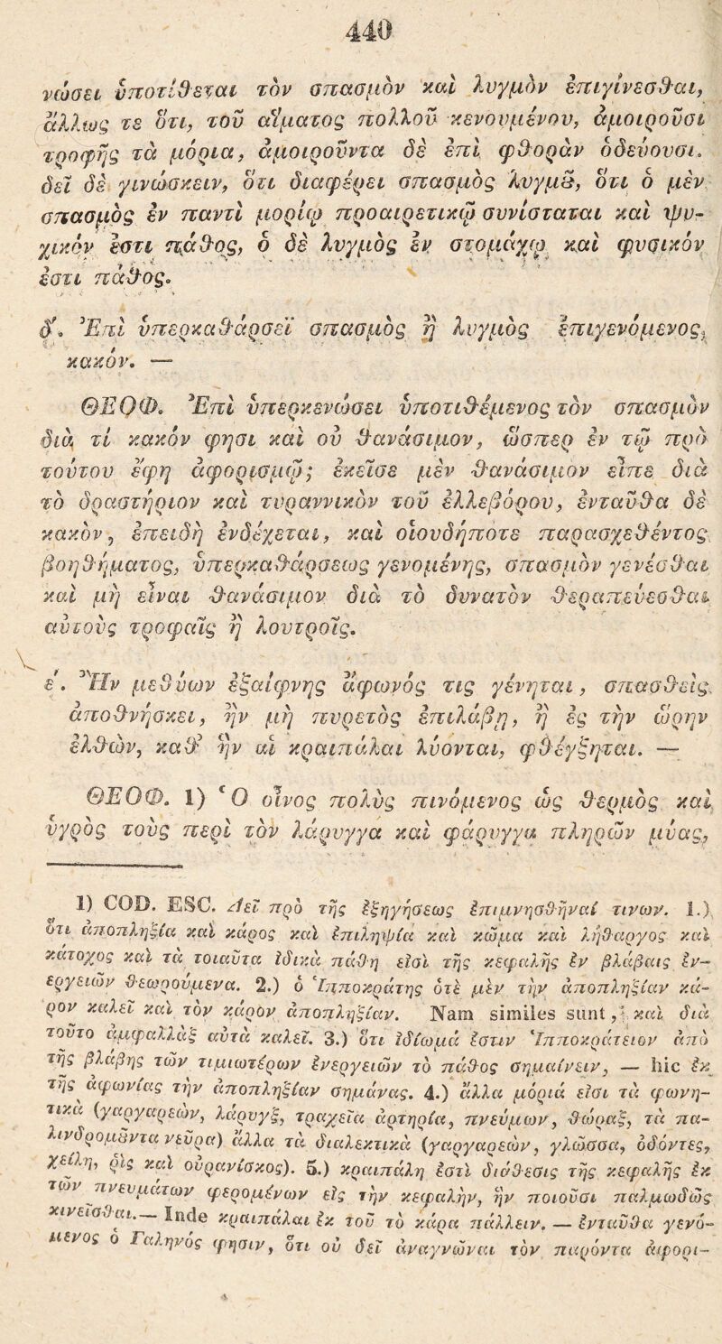 νώοει υποτίθεται τον σπασμόν καί λυγμόν επιγίνεσθ-αι, άλλως τε οτι, του αίματος πολλού κενουμένου, άμοιροΰσι ^τροφής τά μόρια, άμοιρονντα δε επί ερ&οράν όδευουοι. δεϊ δέί γινώσκειν, οτι διαερέρει σπασμός %υγμ§, οτι 6 μεν σπασμός εν παντί μορίφ προαιρετικψ συνίσταται και ipo- χικόν εστι ημ^ο^, ο δε λυγμός εν, στομάγγρ, και φυσν^όν εστι παίλος, δ'^ ^ΕπΙ υπερκαθ'άρσεϊ σπασμός ^ λυγμός έπιγενόμενος^^ κακόν, ΘΕΟΦ. ^ΕπΙ νπερκενώσει υποτιθ^έμενος τον σπασμόν δία, τί κακόν φηαι καΐ ου Φανάσιμον, ώσπερ τω πρ(\ τουτου εφη άφορισμψ; εκεισε μεν ■θ'ανάσιμον είπε διά τό δραστήριον και τυραννικόν του ελλεβόρου, ενταύθα δε κακόν ^ επειδή ενδεχεται, και οίουδήποτε παρασχεθεντος, βοηθήματος, υπερκαθάρσειος γενομένης, σπασμόν γενέσθαι καί μή είναι θ'ανάσιμον διά τό δυνατόν θεραπευεοθα^ αν τούς τροφαίς ή λουτροΊς, ε. μεθυων εξαίφνης αφωνός τις γενηται, σπασθεις, αποθνήσκει, ην μή πυρετός επιλάβμ, η ες τήν ωρην ελθών, xaW ην αΧ χραιηάλαι λύονται, φίλέγζιγται. — ΘΈΟΦ. 1) ‘Ο οίνος πολύς πινόμενος ώς θερμός καΐ υγρός τους περί τον λάρυγγα καί φάρυγγα πληρών μνας. 1) COD. ESC. ^Ιεΐ προ της ^ξηγηϋεως έπιμνησϋηναί τινωιο 1.) ϋτι αποπληξία καϊ καρος καϊ ίπιλψρία καϊ κώμα καΐ λήθαργος καϊ κάτοχος καϊ τα τοιαϋτα Ιάικά πάθη εΐοϊ τής κεφαλής iv βλάβαις Εν- εργειών Θεωρούμενα. 2.) ο ’^ίΐξποκράτης οτε μεν τήν αποπληξίαν κά~ ρον καλεΐ και τον καρον άποπλιβξίαν. Nam similes sunt,’ διά τούτο αμφαλλα'ξ αντα καλεΐ. 3.) οτι Ιδίωμά Ιύττν 'ΐππον.ράτειον άηο τής βλάβης τών τιμιωτέρων Ενεργειών τό πάθος Οημαίνειν, — liic Εκ^ τής^ αφωνίας την αποπληξίαν Οημάνας. 4.) άλλα μόριά είϋι τά φωνη- τικά {γαργαρεων, λαρνγξ, τραχεία αρτηρία, ηνεύμων, θ^ώραξ, τά ηα- λινδρομάντα νεύρα) αλλα τα διαλεκτικά {γαργαρεων, γλώΰοα, όδόντες, χ€ίΙη, ρίζ ζμΐ ουρανίσκος). 5.) κραιπάλη Εστι διάθεσις τής κεφαλής Εκ tojv πνευμάτων φερομΕνων εϊς τήν κεφαλήν, ήν ποιονσι παλμωδώς νεΐαθαι inde κραιπαλαι Εκ του τό κάρα ηάλλειν. — Ενταύθα γενό·- μένος ο Γαληνός φησιν, οτι ού δεΐ άναγνώναι τον παρόντα άφορι-