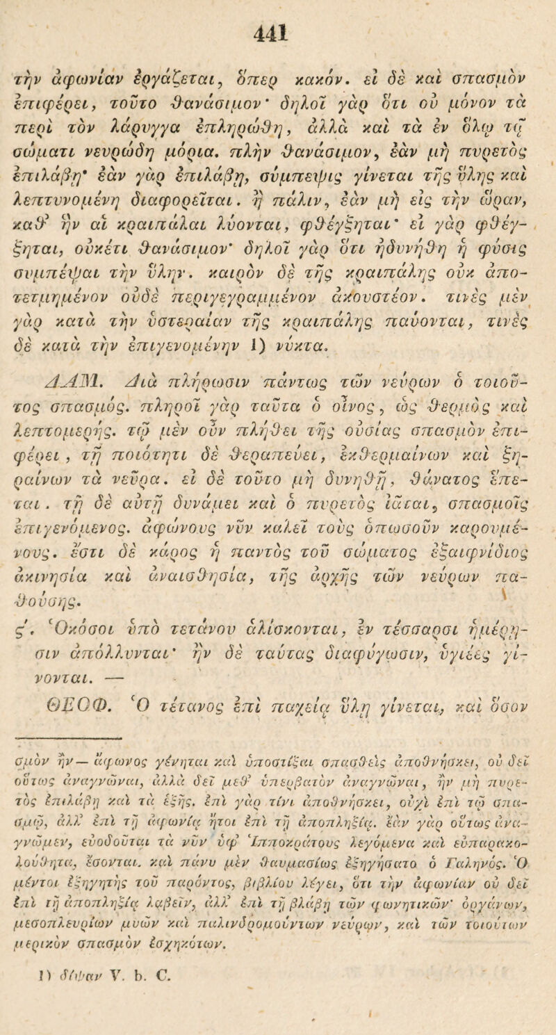 την άφωνίάν Εργάζεται^ οπε^ κακόν, εΐ δέ καΐ σπασμόν επιφέρει, τούτο Όανάσιμον' όηλοι γάρ οτι ου μόνον τά περί τον λάρυγγα έπληρώβη, αλλά καί τά εν όλω σώματι νευρώδη μόρια, πλην Ό’ανάσιμον^ εάν μη πυρετός επιλάβτ^* εάν γάρ επιλάβ^, σύμπεχβις γίνεται της νλης και λεπτυνομένη διαφορεΐται. η πάλιν^ εάν μη εις την ώραν, κα^ ην αϊ κραιπάλαι λύονται, φΟ^έγζηται' εΐ γάρ φθεγ- ξηται, ουκέτι 3·ανάσιμον’ δηλοι γάρ οτι ηδυνήϋη η φύσις συμπέιβαι την ύλην, καιρόν δε της κραιπάλης ουκ άπο- τετμημένον ουδέ περιγεγραμμένον άκουστέον, τινές μέν^ γάρ κατά την νστεραίαν της κραιπάλης παύονται, τινές δέ κατά την έπιγενομένην 1) νύκτα. ΑΛΙΜ. zJia πληρωσιν πάντως των νεύρων ό τοιου- τος σπασμός, πληροϊ γάρ ταύτα δ οίνος, ώς θερμός και λεπτομερής, τψ μέν ούν πληγεί της ουσίας σπασμόν επι- φέρει , τη ποιότητι δέ -θεραπεύει, εκίλερμαίνων καί ξη- ραίνων τά νεύρα, εΐ δέ τούτο μη δυνηΟη, θάνατος επε- ται. τη δέ αύτη δυνάμει καί δ πυρετός Ιάται^ σπασμοΊς έπιγενόμενος. άφιονους νυν κυΧετ τούς δπωσούν καρουμέ- νους, εστι δέ κάρος ή παντός τού σώματος έξαιφνίδιος ακινησία καί αναισθ ησία, της αρχής των νεύρων πα- 'ίλούσης. ' ς, ^Οκόσοι υπό τετάνου άλίσκονται, εν τέσσαρσι ημέρη- σιν άπόλλυνται' ην δέ ταύτας διαφυγωοιν, υγιέες γί- νονται. — ΘΕΟΦ. '0 τέτανος επί παγ^εία νλη γίνεται, καί οσον αμον ην — άφωνος γένηται κα\ ύποϋτί'ξαι σπα.αΟύς άποΟνηύκ&ι, ου δεί ούτως άναγνώναι, άλλά δεΐ μεϋ· ύηεοβατον άναγνώναι, ην μη πυρε- τός ^π(λί(βη κα\ τά έξης, ini γάρ τίνι άποϋνηύκει, οίχϊ ΙηΙ τω φια- σμω, ά)Χ επϊ τη ά(ρωνία ήτοι ini τη αποπληξία, εάν γάρ ούτως άνα- γνώμεί’, ενοδουται τά νυν νφ Χηποκράτονς λεγάμενα καΐ ευπαρακο- λουΟητα, εοονταα y.fil πάνυ μεν (Ιαυμαοίως iξηγη(Jaτo 6 Γαληνός. Ο μέντοι iξηγητης του παρόντος, βιβλίου λ^γει, ότι την αφωνίαν ού δει ini τη αποπληξία λαβεΐν, άλλ^ ini τη βλάβη των φωνητικών’ οργάνων, μεσοπλευρίων μυών καΐ παλινδρομουνιων νενριγν, καΐ των τοιοίιων μερικόν σπασμόν ίσχηκότων. I) δίιΐ'αν ν. b. C.