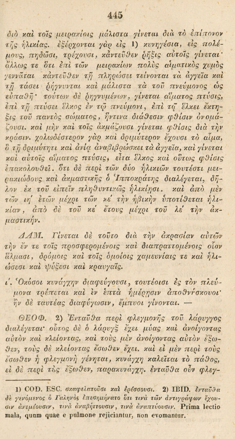 όίο y.al τοις μειρα^ιοις μάλιστα γίνεται διά το Ιηίπονον ' ηλικίας, εξέρχονται γάρ είς 1) κυνηγέσια, εις πολέ- μους, πηδώσι, τρέχονσι, κάντενίλεν ρήξις αντόΐς γίνεται’ ολ7.ως τε οτι έπι των μειράκιων πολύς αίματικος χνμος γενναται κάντενΟ-εν τη πληρώσει τείνονται τά άγγεϊα και τη τάσει ρήγνννται και μάλιστα τά του πνεύμονος ώς εύπαίλη’ τοντιον δε ρηγννμένων, γίνεται αϊματος πτνσις, επί τη πτνσει έλκος έν το) πνευμόνι^ επί τζ ελκει εκτη- ξις του παντός σώματος, ηντινα διά^εσιν φ&ίσιν ονομά- ζουσι. και μην καί τοίς άκμάζουσι γίνεται φθ^ίσις διά την κράσιν. γβλωδέστερον γάρ και δριμύτερον εχουσι το αίμα, ο τη δριμντητι καί ανία άναβιβρώσκει τά αγγεία, και γίνεται και αυτοΊς αίματος πτνσις^ είτα Ώ^κος καί όντως φΟίσις επακολουθεί, οτι δε περί των δυο ηλικιών τουτέστι μει- ρακιώδους και άκμαστικης 6 ^Ιπποκράτης διαλέγεται, δη- λον έκ του είπείν πληθνντικώς ηλικίησι. και άπο μέν των ιη ετών μέγ^ρι τών κε την ηβικήν νποτίθ^εται ηλι- κίαν , άπδ δε τον κε έτους μέχρι του λε' την άκ- μαοτικήν, /iyljM. Γίνεται δέ τούτο διά τήν άκρασίαν αυτών την εν τε τοίς προσφερομένοις καί διαπραττομένοις οίον άλμασι, δρόμοις και τοίς δμοίοις χαμευνίαις τε και ήλι- ώσεσι καί Ίρύξεσι και κραυγαίς, ι. ^Οκόσοι κυνάγχην διαφενγοϋσι, τοντέοισι ες τον πλευ- μονα τρέπεται και Ιν επτά ήμέρησιν άποθντσκουοι’ ην δέ ταυτέας διαφνγωσιν, εμπυοι γίνονται. — ΘΕΟΦ. 2) Γνταυθ'α περί τρλεγμονής τον λάρνγγος διαλέγεται* ουτος δέ 6 λάρυγξ εχει μνας και άνοίγοντας αυτόν και κλείοντας, καΐ τους μέν άνοίγοντας αυτόν εξω- χλεν, τους δέ κλείοντας έσωθεν έχει, καί εΐ μέν περί τους έσωθεν ή φλεγμονή γένηται, κυνάγχη καλείται το πάθος, εΐ δέ περί τές έ'ξωθεν, παρακυνάγχη. ενταύθα ουν φλεγ- 1) COD. ESC. σκαφιλσ.τοΰαι καϊ Ιρέσσουαι. 2) IBID. ^νταΰσκ Jt γενόμενος 6 Γαληνοί, Ιπεαηιιηνατο οτι τινά τών άντιγράφων εχου- οιν άνεμέοναιν, τινά άναβψτουαιν, τινά άναπτύονΰιν. Prima lectio mala, quam quae e pulmone rejiciantur, non evomantur.·