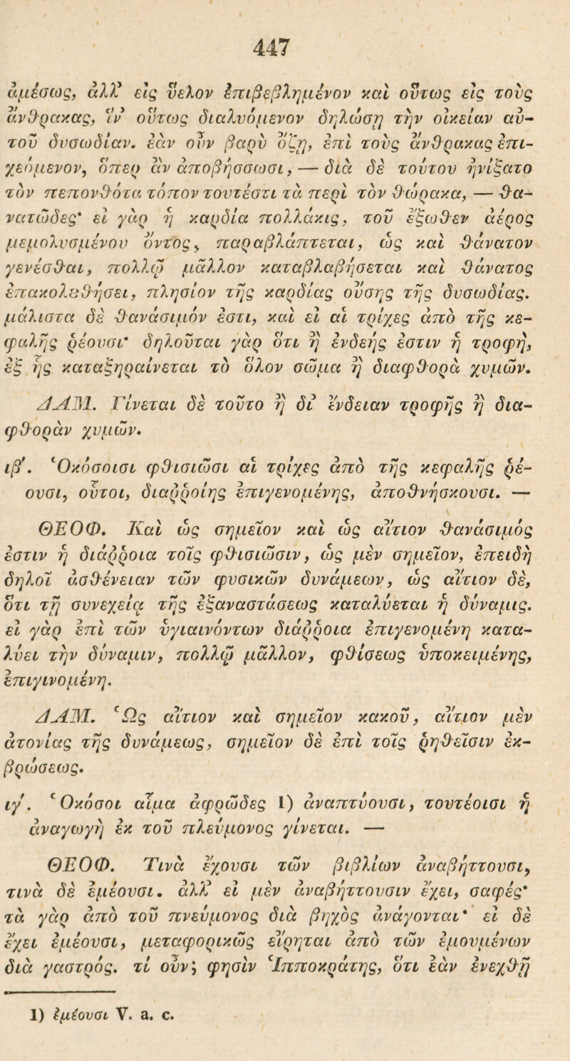 αμέσως, άλλ^ εις νελον έττιβεβλημένον y.al ούτως εις τους av^■QayMς, 5V’ οντίος διαλνόμενον δηλώστ] την οίκεΐαν αυ· του δυσωδίαν, έαν ουν βαρν οζί], επί τους ανΟρακαςεπι- χεόμενον, οπερ αν άποβήσσωσι, — δία δέ τουτου ηνίξατο τον ηεηον^ότα τόπον τοντέσζι τα περί τον θώρακα, — θα- νατώδες* εί γαρ η καρδία πολλάκις, του έξωθεν άέρος μεμολυσμένον δντος^ παραβλάπτεται, ώς καί θάνατον γενέσθαι, πολλο) μάλλον καταβλαβησεται καί θάνατος έπακολυθησει, πλησίον της καρδίας ουσης της δυσωδίας, μάλιστα δέ θανάσιμόν έστι, καί εΐ αι τρίχες άπο της κε- τραλης ρέονσι' δηλουται γάρ δτι η ενδεΐ]ς έστιν η τροερη, έξ,ης καταξηραίνεται το δλον σώμα η διαφθορά χυμών. /ίΛθΙ. Γίνεται δέ τούτο η δι ϊνδειαν τροφής η δια- φθοράν χυμών, ιβ\ ^Οκόσοισι φθισιώσι αΐ τρίχες άπδ της κεφαλής ρέ- ουσι, ουτοι, διαρροίης έπιγενομένης, άποθνησκουσι. — ΘΕΟΦ, Καί ώς σημείον καί ώς αίτιον θανάσιμος έστιν η διάρροια τοΊς φθισιώσιν, ώς μέν σημεϊον, επειδή δηλοΐ ασθένειαν τών φυσικών δυνάμεων, ώς αϊτιον δέ, οτι τη συνεχεία της έξαναστάσεως καταλνεται η δυναμις. εΐ χάρ επί τών νγιαινόντων διάρροια έπιγενομένη κατα- λύει την δυναμιν, πολλφ μάλλον, φθίσεως υποκειμένης, έπιγινομένη. ^Ως αίτιον και σημείον κακού, αίτιον μέν ατονίας της δυνάμεως, σημελον δέ επί τοΧς ρηθεϊσιν έκ- βρώσεως, ιγ . ^ Οκόσοι αίμα αφρώδες Ι) άναπτυουσι, τουτέοισι η αναγωγή εκ του πλεύμονος γίνεται. — ΘΕΟΦ. Τινά εχονσι τών βιβλίων άναβήττονσι^ τινά δέ έμέουσι, άλ/C εΐ μέν άναβήττουσιν έχει, σαφές' τά γειρ άπο του πνεύμονας διά βηχος ανάγονται' εί δέ έχει έμέουσι, μεταφορικώς είρηται άπδ τών έμονμένων διά γαστρός. τί ουν\ φησίν ^Ιπποκράτης, οτι εάν ένεχθη 1) Ιμέονΰι V. a. c.