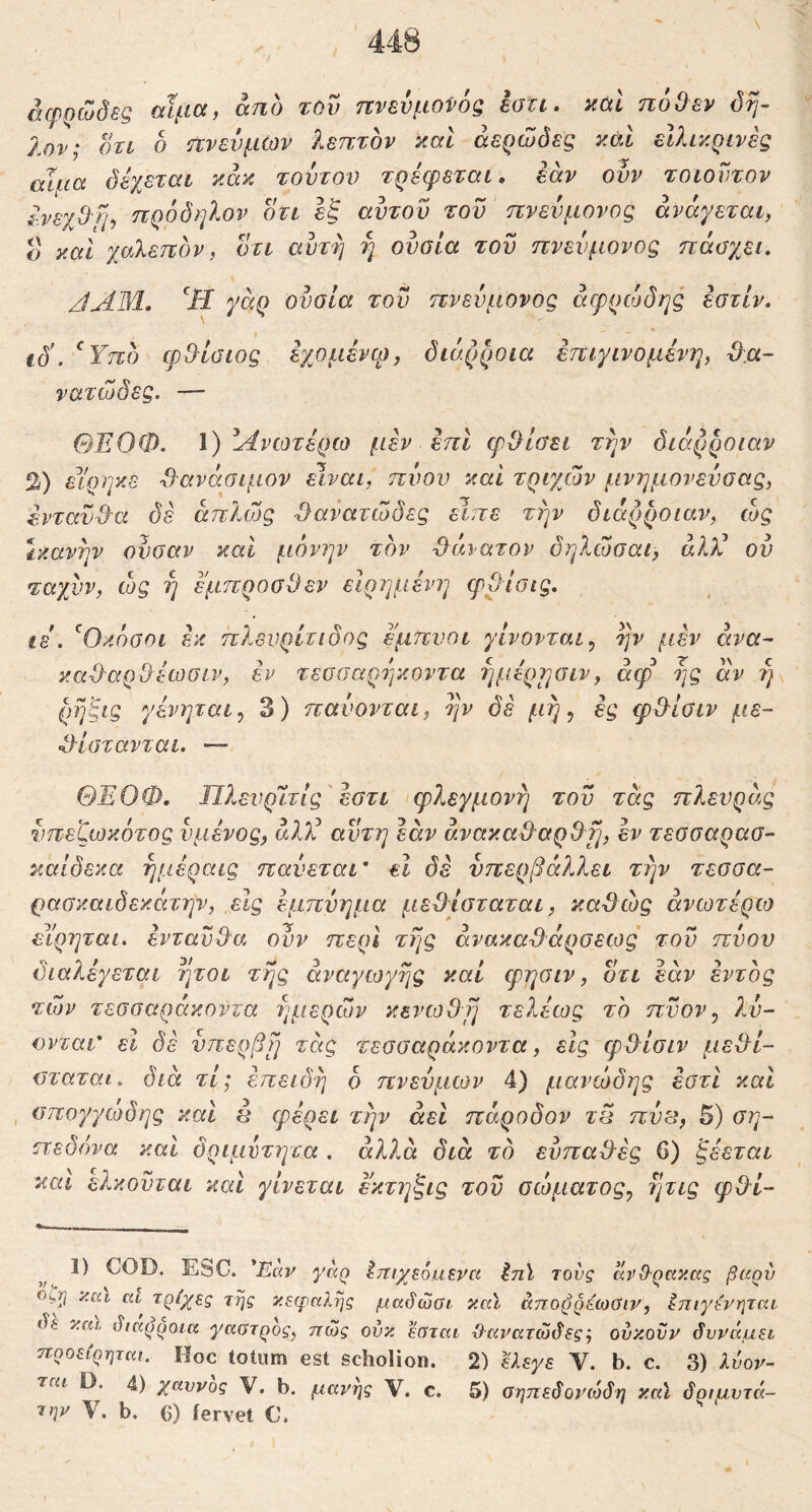 αφρώδες αίμα, από τΟυ πνενμοί'ός iati· καΐ πόΟεν όη- Χον; οτί δ πνενμών λεπτόν καΐ αερώδες κάΙ ειλικρινές αΐίΐα δέχεται κάκ τούτον τρέφεται, εάν οϋν τοιοντον ένεχΟ'ή^ πρόδηλον δτι εξ αυτου του πνενμονος ανάγεται, ο και χαλεπόν, οτι αυτή η ουσία του πνενμονος πάσχει. JAM. γάρ ουσία του πνενμονος άερρώδης εστίν. ιδ'. ^Υπό φ^ίύίος εχομένφ, διάρροια έπιγινομένη, (λα- νατώδες. — ΘΕΟΦ. 1) Ανωτέρω μέν επι φΟίσει την διάρροιαν %) είρηκε Φανάσιμον Είναι, πνου και τριχών μνημονεύσας, ένταν·Θ·α δε άπλοός Φανατώδες είπε την διάρροιαν, ώς ικανήν ονσαν καί μόνην τόν Φάνατον δηλώσαι, άλΥ ου ταχνν, ώς ή έμπροσθεν είρημένη ψΟίσις. ίΒ . ^Οκόσοι έκ πλενρίτιδος έ'μπνοι γίνονται., ην fiav άνα- καθαρθέωσιν, εν τεσοαρίγκοντα ήμέρ^σιν, άφ ης άν η\ ρηξις γένηται., 3) παύονται, ην δε μή ^ ές φθίσιν με~ ^θίστανται. — ΘΕΟΦ, Πλενρίτίς'εστι φλεγμονή τον τάς πλευράς νπεζωκότος νμένος, άλΕ αυτή εάν άνακαΦαρθτμ έν τεσσαρασ- κάίδεκα ήμέραις παύεται' εΐ δε υπερβάλλει ττιν τεσσα- ρασκαιδεκάτην, εις εμπύημα μεθίσταται, καθώς ανωτέρω ειρηται, ενταύθα ουν περί τής άνακαΦάρσεως' του πύον διαλέγεται ήτοι τής αναγωγής καί φησιν, δτι εάν εντός τών τεσσαράκοντα ημερών κενωθή τελέως το πνον, λύ- ονται' εΐ δε νπερβή τάς τεσσαράκοντα, είς φθίσιν μεθί- σταται. διά τί; επειδή ό πνευμων 4) μανώδης εστι και , σπογγώδης και έ φέρει τέ^ν άεΐ πάροδον τπ πυ^, 5) ση- πεδόνα και δριμντητα . αλλά διά το ευπαθές 6) ξέεται και ελκονται και γίνεται εκτηξις τον σώματος., ήτις φθί- 1) COD. EbC. *Εαν γκρ Ιτΐΐχεόκιΐνα ^ηϊ τους άρΟ·ρακ.(χς βαρύ οζΐ] ν.αι τρίχες της χεφαλης μαύώΰι κκϊ απορρέίοΰιν, Ιπιγενηται ύε και, ύιαρροικ γαΰτρος, πώς ούκ. εβται Όαΐ'ατώδες', ούκονν δυνάμει προείρηται. Hoc totum est scholion. 2) ^εγε V. b. c. 3) λύον- ται D. 4) χάννος V. b, μανής V. c. 5) οηηεδονιόδη καϊ δριμντά- την V. b. C) iervet C*