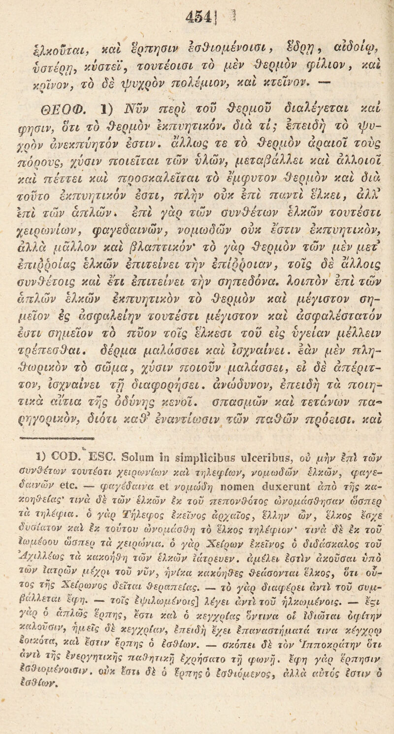 '1 iMovrcih βρπησιν ΙσΒιομένοίΰΐ, ^^Qf}-> αΐδοΐφ, νστέρη, y-VGTel\ τουτέοίΟί το μεν θερμόν cpΙλιον, καΙ κρίνον^ το δέ ιρνχρον πολέμιον^ καΐ κτεϊνον, — ΘΕΟΦ. 1) Νυν τΐερί του ϋ'ερμου δκύΛρεται καί φησιν, οτι το ^9ερμδν Ικπυητικόν, διά τΐ; Ιπειδη το 'ψυ- γρον άνεκτΐυητόν εοτιν, άλλως τε το -θερμόν αραιοί τούς πόρους, χύοιν ποιείται των υλών, μεταβάλλει και άλλο ιοί καί ηέττει καί προσκαλείται το έμφυτον -θερμόν και διά τούτο εκπυητικόν βοτι, πλύν ούκ επί παντι ελκει, άλ)ύ Ιπι τώ,ν απλών» επί γάρ των αυνθ'έτων ελκών τουτεστι χειρωνίων, φαγεδαινών, νομωδών ουκ Ι'ατιν εκπυητικόν, άλλα μάλλον και βλαπτικόν' το γάρ -θερμόν τών μεν μετ έπιρροίας ελκών επιτείνει την επίρροιαν, τοίς δε άλλοις συνθ'έτοις και ετι επιτείνει την σηπεδόνα, λοιπόν επί τών απλών ελκών εκπυητικόν τό θερμόν και μέγιστον ση- μείον ες άσφαλείην τουτεστι μέγιστον και άσφαλεστατόν εατι σημείον τό πύον τοίς ελκεσι τού εις υγείαν μέλλειν τρέπεσ^αι, δέρμα μαλάσσει καί Ισχναίνει, εάν μεν πλη- θωρικόν τό σώμα, χύσιν ποιούν μαλάσσει, εΐ δε άπέριτ- τον, Ισχναίνει τγι διαφορησει. άνώδυνον, επειδή τά ποιη- τικά αίτια της οδύνης κενοί, σπασμών καί τετάνων πα^ ρηγορικόν, διότι καθ^ έναντίωσιν τών παθών πρόεισι» καί 1) COD. ESC. Solum in simplicibus ulceribus, ού μην ^πϊ τών ΰυνδ'έτων τουτεοΐί χειρο?νίων καϊ τηλεψίων, νομωδών ελκ.ών, φαγε- δαινών etc. — φαγέδαινα ei νομώδη nomen duxerunt απο της κ.α- κοηΟ-είας' τινά δέ τών ελκών εκ τον ττεπονθ-ότος ώνομάαΒ'ηΰαν ώΰπερ τα τηλέφια. 6 γαρ Τηλεφος έκεΐνος άργ^αΐος^ ελλην ών, έλκος έαχε δναιατον καϊ έκ τούτον ώνομάοϋη το έλκος τηλέψιον' τινά δέ εκ τον ϊωμέοου ωϋπερ τά χειρώνια. 6 γάρ Πείρων εκείνος 6 διδάσκαλος του Αχιλλέως τα κακοη&η τών ελκών ϊάτρευεν» άμέλει έβτϊν άκονύαι ύπο τών ϊατρών μέχρι του νυν, ηνίκα κακοηΟ-ες &εάσονται έλκος, οτι ού~ τος της Χειρωνος δεΐται θεραπείας, — ιό γάρ διαφέρει άντϊ του θνμ~ βάλλεται εφη, — τοΐς έφιλωμένοις] λέγει άντϊ του ηλκωμένοις. — έςι γαρ ο αττλώς ερπης, εστι καϊ 6 κεγχρίας οι^ηνα οι ϊδιώται αφέτην κ.αλοϋσιν, ημείς δέ κεγχρίαν, ίηειδη έχει έπαναατηματά τινα κέγχρο) εοικοτα, καϊ έατιν ερπης ό έαϋΐων. — ΰκόπει δέ τον '^Ιπποκράτην οτι αντϊ τής ένεργητικής παθητική έχρήϋατο τή φωνή· έφη γάρ έρπησιν Ισθιομένοισιν. οιικ· έστα δέ 6 έρπηςο έσθιόμενος, αυτός έστιν ό
