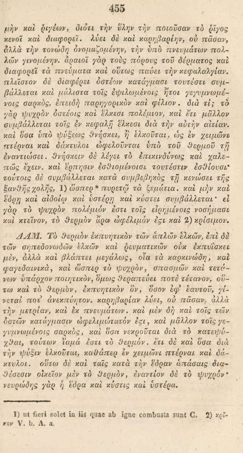 μην καΐ ριγέων, διότι την νλην την ποιουααν το (nyog κενοί καί διάφορε!· λύει δε και καρηβαρίην, ον ηάοαν, όιλλα την τονώδη όνομαζομένην, την ύπδ πνευμάτων πολ- λών γινομένην, αραιό! γάρ τούς πόρους του δέρματος καΐ διάφορε! τά πνεύματα καί όντως παύει την κεφαλαλγίαν· πλε!στον δε διαφέρει όβτέων κατάγμασι τουτέοτι ονμ- βάλλεται καΐ μάλιστα τοΓις έχριλωμένοις ήτοι γε)η)μνωμέ- νοις ααρκος, επειδή παρηγορικον και φίλιον, διά τί; το γάρ Ίρυχρον δστέοις καί ελκεσι πολέμιον, καί ετι μάλλον συμβάλλεται το!ς έν κεφαλή ελκεσι διά την αυτήν αΙτίαν, καί όσα νπυ 'ψύξεως θνήσκει, η ελκοϋται, ώς εν χειμώνι πτέρναι καί δάκτυλοι ωφελούνται νπδ του Ό^ερμον ττ] έναντιώσει. Β^νησκειν δε λέγει το έπικινδύνως και χαλε- πώς εχειν. καί ερπησιν έσΒιομένοισι τοντέστιν έοΟίουσι* τούτοις δε συμβάλλεται κατά συμβεβηκος τμι κενώσει της ξάντης χολής, i) ώσπερ^ πνρετψ τά ξεμάτια· καί μην καί εόρη καί αιδοία) καί υστέρα καί κύστει συμβάλλεται* εΐ γάρ το ψυχρόν πολέμιόν εστι το!ς είρημένοις νοσήμασι καί κτεινον, το ·3^ερμον αρα ωφέλιμόν έζΐ καί 2) κρίσιμου. /ίΛΒΙ. Τό Ό'ερμόν έκπνητικόν τών απλών ελκών, επί δε τών σηπεδονωδών ε?^κών καί ρευματικών ούκ έκπνΐσκει μεν, άλλα καί βλάπτει μεγάλως, οΐα τά καρκινώδη, και φαγεδαινικά, καί ώσπερ τό ψυχρόν, σπασμών καί τετά~ νων νπάρχον ποιητικόν, όμως θεραπεύει ποτέ τέτανον, ου- τω καί τό θερμόν, έκπνητικόν όν, οσον εφ εαυτού, γί- νεται ποτ άνεκπύητον· καρηβαρίαν λύει, ον πάσαν, άλλα την μετρίαν, καί εκ πνευμάτων · καί μέν δη καί το!ς τών οστών κατάγμασιν ώφελιμώτατόν έζΐ, καί μάλλον το!ς γε- γνμνωμένοις σαρκός, καί όσα νεκρούται διά τό κατεψύ- χΟ^αι, τούτων Υαμά έστι τό θερμόν, ετι δέ καί όσα διά την ψύξιν ελκούται, καθάπερ εν χειμώνι πτέρναι καί δά- κτυλοι. οϋτω δέ καί ταις κατά την έδραν άπάσαις δια^ θέσεσιν οίκεων μέν το θερμόν, εναντίον δέ τό ψυχρόν* νευρώδης γάρ ή έδρα καί κύατις καί υστέρα. I) ut fieri solet in iis quae ab igne combusta sunt C. 2) xQt·· VQV V. b. Λ. a.