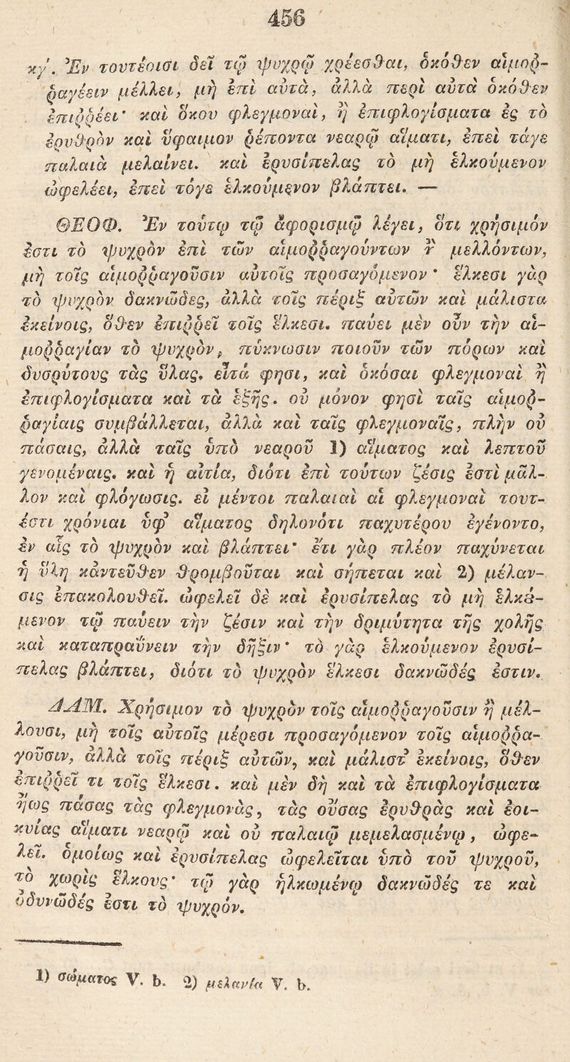3i/. Έν τουτεοιοι όεϊ τώ ψνχρω χρέεο&αι, οκόβεν αίμο^-- ^αγέειν μέλλει, μή έπΙ αυτά, άλλα περί αυτά οκό3εν έπιρρέει' καί οκού φλεγμοναΙ, η έπιφλογίσματα ig το έρνΒ'ρον καΐ νφαιμον ρέτνοντα νεαρφ αϊματι, έπεί τάγε ηαλαιά μελαίνει. και Ιρνσί7ΐε}.ας το μη ελκοι^ιμενον ώφελέει, έηεΐ τόγε έλκονμενον βλάπτει· — ΘΕΟΦ. ^Εν τουτψ τψ αφορισμφ λέγει, οτι χρ7]σιμ6ν έστι το ιρυχρον επί των αίμορραγουντων r μελλόντων, μη τοίς αιμορραγοϋσιν αυτοίς προσαγόμενον * ελκεσι γάρ το ίρνχρον όακνώόες, άλλα τοις πέριξ αυτών καί μάλιστα έκείνοις, od^v έπιρρεί τοΊς Ώ.κεσι» παύει μέν ουν την αι- μορραγίαν το ψυχρόν^ πνκνωσιν ποιούν των πόρων καί ^ όυσρυτονς τάς υλας· εϊτά φησι, και δκόσαι φλεγμοναΙ η έπιφλογίσματα καί τα έξης, ου μόνον φησί τοίς αίμο^- ρ&γίαις συμβάλλεται, αλλά και ταϊς φλεγμοναίς, πλην ου πάσαις, αλλά ταϊς υπό νεαρού 1) αίματος και λεπτού γενομέναις. και η αιτία, διότι επί τούτων ζέσις έστί μάλ- λον καί φλόγωσις. εΐ μέντοι παλαιαΐ αϊ φλεγμοναΙ τοντ- έστι χρόνιαι νφ αίματος δηλονότι παχυτέρου έγένοντο, έν υΐς το φυχρον και βλάπτει' ετι γάρ πλέον παχυνεται 7] νΐη κάντεϋ^'εν ^ρομβουται και σηπεται και 2) μέλαν- ϋΐς επακολου3^εϊ. ωφελεί δέ και έρυσίπελας το μη έλκά- μενον τφ παυειν την ζέσιν και την δριμύτητα τής χολής και καταπραΰνειν τήν δήξιν * το γάρ έλκουμενον ερνσί- πελας βλάπτει, διότι το ψυχρόν ελκεσι δακνώδές έστιν. JAM, Χρήσιμον το ψυχρόν τοϊς αιμορραγοϋσιν η μέλ- λονσι, μή τοϊς αυτοις μέρεσι προσαγόμενον τοϊς αίμορρα- γοϋσιν, αλλά τοϊς πέριξ αυτών, και μάλιστ έκείνοις, ο^εν επιρρει τι τοϊς ελκεσι. και μεν δή και τα έπιφλογίσματα ηως πασας τάς φλεγμονάς, τάς οϋσας έρυ&ράς και έοι- κυιας αιματι νεαρφ και ου παλαιφ μεμελασμένφ, ώφε^ λεϊ. ομοίως και έρυσίπελας ωφελεϊται υπό του ψνχροϋ, το χωρίς έλκους' τφ) γάρ ήλκωμένφ δακνώδές τε και οδυιώδες εστι τό ψυχρόν. Ι) σώματος V. b. 2) μύανία V. b.