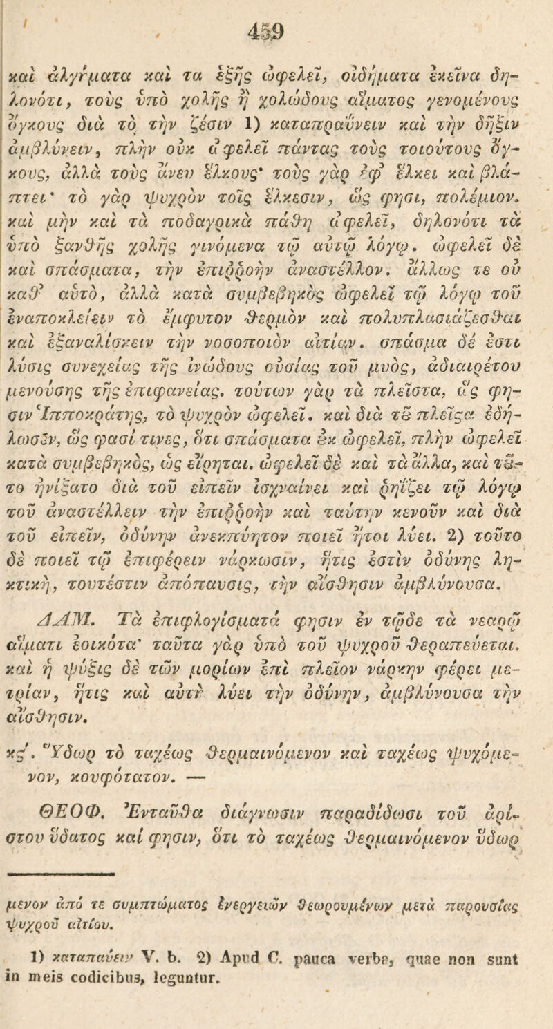 / 4&9 καί άλγτματα aal τα έξης ώφελεϊ, οΐόήματα εαείνα ό)]- λονότι, τους υπό χοΙης η χολώδονζ (χίματος γενομένονς ο/κονς όίά το την ζέοιν 1) καταπρα'ννειν καΐ την δηξιν αμβλύνειν^ πλην ουκ u φε?Μ ηάντας τους τοωντονζ oy- I κονς, αλλά τoυg ανεν %λκονζ* τους γάρ Ιφ ^λκει καί βλά^ ίττεί* το γαρ χρνχρυν τοις Ι'λκεσιν, ώς φησι, πολέμιον» [καί μην καί τα ποδαγρικά πάΟ^η ίΙφελεΊ, δηλονότι τα ' ντίό ξανθ^ης χολής γινόμενα τω αντψ λόγω, ώφελύ δε ; και σπάσματα, την επιρροήν άναστέλλον» άλλως τε ου καθ' αυτό, αλλά κατά ονμβεβηκός ώψελεϊ τφ λόγιο του έναποκλειειν το έμφυτον -θ'ερμον και πολυπλαοιέιζεσΟαι καΐ εξαναλίοκειν την νοοοποιδν αιτίαν» σπάσμα δέ εστι λνσις ουνεγείας της ινώδους ουσίας του μυος, αδιαιρέτου μενονοης της επιφάνειας, τούτων γάρ τά ηλεϊοτα, ιΐς φη- οιν'^Ιπποκράτης, το ψυγ^ρόν ωφελεί, και διά τπ πλείςα εδή~ ?Λύσϋν, ως φασί τινες, οτι σπάσματα εκ ωφελεί, πλην ωφελεί κατά σνμβεβηκδς, ώς εΐρηται, ωφελεί δέ και τά άλλα^ καΐ τΒ^ το ηνίξατο διά του είπείν Ισχναίνει καΐ ρηιζει τψ λόγφ του άναστέλλειν την επιρροήν και ταύτην κενονν και διά του είπείν, όδυνη:ν άνεκπνητον ποιεί ήτοι λύει, 2) τούτο δέ ποιεί τω έπιφέρειν νάρκωσιν, ητις εστίν οδύνης λη- κτική, τουτέστιν άπόπανσις, την αίσΒησιν άμβλννουσα. /ίΛΜ, Τά έπιφλογίσματά φησιν έν τφδε τά νεαρό» (χίματι έοικότα' ταϋτα γάρ νπο του ιΰυχροϋ θεραπεύεται, και η χρόξις δέ των μορίων έπι πλείον νάρκην φέρει με- τρίαν, ητις και ανττ λνει την οδύνην, άμβλυνουσα την αϊσθησιν. κς. ''Ύδωρ το ταχέως θερμαινόμενον και ταχέίος χρυγόμε- νον, κονφότατον, — ΘΕΟΦ. ^Ενταύθα διάγνωσιν παραδίδιοσι του άρ/- ατού νδατος καί φΐ]σιν, οτι το ταχέως θερμαινόμενον ύδωρ μενον απυ τε συμπτώματος Ινεογειών Όεωρονμένων μετά παρουσίας χρυχροϋ ιάτίου, 1) καταπαύει:» V. b. 2) Apnd C. pauca verbp, quae non sunt in meis codicibus, leguntur.