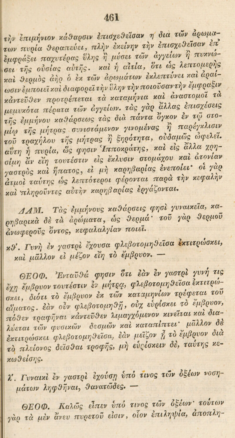 τψ επιμψων κά»αρσιν ΙηιαχεΜααν ·η διά των αρωμά- των ηυρία »εραπεΰει, πΙην εχείνψ τψ έπιαχε»εισαν ετε Ιμφράξει παχυτέρας vληg V μνΰει των αγγείων η ηυχνω^ \αει τψ ουσίας αυτής, χαΐ η αίτια, οτι ως λεπτομερής χαι θερμός άηρ δ Ιχ των αρωμάτων εχίεπτΰνει χαι αραι- ωσιν εμποιεί χαί διαφορεΊτψ ϋλψ τψποιονσαντψ εμφραξιν χάντεΰ&εν προτρεπεται τά χαταμψια xai αναστομοι^ τα μεμυχότα πέρατα των άγγείων. τ&ς γάρ αλλας επιοχεσεις τής ίαμψον χαΆάρσεως τάς διά πάντα ογχον εν τιγ ατο- μΐω τής μήτρας σννιστόμενον γινομένας η παρεγχίισιν τοΰ τραχήλου τής μήτρας ή ξηρότητα, ονδαμως ωφελεί, αυτή ή πυρΐα, ως φησιν ‘Ιπποχράτης, χαι εις αλλα χρη- οίαη αν είη τουτέατιν εις εχλυσιν στομάχου χαι ατονίαν γαστρυς χαι ήπατος, εϊ μή χαρηβαρίας ενεποΐει' οι γαρ ατμοί ταύτης ώς λεπτότεροι φέρονται παρά τψ χεφαλψ χαι 'πληροΰντες αυτήν χαρηβαρίας εργάζονται. JAM, Τάς €μμψονς καθάρσεις φησί γυναικεία, κα- ρηβαριχά δέτά άρώματα, ως θερμά· τοΰ γάρ θερμού ανωφερούς οντος, κεφαλαλγίαν ποιεί. κθ'. Γυνή εν γαστρι εχουσα φλεβοτομηθίεΐοα εχτιτρώσκει, και μάλλον εΐ μέζον ενη τ'ο εμβρυον. — ΘΕΟΦ. Ενταΰθά φησιν οτι εάν εν γαστρι γυνή τις εχη εμβρνον τουτέατιν h μήτρφ, φλεβοτομηθείσα εχτιτρω- σχει, διότι το εμβρυον έχ των χαταμηνίων τρέφεται του αϊματος. εάν οίν φλεβοτομηθή, ουχ ευρίσκειjd 'εμβρυον, ηόθεν τραφήναι χάντεϋθεν λιμαγχόμενον κινείται και δια- λύεται των φυσικών δεσμών χαι χαταπίπτει- μάλλον δε έχτιτρώσχει φλεβοτομηθείσα, εάν μείζον το εμβρυον δια το πλείονος δείαθαι τροφής, μή ευςίσχειν δε, ταυτης χε- κωθ^είοης. λ'. Γυναιχι εν γαστρι εχοΰση υπό τίνος των οξέων νοση- μάτιον ληφ^ηναι, ^-ανατώδες* ΘΕΟΦ, Καλώς εΐηεν νττό τίνος των οξέων' τούτων γάρ τά μεν άνευ πυρετού είσιν, οϊον επιληιβία, άποπλη-