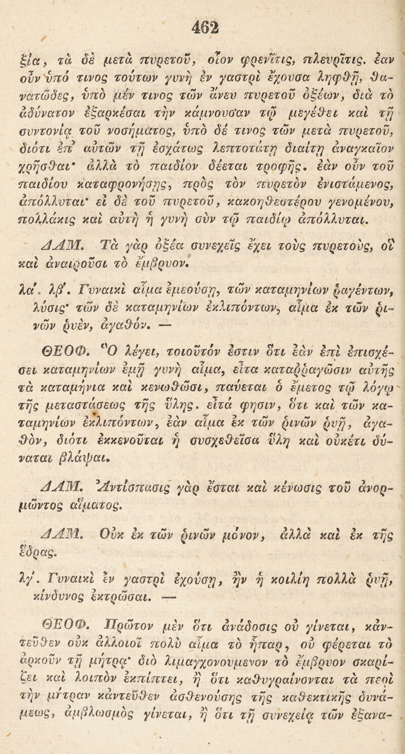 ξία ρ τα δέ μετά τΐνρετον, οΐον φρενΐτις, πλενρίτις. iav ονν'υτΐό τίνοζ τούτων γυνή εν γαστρί εχονσα ληψ&ϊ], Sa~ νατώδες, ντιο 'μεν τίνος των ανευ ττνρετοϋ δ^εων^ διά το αδύνατον εξαρκεοαί την κάμνουο'αν τψ μεγέΒει καί τη ονντονία του νοσήματος, υπό δέ τίνος των μετά πυρετόν, διότι επ αυτών τη εσγ^άτο3ς λεπτότατη διαίτη άναγκαϊον γ^ρήα&αι' αλλά τδ παιδίον δέεται τροφής, εάν ονν του παιδιού καταφρόνησης^ προς τον πυρετόν ενιατάμενος, άπόλλυται* εΐ δε του πυρετόν, κακοηΟ^εστέρου γενομένον, ηολλάκις καί αυτή ή γυνή συν τψ παιδίφ άπόλλνται. Τά γάρ οξέα συνεχείς εχει τους πυρετούς, οΐ καΐ άναιροϋσι το εμβρυον. λα\ λβ\ ΓνναικΙ αίμα εμεονοη, των καταμηνίων ραγέντων, λύσις' των δέ καταμηνίων έκλιπόντων^ αίμα εκ των ρι- νών ρνέν, αγαθόν. —* ΘΕΟΦ. λέγει, τοιουτόν έστιν οτι εάν έπΙ ε^τισχέ- σει καταμηνίων έμη γυνή αιμα, ειτα καταρραγώσιν αυτής τά καταμήνια και κενωθώσι, παύεται δ εμετός τφ λόγφ τής μεταστάσεως τής ύλης, ειτά φησιν, οτι και τών κα- ταμηνίων έκλιπόντων ^ εάν αίμα εκ τών ρινών ρυή, άγα- •θόν, διότι έκκενονται ή συσχεθείσα υλη και ονκέτι δν- ναται βλάψαι. JAM, ΑντΙαπασις γάρ εσται καί κένωσις τον άνορ- μώντος αίματος, JAM, Ούκ εκ τών ρινών μόνον, αλλά καί εκ τής tf 5 εορας, λγ, Γυναικί %ν γαστρί εχονση, ην ή κοιλίη πολλά ρυή, κίνδυνος έκτρώσαι, — ΘΕΟΦ, Τίρώτον μεν οτι άναδοσις ον γίνεται, καν- τενθεν ονκ άλλοιοί πολύ αίμα το ήπαρ^ ον φέρεται τό αρκοϋν τη μήτρα' διό λιμαγχονονμενον τό εμβρυον σκαρί- ζει καί λοιπόν εκπίπτει, ή οτι καθυγραίνονται τά περί την μττραν κάντεϋθεν άσθενούσης τής καθεκτικής δυνά- μεως, αμβλωσμός γίνεται, ή ότι τή συνεχείϋι τών έξανα-