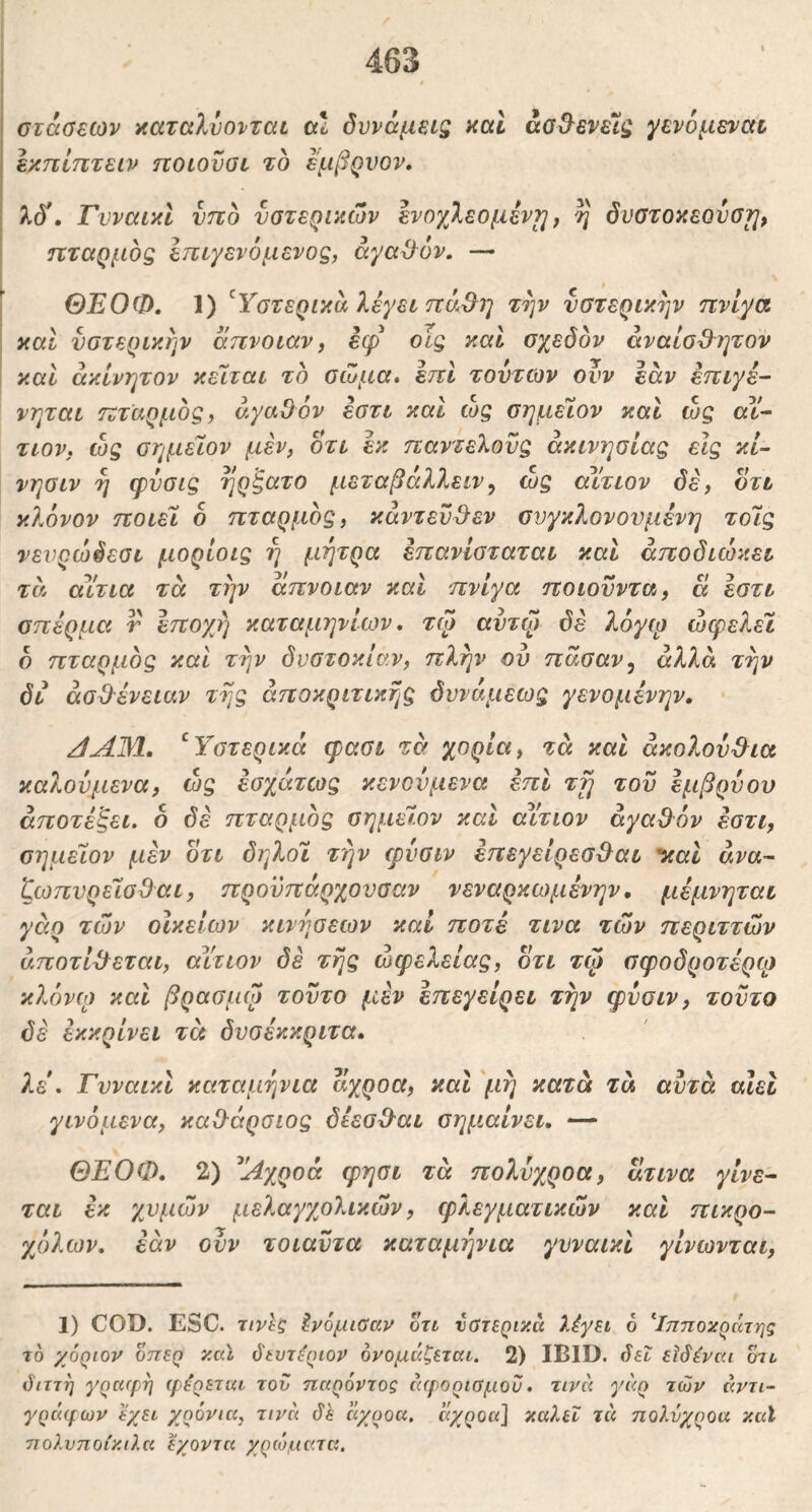 στάσεων χαταλυονται cxl δυνάμεις καΐ άσ&ενε7ζ γενομεναϊ εχπίπτειν ηοιοϋσι το εμβρνον. λό\ ΓνναικΙ νπδ υστερικών ενοχλεομεν^, η δνστοκεουσυ, . πταρμός Ιπιγενόμενος, άγαϋ^όν, — ' ΘΕΟΦ, 1) ^Υστερικό λέγει πά^η την υστερικήν πνίγα και υστερικήν απνοιαν, εψ οϊς καί σχεδόν άναισΟ^ητον . και ακίνητον κεΐται τό σΐυμα» επί τούτων ονν εάν επιγε- νηται πταρμός, αγαθόν έστι και ώς σημεΊον και ώς αϊ^ τιον, ώς σημεϊον μέν, οτι εκ παντελούς ακινησίας εις κί- νησιν η φυσις ηρξατο μεταβάλλειν^ ως αίτιον δέ, οτι κλόνον ποιεί ο πταρμός, κάντευ^εν σνγκλονουμένη τοίς νενρώδεσι μορίοις η μήτρα έπανίσταται και άποδιώκει τά αίτια τά την απνοιαν καί πνίγα ποιουντα, α έστι σπέρμα τ εποχή καταμηνίων, τψ αυτφ δέ λογφ ωφελεί ό πταρμός και τήν δυστοκίαν, πλήν ου πάσαν^ άλλα τήν δί άσθ-ένειαν τής άποκριτικής δννάμεως γενομένην. JAM. ^Υστερικά φασι τά χόρια, τά και ακολουθία καλούμενα, ώς εσχάτως κενονμενα έπΙ τή του εμβρύου άποτέξει. ό δέ πταρμός σημεϊον καί αίτιον αγαθόν έστι, σημεϊον μέν οτι δηλοι τήν φνσιν έπεγείρεσ&αι *καΙ am- ζωπυρείσθ^αι, προϋπάρχονσαν νεναρκωμένην, μέμνηται γάρ των οίκείων κινήσεων καί ποτέ τινα των περιττών άποτίθ^εται, αίτιον δέ τής ώφελείας, οτι τφ σφοδροτέρφ κλόνω και βρασμψ τούτο μέν έπεγείρει τήν φνσιν, τούτο δέ εκκρίνει τά δυσέκκριτα. λε . Γυναικι καταμήνια αχροα, και μη κατά τά αυτά αϊει γινόμενα, καθάρσιος δέεσθ^αι σημαίνει. — ΘΕΟΦ. 2) ^Αχροά φησι τά πολύχροα, ατινα γίνε· ται εκ χυμών μελαγχολικών, φλεγματικών καί πικρό- χολων. εάν ονν τοιαύτα καταμήνια γυναικί γίνωνται. 1) COD. ESC. τινίς ένόμωαν οτι νΰτερικά λέγει ο ^Ιπποκράτης το χόριορ οπερ καϊ ό'ευτέριορ ονομάζεται. 2) IBID. δεΐ εϊδέναι οτι διττή γραφή φέρεται τον παρόντος (ΐφορισμοΰ. τινά γάρ των άρτι· γράφων έχει χρόνια, τινά δε άχροα. αχροα] καλεΐ τά πολνχροα καϊ πολυποίκιλα εχοντα χρώματα.