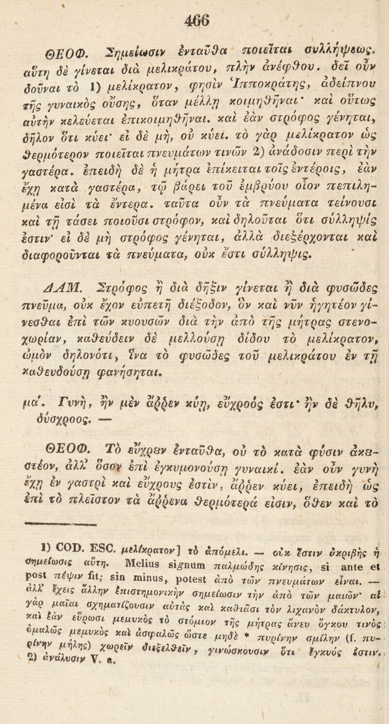 ΟΕΟΦ- 2ημΒίω6ίν ένταν^οί ποιείται ουλλήιρεως, αντη di γίνεται διά μελικράτου, πλψ avicp.Jov, Jel oh δούναι το 1) μεΐίκρατον y φησίν Ιπποκράτης, άόείπνου ^ης γνναικος ονοης, όταν μέλλη κοιμη^ηναι' και όντως αντψ κελεύεται έπικοιμη^ναι. και εάν στρόφος γενηται^ όηλον οτι κύει' εΐ δε μη, ον κνεί. το γάρ μελίκρατον ώς ^ερμότερον ποιείται πνενμάτων τινών 2) άνάόοσιν περί την γαστέρα, επειδή όέ ή μήτρα Ιπίκειταιτοιςέντέροις, εάν εχη κατά γαστέρα, τφ βάρει τον εμβρύου οΐον πεπιλη- μένα είσΐ τά έντερα, ταντα ονν τα πνενματα τεινουσι και τη τάαει ποιονσι στρόφον, καί δηλοΰται οτι σύλληψίς Ιστιν' εϊ δε μή στρόφος γένηται, άλλα διεξέρχονται καΐ διαφοροννται τά πνεύματα, ονκ εστι σύλληψίς, ^ΑΜ. 2τρόφος ή διά δήξιν γίνεται η διά φυσώδες πνεύμα, ονκ έχον ενπετή διέξοδον, ον και νυν ήγητέον γί- νεσ^'αι έπι των κνονσών διά τήν από τής μήτρας στενο- χώριαν, κα&ενδειν δέ μελλούση δίδον το μελίκρατον, ώμον δηλονότιy ίνα το φυσώδες του μελικράτου εν τή κα^ενόονση φανήσηται. μα. Γυνή, ην μεν κνη, εvχQoός εστι* ήν δέ ·3·ήλν^ όύαχροος. — ΘΕΟΦ, Το ενχρΒν ενταύθα, ου το κατά φνσιν άκΒ- στέον, αλΧ οσο^ επι εγκυ^ιονονση γυναικί. έαν ονν γυνή ^χη εν γαστρι και ενχρους έστίν, άρρεν κνει, επειδή ώς έπι τό πλεϊστον τα αζ)ρενα Ό'ερμότερά είσιν, ο&εν και το 1) COD, ESC. ρ,ιλίκρατον^ άηομελι. — οέκ tfftiv δκριβηζ €ΐηιιε(ωσνς αντη. ^ Melius signum ηαλμώ^ης κίνησις, si ante < sin minus, potest άπο των ττνενμάτων είναι. - ^ ^ άλλην έίτίοτημονικην ύημείωϋιν την άπο τών μαιών' ι y ρ μαΐαι^ Οχηματίζονσιν αυτας χαΐ καΟιάσι τον λιχανον δάκτυλοί « V ευρωσι μειχνκος το ατομιον της μήτρας άνεν ογκον τιν( «σφαλώϊ ώατε μηβΐ ♦ ηυρίνην σμίλην (f. πι 2) άνάλνσΖ vf διεξεΐΟ^ειν, γινώσκονσιν οτι ϊγκνός ίατι