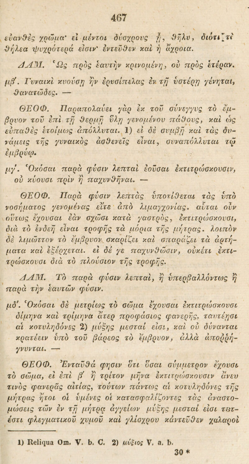 ενανΟ^ές χρώμα εΐ μεντοι δνοχρονς ?/, *)ηλν, ί5ίάτί*2^ί 'ΰ^ηλεα ιρυχροτερά εισιν' εντεν&εν καί ή αχροια. JAM. προς εαντήν κρινομενη, ον προς ετεραν. . ΓνναικΙ κνονατ^ ην ερνσίπελας εν Trj νοτέρτ] χένηταί, ϋ-ανατώδες. — ΘΕΟΦ. Παραπολανει γαρ εκ τον σύνεγγυς το εμ~ βονον τον επ^τί] ^ερμ^} vlrj γενομένου πάγους, καΐ ώς ' ενπα^ες ετοίμως άπόλλνται. 1) εΐ δέ σνμβΐ] καΐ τάς δν^ νάμεις της γνναικος άσθ^ενείς είναιονναπόλλνται τψ εμβρνω, μγ. ^Οκόΰαι παρα φνσιν λεπταί εονσαι εκτιτρώσκονσιν, ον κνονσι πρίν η παχννΟ-ηναι. — ΘΕΟΦ. Παρά φνσιν λεπτάς νποτίΟ^εται τάς νπο νοσήματος γενομενας είτε'από λιμαγχονίας. αυται ονν όντως εχονσαι εάν σχώσι κατά γαστρός^ εκτιτρώσκονσι, διά το ενδεή είναι τροφής τά μόρια της μήτρας, λοιπόν δέ λιμώττον τό έ'μβρνον., σκαρίζει και σίίαράζει τά άρτη- ματα και εξέρχεται, εΐ δέ γε παχνν&ώσιν, ονκέτι εκτί’- τρώσκονσι διά τό πλούσιον της τροφής. JAJM. Τό παρά φνσιν λεπταί, η υπερβαλλόντως η παρά την εαυτών φνσιν. μδ\ ^Οκόσαι δέ μετρίως τό σώμα εχονσαι εκτιτρώσκονσι διμηνα καί τρίμηνα άτερ προφάσιος φανερής, ταντέησι αί κοτνληδόνες 2) μνξης μεσταί είσι, και ον δννανται κρατέειν υπό τον βαρέος τό ϊμβρνον, αλλά άπορρέι^· γνννται. — ΘΕΟΦ. ^ΕντανΒ^ά φησιν οτι οσαι σύμμετρον εχονσι τό στόμα, εί επί β' η τρίτον μήνα εκτιτρώσκονσιν ανευ τινός φανεράς αίτιας, τούτων πόντιος αι κοτνληδόνες της μήτρας ήτοι οι υμένες οι κατασφαλίζοντες τάς αναστο- μώσεις τών εν τη μήτρα αγγείων μνξης μεσταί είσι τΐίτ- έστι φλεγματικόν χνμοϋ και γλίογγρον κάντενύλεν χαλαροί 1) Reliqua Om. V. b. C. 2) ανξιος V. a. b. 30 ♦