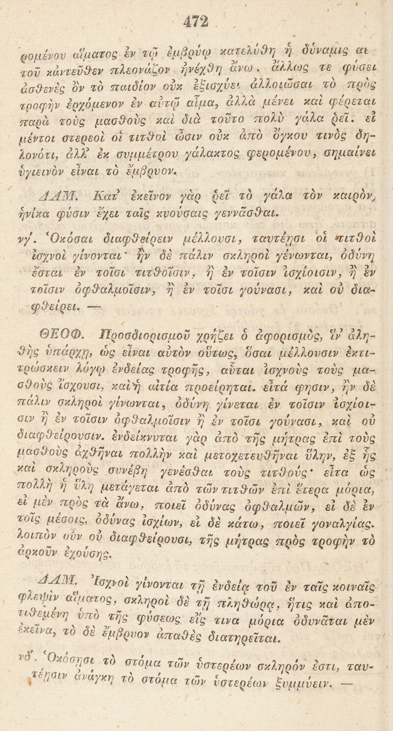 ¥ 'ρομενου αίματος h τφ εμβρύω ίίατελύ^η ή δυναμις m Ίον καντενΌ'εν τιλεοναί^ον rjvexOf] aveo. aXXfog τε φνοει· ασθενές ον το παιδίον ονκ εξισχνει αλλοιώσαι το προς τροφήν ερχόμενον εν αντω αίμα, αλλά μένει καί φερεταε παρα τους μαοθ^ονς καί διά τούτο πολύ γάλα ρει. εΐ μέντοι στερεοί οι τιτθοί ώσιν ουκ άπό ογκου τίνος δη- λονότι, άλ?έ εκ συμμέτρου γάλακτος φερομένον, σημαίνει υγιεινόν είναι το εμβρυον. Κατ εκείνον γάρ ρεϊ το γαλα τον καιρόν^ ■ηνίκα φύσιν έχει τάΐς κνοΰσαις γεννάα&αι. νγ, ^Οκόσαι διαφθ^είρειν μέλλουσι, ταντέτησι δΐ *ΓΐτΌ^οι ισχνοί γίνονται' ην δέ πάλιν σκληροί γένωνται, οδύνη έ'σται έν τοίσι τιτθυίσιν, η εν τοίσιν Ισχίοισιν, η έν τοίσιν όφθ^αλμοϊσιν, η έν τοίσι γοννασι, καί ον δια- ψθ'είρει, —> ΘΕΟΦ. Προσδιορισμού χρηζει δ άφορισμδς, ιν άλη- Si]g υπαρχη, ώς είναι αυτόν όντως, οσαι μέλλονσιν έκτι- τρωακειν λογφ ένδειας τροφής, αύται ϊσχνονς τους μα- σθους ιοχουσι, και^ή αιτία ηροείρηται, είτά φησιν, ην δέ πάλιν σκληροί γίνωνται, οδύνη γίνεται εν τοίσιν ισχίοι- σιν η εν τοίσιν όφθαλμοίσιν η εν τοίσι γούνασι, και ον διαφθ-ειρονσιν, ένδείκνυται γάρ άπό της μήτρας έπΙ τους μαοχλονς αχθηναι πολλην και μετοχετενθηναι νλην, ε^ ής και σκληρούς συνέβη γενέσθ^αι τους τιτθούς' είτα ώς πολλή η νλη μεταγεται άπό των τίτλων έπΙ ετερα μόρια, ει j.icv προς τα ανω, ποιεί όδύνας οφθαλμών, εΐ de έν τοις μεσοις^ ο^δυνας ισχίων, εί δέ κάτω, ποιεί γοναλγίας, λοιπον ουν ου διαφθ^ειρουσι, της μήτρας πρός τροφήν τό αρκοϋν έχούοης. Ισχνοί γίνονται τη ένδεια τον έν ταίς κοιναίς φ εψιν αιμ^αιος, σκληροί δε τη πληθτορα, ητις και άπο- ^ι εμενη νπο τής φνσεως^ εις τινα μόρια όδννάται μεν το δέ εμβρνον άπαύλές διατηρείται. ^ Οκοσησι το στόμα των νστερέων σκέ^ηρόν έοτι, ταν- τεησιν αναγκη τό στόμα των ύστερέων ξνμμύειν. ·™