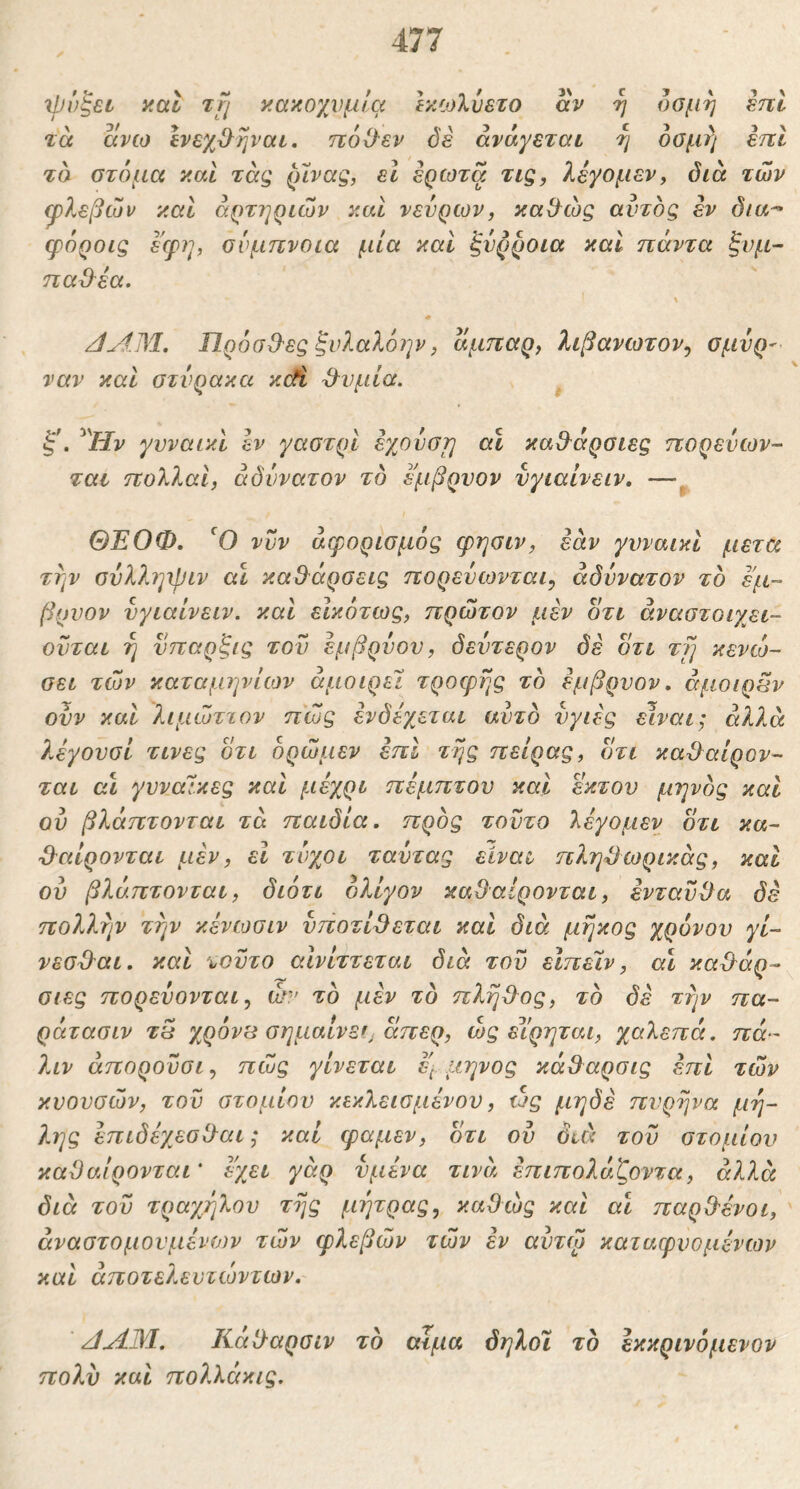 xpv^SL yal tji κακοχνμ/€( Ικίολύετο αν η οσμή επί τα ανω ΙνεχΟ^ηναι, ηοΟ-εν δε ανάγεται η οσμή εττι τσ στόμα καΐ τάς (nvag, εΐ έρωτα τις, λεγομεν, διά των φλεβών καί αρτηριών και νεύρων, κα&ώς αυτός εν δια-· φόροις εφη, σύμπνοια μία καί ξνρροια καί πάντα ζνμ~ παΟ^έα. S * /ίΛΜ. ΠρόσΟ'ες ξνλαλόην, αμπαρ, λιβανωτόν^ σμυρ^ ναν και στνρακα κ(ή ϋ^νμία. ^^Ην γυναικί εν γαστρί εγουστη αι καθ^άρσιες πορενων- ται πολλοί, αδύνατον τό εμβρυον νγιαίνειν, —^ ΘΈΟΦ, νυν άφορισμός φησιν, εάν γνναικι μετά την συλληφιν αΐ κα9^άρσεις πορευωνται, αδύνατον τό εμ- βρνον νγιαίνειν. καί εικότως, πρώτον μεν οτι άναστοιγει- ονται η νπαρξις του εμβρύου, δεύτερον δε δτι τγι κενώ- σει τών καταμηνίιον άμοιρε! τροερης τό εμβρυον. άμοιρων ουν καί λιμώττον πώς ενδέχεται αυτό υγιές είναι; αλλά λέγουσΙ τινες ότι όρώμεν έπΙ της πείρας, οτι κα&αίρον- ται οι γυναίκες και μέχρι πέμπτου και έκτου μηνός και ού βλάπτονται τά παιδία. πρός τούτο λέγομεν ότι κα- ^αίρονται μεν, εΐ τύχοι ταύτας είναι ηληΌωρικάς, και ον βλάπτονται, διότι ολίγον καθαίρονται, ενταύί}α δε πολλτιν την κένωσιν υποτίθεται και διά μήκος χρόνου γί- νεσθαι. και τούτο αΙνίττεται διά τού εΙπεΙν, αι καθάρ- σιες πορεύονται, ώ·' τό μεν τό πλήθος, τό δέ την πα- ράτασιν τ5 χρόνιά σημαίνετ άπερ, ώς εΐ'ρηται, χαλεπά, πά- λιν άπορούσι, πώς γίνεται έ] μηνος κάθαρσις επί τών κυουσών, τού στομίου κεκλεισμένου, ώς μηδέ πυρήνα μη- λης επιδέχεσθαι; καί ψαμεν, ότι ού διά τού στομίου καθαίρονται' έχει γάρ υμένα τινέι έπιπολάζοντα, αλλά διά τού τραγ/ιλου της μήτρας^ καθώς και αι παρθένοι, άναστομουμένων τών φλεβών τών εν αντώ καταφυομένων καί άποτελευτώντων. ζί^Μ. Κάθαρσιν τό αϊμα όηλοι τό εκκρινόμενον πολύ καί πολλάκις.