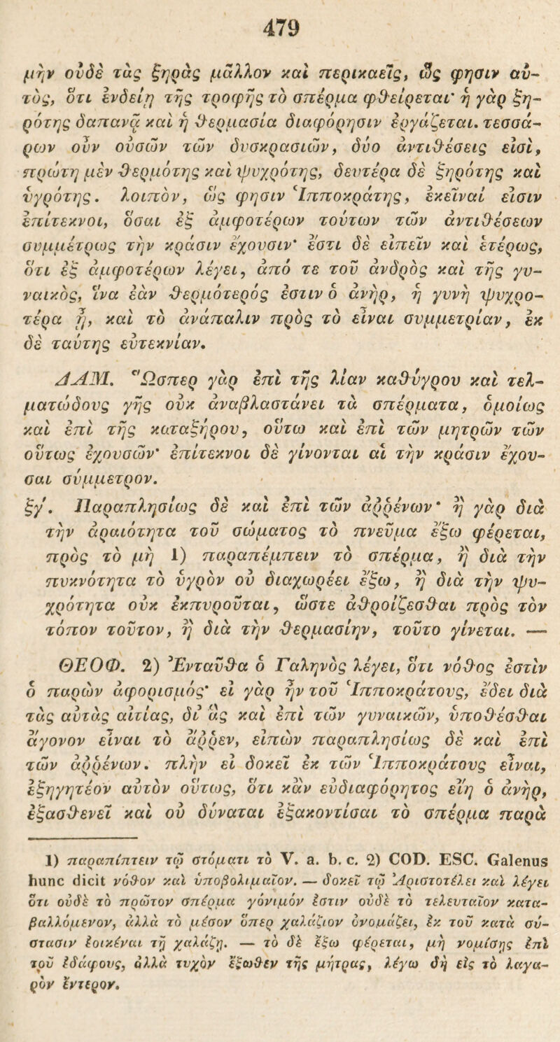 μην ονδβ τας ξηράς μα?Λον και περικαεΊς, ί3ς φησιν αυ- τός, ΟΤΙ Ινδείΐ] της τροφής το οπέρμα φΟ'είρεται' η γάρ ξη- ρότης δαπανά καί ή -ί^ερμασία διαφόρησιν εργάζεται, τεοοά- ρίον ουν ουσών των δνοκραοιών^ δύο άντιΟ^έοεις είσΐ, πρώτη μεν Όερμότης καί ΐρνχρότης, δεντέρα δέ ζηρότης καί νγρότης, λοιπόν, ώς φησιν '^Ιπποκράτης, εκεϊναί είσιν έπίτεκνοι, οοαι έζ άμφοτέρων τούτων των αντιΟ^έσεων ονμμέτρως την κράσιν εχονσιν* εοτι δέ εΙπεΊν και ετέρως, ΟΤΙ ές άμφοτέρων λέγει ^ από τε του άνδρός καί της γυ- ναικός, ^ίνα εάν ^^ερμ6τερ6ς έοτιν ο άνήρ, η γυνή ιρνχρο- τέρα fj, και τό άνάπαλιν προς το είναι συμμετρίαν, εκ δέ ταύτης ευτεκνίαν. JAM, ^Ώσπερ γάρ επί τής λίαν καΟυγρου και τελ- ματώδους γης ουκ άναβλαστάνει τά σπέρματα, ομοίως καί έπΙ τής καταξήρουy οϋτω και έπΙ των μητρών των ούτως εχουσών έπίτεκνοι δέ γίνονται α\ την κράσιν εχου- σαι σύμμετρον. ξγ', Παραπλησίως δέ και έπΙ των άρρένων* η γάρ διά την άραιότητα του σώματος τδ πνεύμα έξω φέρεται, προς τό μή 1) παραπέμπειν τό σπέρμα, ή διά την πυκνότητα τό υγρόν ου διαχωρέει έ'ξω, ή διά την 'ψυ- χρότητα ούκ έκπυροϋται^ ώστε αΒ^ροίζεσΒ^αι προς τον τόπον τούτον, η διά την Ό^ερμασίην, τούτο γίνεται, — ΘΕΟΦ. 2) ^Ενταύϋ'α ό Γαληνός λέγει, οτι νόΒ-ος εστιν ο παρών άφορισμός' εΐ γάρ ήν του ^Ιπποκράτονς, εδει διά τάς αύτάς αιτίας, δι «ς καί επί των γυναικών, νποΟέσ^^αι αγονον είναι τό άρρεν, εΙπών παραπλησίως δέ καί έπΙ τών άρρένων. πλήν εΐ δοκει εκ τών ^Ιπποκράτους είναι, έξηγητέον αυτόν ούτως, οτι καν εύδιαφόρητος είη 6 άνήρ, εξασΟ-ενεϊ και ου δύναται εξακοντίσαι τό σπέρμα παρά 1) ηαραηίπτειν τφ ατόματι το V. a. b. c. 2) COD. ESC. Galenus hunc dicit vod-ov κα\ νποβολιμαΖον. — 3ογ.εΐ τφ Άριατοτέλει καϊ λέγη οτι ουδέ το πρώτον αηέρμα γόνιμόν ίατιν ουδ^ τό τελενταΐον ν.ατκ- βαλλόμενον, τδ μέσον οπερ χαλάζιον όνομ,άζει, έκ του κατά σν- ατασιν Ιοικέναι τ^ χαλάζ^. — τό δέ έξω φέρεται, μή νομίσης ΙπΙ του Ιδάφους, ολλ« τυχόν έξωϋ^εν τής μήτρας, λέγω δή εϊς τό λαγα- ρόν έντερον.