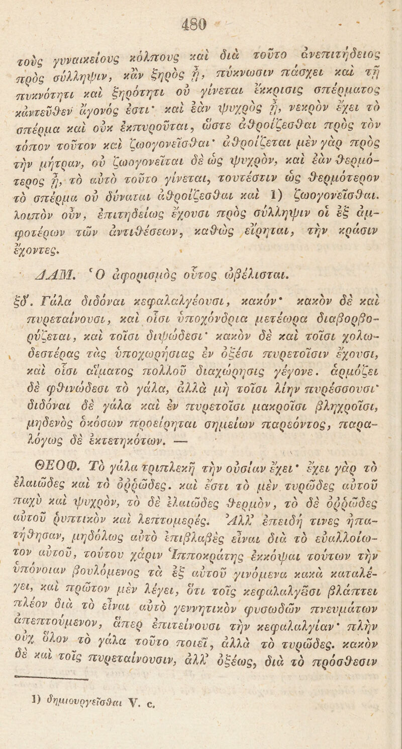 τους γυναικείους κόΐηους -.ιαί δια τοϋτο ανεπιτήδειος jiQOQ ϋύλληιρίν, καν ζηρος γ), πυκνωοιν ηαϋχει καί τγι πνκνότψι καΐ ξηρότητι ού γίνεται Ικκρισις οηέρματος κάντευ^εν άγονός έατι' καΐ εάν ιρυχρος ψ νεκρόν εχει τό σπέρμα καί ουκ εκπνρουται^ ωοτε ά^ροίζεσϋ^αι προς τον τόπον τούτον και (^ιοογονείο^αι αθροίζεται μεν γαρ προς τψ μήτραν, ου ζωογονείται δε ώς ιρνγρόν, καί εάν θερμό- τερος fj, τό αυτό τούτο γίνεται^ τουτέοτιν ώς θ'ερμότερον τό σπέρμα ον όνναται αθροιζεσθαι και 1) ζωογονεισθαι, λοιπόν ονν, επιτηδείως εχουσι πρός σνλληψιν οι έζ άμ- ίροτέρων των άντιθέοεων^ καθώς ^ειρριαι, TVjV κρασιν εγοντες* * ■ JAM, άφορισμός οντος ώβέλισται, ξδ\ Γάλα δίδόναι κεφαλαλγέονσι, κακόν* κακόν δε και πυρεταΐνουσι, και οισι υποχόνδρια μετέοορα διαβορβο- ρνζεται, καΐ τοίσι διφώδεσι' κακόν δέ και τοίσι χολω^ ^ δεστέρας τέις υποχωργιαιας εν όζέσι πνρετοίσιν εχουσι, και οισι αίματος πολίου διαχώρησις γέγονε. αρμόζει δέ φθινώδεσι τό γάλα, άλλα μή τοίσι λΙην πνρέύοονσι' δίδόναι δέ γάλα καΐ έν πνρετοίσι μακροίσι βληχροίσι, μηδενός δκόσων προείρηται σημείων παρεόντος, παρα- λόγως δέ εκτετηκότων. -— / \ ΘΈΟΦ. Ύό γάλα τριπλεκή τήν ουσίαν εχει* εχει γάρ τό ελαιώδες και τό ορρώδες, καί εστι τό μέν τνρώδες αυτοΰ παχύ και 'ψυχρόν, τό δέ ελαιώδες θερμόν, τό δέ ορρώδες αυτόν ρυπτικον καί λεπτομερές* Αλλί επειδή τινες έ]πα- τηθησαν, μηδόλως αυτό επιβλαβές είναι διά τό εναλλοίω- τον^ αυτοΰ, τούτον χαριν ^Ιπποκράτης έκκόψαι τούτων την υπόνοιαν βουλομενος τά έζ αυτοΰ γινόμενα κακά καταλέ- γει,^ και πρώτον μέν λέγει, οτι τοίς κεψαλαλγβσι βλάπτει πλέον δια το είναι αυτό γεννητικόν φυσωδών πνευμάτων απεπτονμενον, απερ έπιτείνονσι την κεφαλαλγίαν* πλήν ουχ ολον ji;o γαλα τούτο ποιείς β2λ« τό τνρώδες. κακόν ε και τοίς ηυρεταινουσιν, άλ)ί όζέως^ διά τό πρόσθεσιν